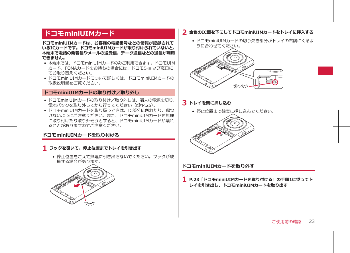 ドコモminiUIMカードドコモminiUIMカードは、お客様の電話番号などの情報が記録されているICカードです。ドコモminiUIMカードが取り付けられていないと、本端末で電話の発着信やメールの送受信、データ通信などの通信が利用できません。•本端末では、ドコモminiUIMカードのみご利用できます。ドコモUIMカード、FOMAカードをお持ちの場合には、ドコモショップ窓口にてお取り替えください。•ドコモminiUIMカードについて詳しくは、ドコモminiUIMカードの取扱説明書をご覧ください。ドコモminiUIMカードの取り付け／取り外し• ドコモminiUIMカードの取り付け／取り外しは、端末の電源を切り、電池パックを取り外してから行ってください（ZP.25）。•ドコモminiUIMカードを取り扱うときは、IC部分に触れたり、傷つけないようにご注意ください。また、ドコモminiUIMカードを無理に取り付けたり取り外そうとすると、ドコモminiUIMカードが壊れることがありますのでご注意ください。ドコモminiUIMカードを取り付ける1 フックを引いて、停止位置までトレイを引き出す•  停止位置をこえて無理に引き出さないでください。フックが破損する場合があります。フック2 金色のIC面を下にしてドコモminiUIMカードをトレイに挿入する•  ドコモminiUIMカードの切り欠き部分がトレイの右隅にくるように合わせてください。切り欠き3 トレイを奥に押し込む• 停止位置まで確実に押し込んでください。ドコモminiUIMカードを取り外す1 P.23「ドコモminiUIMカードを取り付ける」の手順1に従ってトレイを引き出し、ドコモminiUIMカードを取り出すご使用前の確認 23