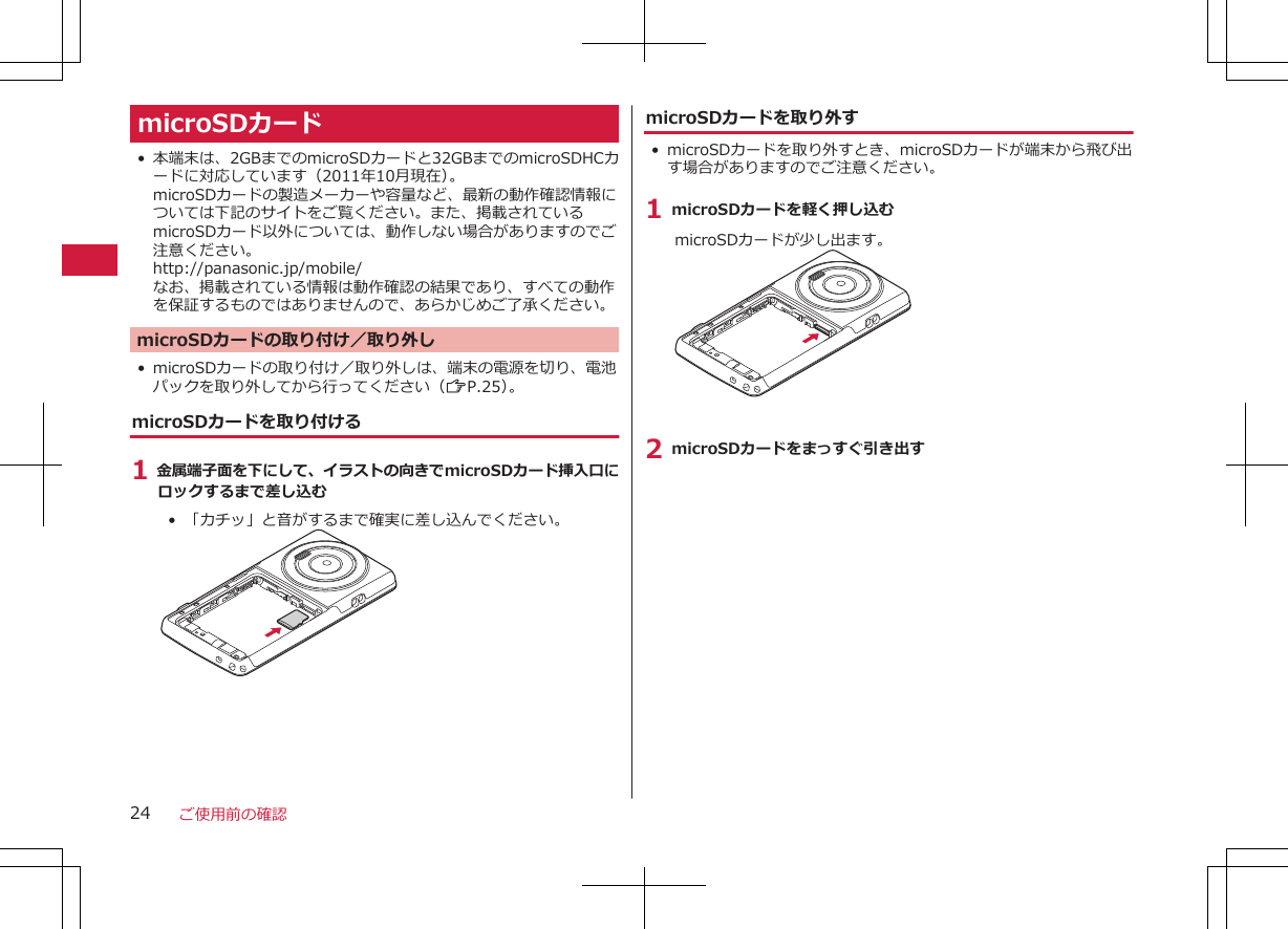 microSDカード•本端末は、2GBまでのmicroSDカードと32GBまでのmicroSDHCカードに対応しています（2011年10月現在）。microSDカードの製造メーカーや容量など、最新の動作確認情報については下記のサイトをご覧ください。また、掲載されているmicroSDカード以外については、動作しない場合がありますのでご注意ください。http://panasonic.jp/mobile/なお、掲載されている情報は動作確認の結果であり、すべての動作を保証するものではありませんので、あらかじめご了承ください。microSDカードの取り付け／取り外し•microSDカードの取り付け／取り外しは、端末の電源を切り、電池パックを取り外してから行ってください（ZP.25）。microSDカードを取り付ける1 金属端子面を下にして、イラストの向きでmicroSDカード挿入口にロックするまで差し込む•  「カチッ」と音がするまで確実に差し込んでください。microSDカードを取り外す•microSDカードを取り外すとき、microSDカードが端末から飛び出す場合がありますのでご注意ください。1 microSDカードを軽く押し込むmicroSDカードが少し出ます。2 microSDカードをまっすぐ引き出すご使用前の確認24