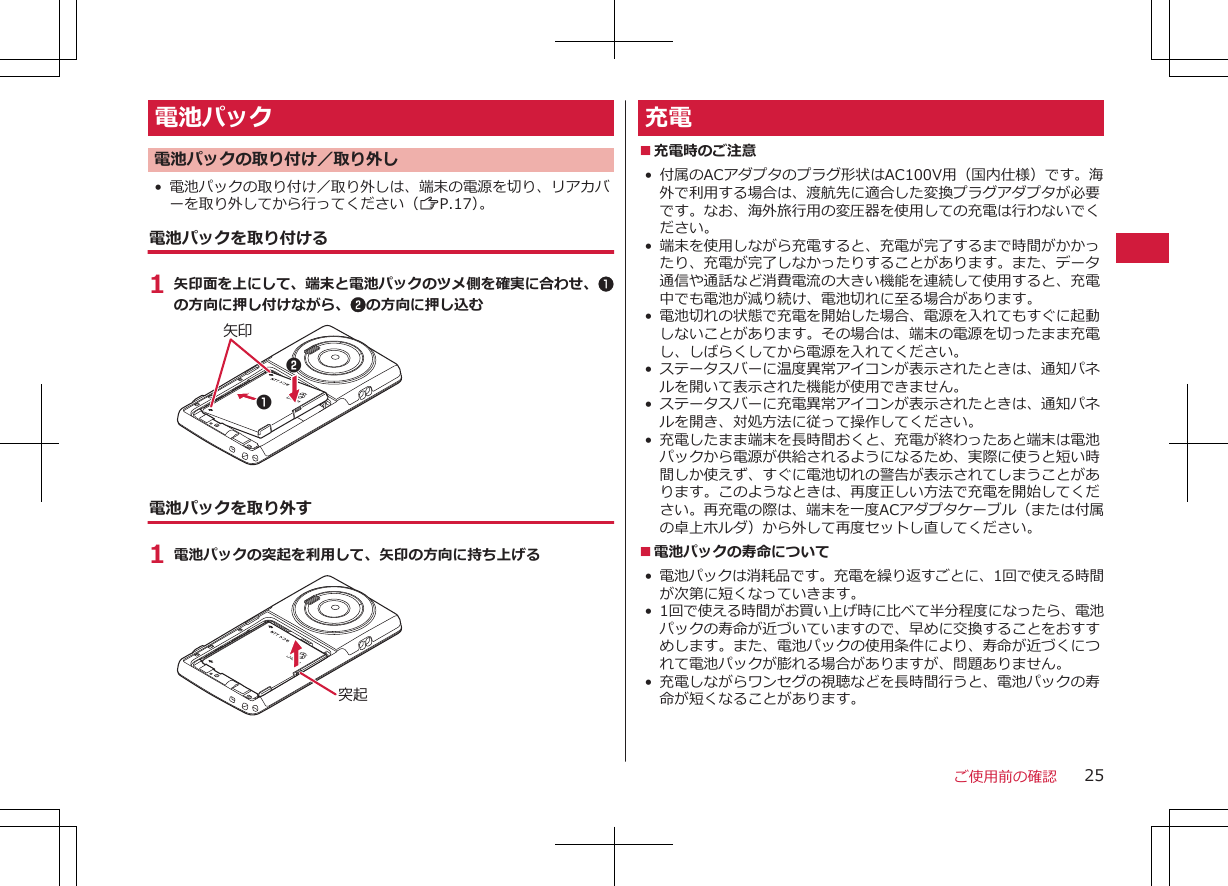 電池パック電池パックの取り付け／取り外し• 電池パックの取り付け／取り外しは、端末の電源を切り、リアカバーを取り外してから行ってください（ZP.17）。電池パックを取り付ける1 矢印面を上にして、端末と電池パックのツメ側を確実に合わせ、1の方向に押し付けながら、2の方向に押し込む矢印12電池パックを取り外す1 電池パックの突起を利用して、矢印の方向に持ち上げる突起充電■充電時のご注意•付属のACアダプタのプラグ形状はAC100V用（国内仕様）です。海外で利用する場合は、渡航先に適合した変換プラグアダプタが必要です。なお、海外旅行用の変圧器を使用しての充電は行わないでください。• 端末を使用しながら充電すると、充電が完了するまで時間がかかったり、充電が完了しなかったりすることがあります。また、データ通信や通話など消費電流の大きい機能を連続して使用すると、充電中でも電池が減り続け、電池切れに至る場合があります。• 電池切れの状態で充電を開始した場合、電源を入れてもすぐに起動しないことがあります。その場合は、端末の電源を切ったまま充電し、しばらくしてから電源を入れてください。• ステータスバーに温度異常アイコンが表示されたときは、通知パネルを開いて表示された機能が使用できません。• ステータスバーに充電異常アイコンが表示されたときは、通知パネルを開き、対処方法に従って操作してください。• 充電したまま端末を長時間おくと、充電が終わったあと端末は電池パックから電源が供給されるようになるため、実際に使うと短い時間しか使えず、すぐに電池切れの警告が表示されてしまうことがあります。このようなときは、再度正しい方法で充電を開始してください。再充電の際は、端末を一度ACアダプタケーブル（または付属の卓上ホルダ）から外して再度セットし直してください。■電池パックの寿命について•電池パックは消耗品です。充電を繰り返すごとに、1回で使える時間が次第に短くなっていきます。• 1回で使える時間がお買い上げ時に比べて半分程度になったら、電池パックの寿命が近づいていますので、早めに交換することをおすすめします。また、電池パックの使用条件により、寿命が近づくにつれて電池パックが膨れる場合がありますが、問題ありません。• 充電しながらワンセグの視聴などを長時間行うと、電池パックの寿命が短くなることがあります。ご使用前の確認 25