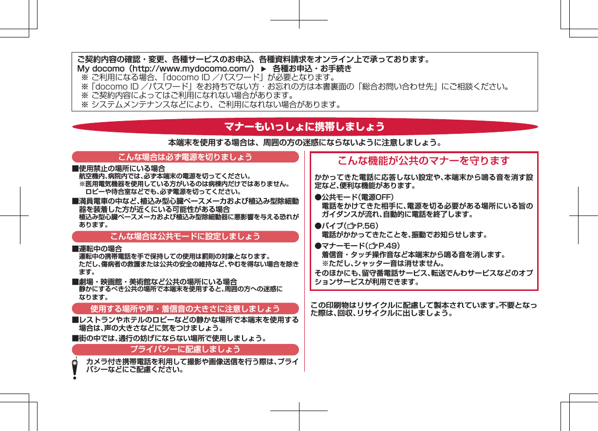 ご契約内容の確認・変更、各種サービスのお申込、各種資料請求をオンライン上で承っております。My docomo（http://www.mydocomo.com/）     各種お申込・お手続き※ ご利用になる場合、「docomo ID ／パスワード」が必要となります。※ 「docomo ID ／パスワード」をお持ちでない方・お忘れの方は本書裏面の「総合お問い合わせ先」にご相談ください｡※ ご契約内容によってはご利用になれない場合があります。※ システムメンテナンスなどにより、ご利用になれない場合があります。■使用禁止の場所にいる場合航空機内、病院内では、必ず本端末の電源を切ってください。※医用電気機器を使用している方がいるのは病棟内だけではありません。ロビーや待合室などでも、必ず電源を切ってください。■満員電車の中など、植込み型心臓ペースメーカおよび植込み型除細動器を装着した方が近くにいる可能性がある場合植込み型心臓ペースメーカおよび植込み型除細動器に悪影響を与える恐れがあります。こんな機能が公共のマナーを守りますかかってきた電話に応答しない設定や、本端末から鳴る音を消す設定など、便利な機能があります。●公共モード（電源OFF）  電話をかけてきた相手に、電源を切る必要がある場所にいる旨のガイダンスが流れ、自動的に電話を終了します。●バイブ（ZP.56）  電話がかかってきたことを、振動でお知らせします。●マナーモード（ZP.49）  着信音・タッチ操作音など本端末から鳴る音を消します。  ※ただし、シャッター音は消せません。そのほかにも、留守番電話サービス、転送でんわサービスなどのオプションサービスが利用できます。■運転中の場合運転中の携帯電話を手で保持しての使用は罰則の対象となります。ただし、傷病者の救護または公共の安全の維持など、やむを得ない場合を除きます。■劇場・映画館・美術館など公共の場所にいる場合静かにするべき公共の場所で本端末を使用すると、周囲の方への迷惑になります。■レストランやホテルのロビーなどの静かな場所で本端末を使用する場合は、声の大きさなどに気をつけましょう。■街の中では、通行の妨げにならない場所で使用しましょう。カメラ付き携帯電話を利用して撮影や画像送信を行う際は、プライバシーなどにご配慮ください。マナーもいっしょに携帯しましょう本端末を使用する場合は、周囲の方の迷惑にならないように注意しましょう。こんな場合は必ず電源を切りましょうこんな場合は公共モードに設定しましょう使用する場所や声・着信音の大きさに注意しましょうプライバシーに配慮しましょうこの印刷物はリサイクルに配慮して製本されています。不要となった際は、回収、リサイクルに出しましょう。K ドコモ色