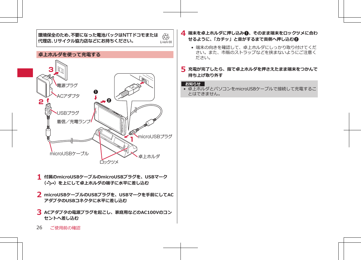 環境保全のため、不要になった電池パックはNTTドコモまたは代理店、リサイクル協力店などにお持ちください。卓上ホルダを使って充電するACアダプタ電源プラグUSBプラグ321microUSBプラグmicroUSBケーブル 卓上ホルダ12着信／充電ランプロックツメ1 付属のmicroUSBケーブルのmicroUSBプラグを、USBマーク（ ）を上にして卓上ホルダの端子に水平に差し込む2 microUSBケーブルのUSBプラグを、USBマークを手前にしてACアダプタのUSBコネクタに水平に差し込む3 ACアダプタの電源プラグを起こし、家庭用などのAC100Vのコンセントへ差し込む4 端末を卓上ホルダに押し込み1、そのまま端末をロックツメに合わせるように、「カチッ」と音がするまで奥側へ押し込む2• 端末の向きを確認して、卓上ホルダにしっかり取り付けてください。また、市販のストラップなどを挟まないようにご注意ください。5 充電が完了したら、指で卓上ホルダを押さえたまま端末をつかんで持ち上げ取り外すお知らせ• 卓上ホルダとパソコンをmicroUSBケーブルで接続して充電することはできません。ご使用前の確認26