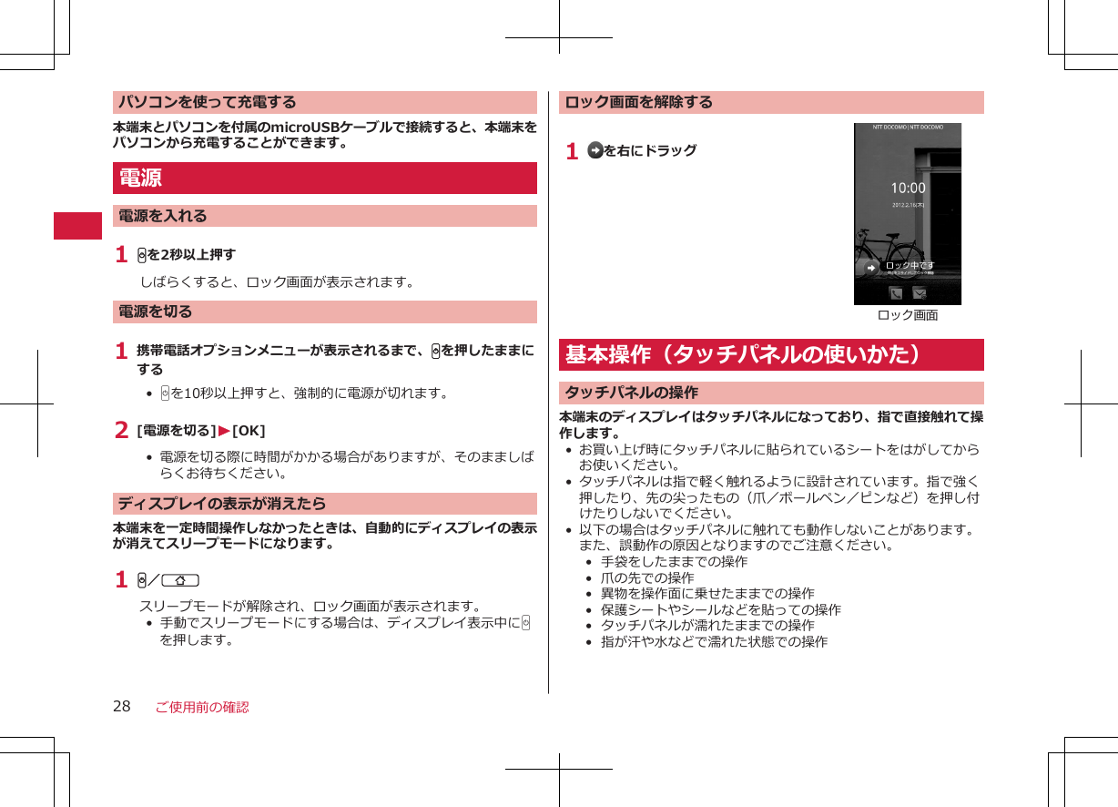 パソコンを使って充電する本端末とパソコンを付属のmicroUSBケーブルで接続すると、本端末をパソコンから充電することができます。電源電源を入れる1 Hを2秒以上押すしばらくすると、ロック画面が表示されます。電源を切る1 携帯電話オプションメニューが表示されるまで、Hを押したままにする•  Hを10秒以上押すと、強制的に電源が切れます。2 [電源を切る]W[OK]•  電源を切る際に時間がかかる場合がありますが、そのまましばらくお待ちください。ディスプレイの表示が消えたら本端末を一定時間操作しなかったときは、自動的にディスプレイの表示が消えてスリープモードになります。1 H／Bスリープモードが解除され、ロック画面が表示されます。•  手動でスリープモードにする場合は、ディスプレイ表示中にHを押します。ロック画面を解除する1  を右にドラッグロック画面基本操作（タッチパネルの使いかた）タッチパネルの操作本端末のディスプレイはタッチパネルになっており、指で直接触れて操作します。•お買い上げ時にタッチパネルに貼られているシートをはがしてからお使いください。• タッチパネルは指で軽く触れるように設計されています。指で強く押したり、先の尖ったもの（爪／ボールペン／ピンなど）を押し付けたりしないでください。• 以下の場合はタッチパネルに触れても動作しないことがあります。また、誤動作の原因となりますのでご注意ください。•  手袋をしたままでの操作•  爪の先での操作•  異物を操作面に乗せたままでの操作• 保護シートやシールなどを貼っての操作•  タッチパネルが濡れたままでの操作•  指が汗や水などで濡れた状態での操作ご使用前の確認28