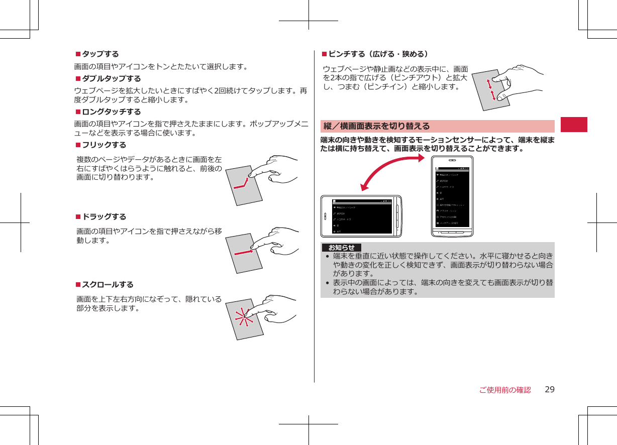 ■タップする画面の項目やアイコンをトンとたたいて選択します。■ダブルタップするウェブページを拡大したいときにすばやく2回続けてタップします。再度ダブルタップすると縮小します。■ロングタッチする画面の項目やアイコンを指で押さえたままにします。ポップアップメニューなどを表示する場合に使います。■フリックする複数のページやデータがあるときに画面を左右にすばやくはらうように触れると、前後の画面に切り替わります。■ドラッグする 画面の項目やアイコンを指で押さえながら移動します。■スクロールする画面を上下左右方向になぞって、隠れている部分を表示します。■ピンチする（広げる・狭める）ウェブページや静止画などの表示中に、画面を2本の指で広げる（ピンチアウト）と拡大し、つまむ（ピンチイン）と縮小します。縦／横画面表示を切り替える 端末の向きや動きを検知するモーションセンサーによって、端末を縦または横に持ち替えて、画面表示を切り替えることができます。お知らせ•端末を垂直に近い状態で操作してください。水平に寝かせると向きや動きの変化を正しく検知できず、画面表示が切り替わらない場合があります。•表示中の画面によっては、端末の向きを変えても画面表示が切り替わらない場合があります。ご使用前の確認 29