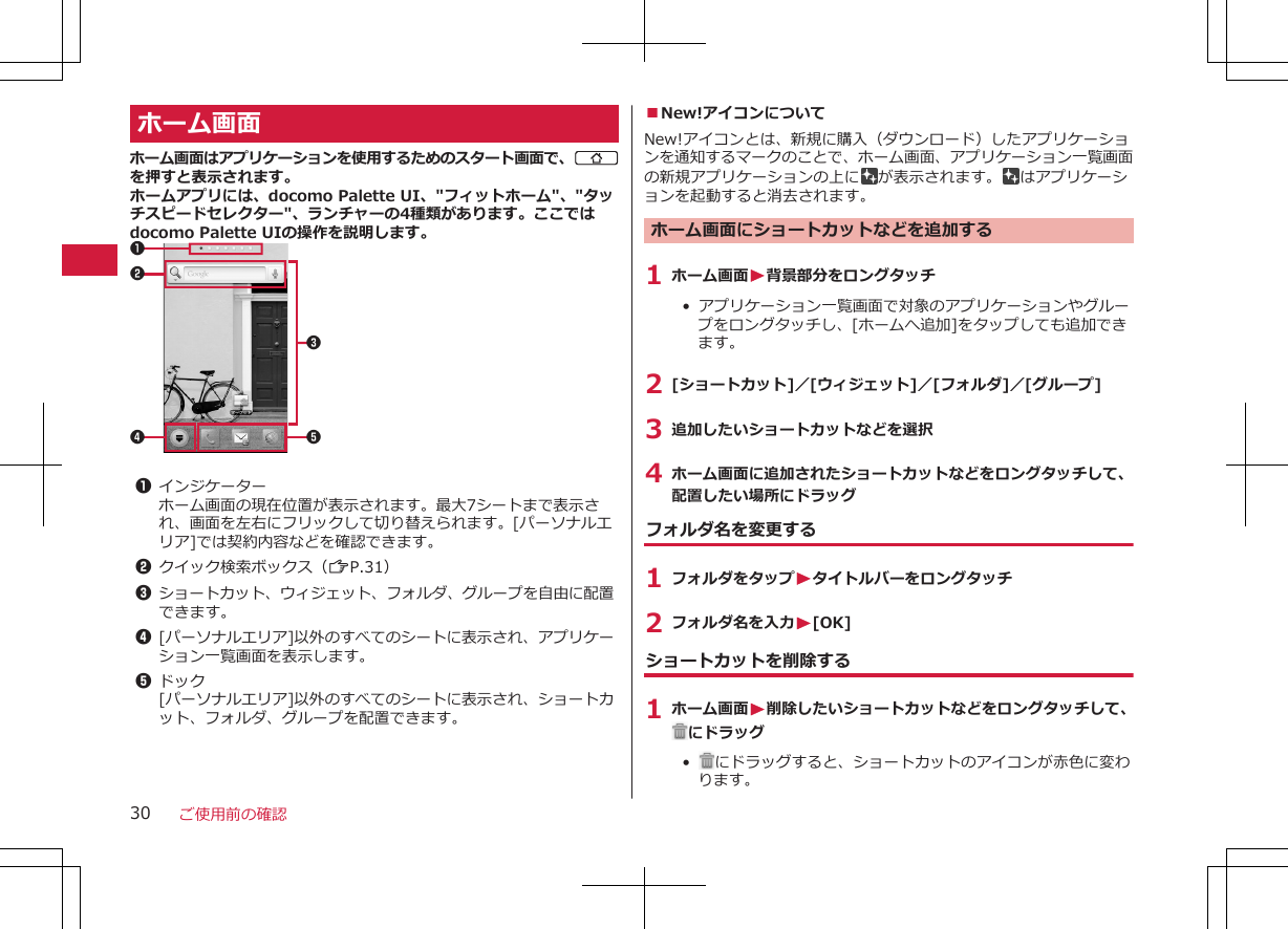 ホーム画面ホーム画面はアプリケーションを使用するためのスタート画面で、Bを押すと表示されます。ホームアプリには、docomo Palette UI、&quot;フィットホーム&quot;、&quot;タッチスピードセレクター&quot;、ランチャーの4種類があります。ここではdocomo Palette UIの操作を説明します。4 5213 1インジケーターホーム画面の現在位置が表示されます。最大7シートまで表示され、画面を左右にフリックして切り替えられます。[パーソナルエリア]では契約内容などを確認できます。2クイック検索ボックス（ZP.31）3ショートカット、ウィジェット、フォルダ、グループを自由に配置できます。4[パーソナルエリア]以外のすべてのシートに表示され、アプリケーション一覧画面を表示します。5ドック[パーソナルエリア]以外のすべてのシートに表示され、ショートカット、フォルダ、グループを配置できます。■New!アイコンについてNew!アイコンとは、新規に購入（ダウンロード）したアプリケーションを通知するマークのことで、ホーム画面、アプリケーション一覧画面の新規アプリケーションの上に が表示されます。 はアプリケーションを起動すると消去されます。ホーム画面にショートカットなどを追加する1 ホーム画面W背景部分をロングタッチ•  アプリケーション一覧画面で対象のアプリケーションやグループをロングタッチし、[ホームへ追加]をタップしても追加できます。2 [ショートカット]／[ウィジェット]／[フォルダ]／[グループ]3 追加したいショートカットなどを選択4 ホーム画面に追加されたショートカットなどをロングタッチして、配置したい場所にドラッグフォルダ名を変更する1 フォルダをタップWタイトルバーをロングタッチ2 フォルダ名を入力W[OK]ショートカットを削除する1 ホーム画面W削除したいショートカットなどをロングタッチして、にドラッグ•   にドラッグすると、ショートカットのアイコンが赤色に変わります。ご使用前の確認30