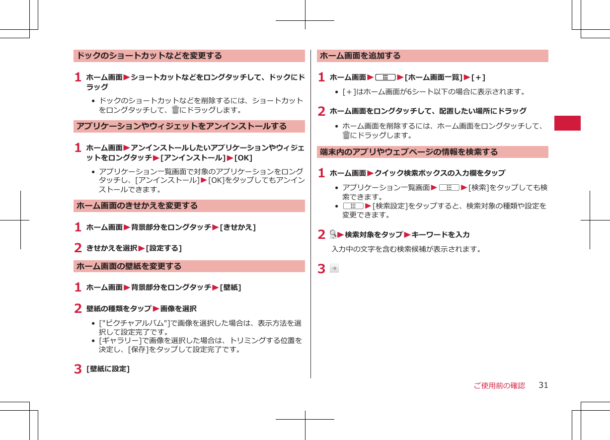 ドックのショートカットなどを変更する1 ホーム画面Wショートカットなどをロングタッチして、ドックにドラッグ•  ドックのショートカットなどを削除するには、ショートカットをロングタッチして、 にドラッグします。アプリケーションやウィジェットをアンインストールする1 ホーム画面WアンインストールしたいアプリケーションやウィジェットをロングタッチW[アンインストール]W[OK]• アプリケーション一覧画面で対象のアプリケーションをロングタッチし、[アンインストール]W[OK]をタップしてもアンインストールできます。ホーム画面のきせかえを変更する1 ホーム画面W背景部分をロングタッチW[きせかえ]2 きせかえを選択W[設定する]ホーム画面の壁紙を変更する1 ホーム画面W背景部分をロングタッチW[壁紙]2 壁紙の種類をタップW画像を選択•  [&quot;ピクチャアルバム&quot;]で画像を選択した場合は、表示方法を選択して設定完了です。 •  [ギャラリー]で画像を選択した場合は、トリミングする位置を決定し、[保存]をタップして設定完了です。 3 [壁紙に設定]ホーム画面を追加する1 ホーム画面WAW[ホーム画面一覧]W[＋]•  [＋]はホーム画面が6シート以下の場合に表示されます。2 ホーム画面をロングタッチして、配置したい場所にドラッグ• ホーム画面を削除するには、ホーム画面をロングタッチして、にドラッグします。端末内のアプリやウェブページの情報を検索する1 ホーム画面Wクイック検索ボックスの入力欄をタップ• アプリケーション一覧画面WAW[検索]をタップしても検索できます。•  AW[検索設定]をタップすると、検索対象の種類や設定を変更できます。2  W検索対象をタップWキーワードを入力入力中の文字を含む検索候補が表示されます。3 ご使用前の確認 31