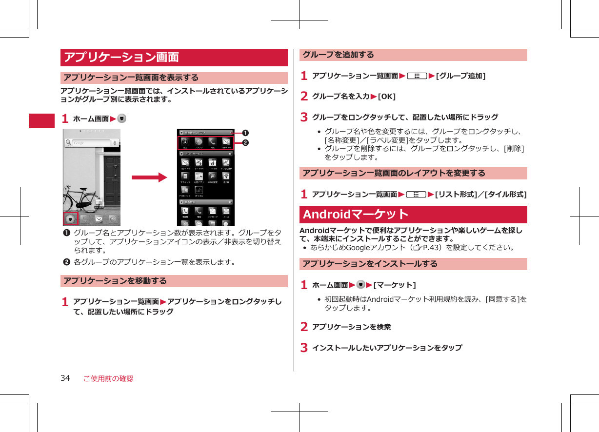 アプリケーション画面 アプリケーション一覧画面を表示するアプリケーション一覧画面では、インストールされているアプリケーションがグループ別に表示されます。1 ホーム画面W 121グループ名とアプリケーション数が表示されます。グループをタップして、アプリケーションアイコンの表示／非表示を切り替えられます。2各グループのアプリケーション一覧を表示します。アプリケーションを移動する1 アプリケーション一覧画面Wアプリケーションをロングタッチして、配置したい場所にドラッググループを追加する1 アプリケーション一覧画面WAW[グループ追加]2 グループ名を入力W[OK]3 グループをロングタッチして、配置したい場所にドラッグ•  グループ名や色を変更するには、グループをロングタッチし、[名称変更]／[ラベル変更]をタップします。• グループを削除するには、グループをロングタッチし、[削除]をタップします。アプリケーション一覧画面のレイアウトを変更する1 アプリケーション一覧画面WAW[リスト形式]／[タイル形式]AndroidマーケットAndroidマーケットで便利なアプリケーションや楽しいゲームを探して、本端末にインストールすることができます。• あらかじめGoogleアカウント（ZP.43）を設定してください。アプリケーションをインストールする1 ホーム画面W W[マーケット]•  初回起動時はAndroidマーケット利用規約を読み、[同意する]をタップします。2 アプリケーションを検索3 インストールしたいアプリケーションをタップご使用前の確認34