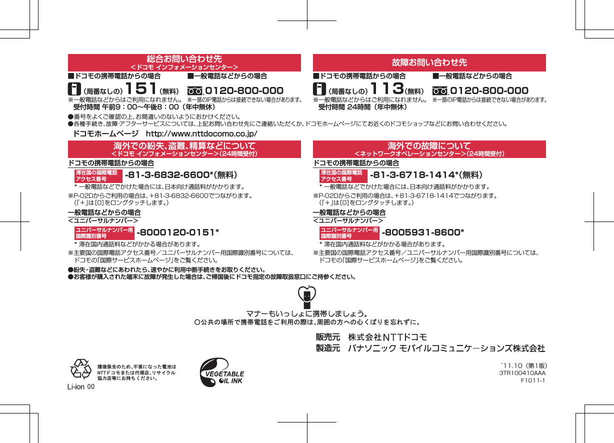 総合お問い合わせ先＜ドコモ インフォメーションセンター＞ 故障お問い合わせ先■ドコモの携帯電話からの場合（局番なしの）151（無料）※一般電話などからはご利用になれません。受付時間 午前9：00∼午後8：00（年中無休） 受付時間 24時間（年中無休）■一般電話などからの場合0120-800-000※一部のIP電話からは接続できない場合があります。■ドコモの携帯電話からの場合（局番なしの）113（無料）※一般電話などからはご利用になれません。■一般電話などからの場合0120-800-000※一部のIP電話からは接続できない場合があります。●番号をよくご確認の上、お間違いのないようにおかけください。●各種手続き、故障･アフターサービスについては、上記お問い合わせ先にご連絡いただくか、ドコモホームページにてお近くのドコモショップなどにお問い合わせください。ドコモホームページ http://www.nttdocomo.co.jp/海外での紛失、盗難、精算などについて＜ドコモ インフォメーションセンター＞（24時間受付）海外での故障について＜ネットワークオペレーションセンター＞（24時間受付）ドコモの携帯電話からの場合 -81-3-6832-6600*（無料）* 一般電話などでかけた場合には、日本向け通話料がかかります。※P-02Dからご利用の場合は、＋81-3-6832-6600でつながります。（「＋」は［0］をロングタッチします。）ドコモの携帯電話からの場合 -81-3-6718-1414*（無料）* 一般電話などでかけた場合には、日本向け通話料がかかります。※P-02Dからご利用の場合は、＋81-3-6718-1414でつながります。一般電話などからの場合＜ユニバーサルナンバー＞ -8000120-0151** 滞在国内通話料などがかかる場合があります。※主要国の国際電話アクセス番号／ユニバーサルナンバー用国際識別番号については、ドコモの「国際サービスホームページ」をご覧ください。一般電話などからの場合＜ユニバーサルナンバー＞ -8005931-8600** 滞在国内通話料などがかかる場合があります。※主要国の国際電話アクセス番号／ユニバーサルナンバー用国際識別番号については、ドコモの「国際サービスホームページ」をご覧ください。●紛失・盗難などにあわれたら、速やかに利用中断手続きをお取りください。●お客様が購入された端末に故障が発生した場合は、ご帰国後にドコモ指定の故障取扱窓口にご持参ください。滞在国の国際電話アクセス番号滞在国の国際電話アクセス番号ユニバーサルナンバー用国際識別番号ユニバーサルナンバー用国際識別番号䂾౏౒䈱႐ᚲ䈪៤Ꮺ㔚⹤䉕 䈗 ೑↪䈱㓙䈲䇮๟࿐䈱ᣇ䈻䈱ᔃ 䈒 䈳 䉍 䉕ᔓ䉏䈝䈮䇯ⅣႺ଻ో䈱 䈢䉄䇮ਇⷐ䈮 䈭 䈦 䈢㔚ᳰ䈲㪥㪫㪫 䊄 䉮 䊝 䉁 䈢䈲ઍℂᐫ䇮䊥 䉰 䉟 䉪 䊦දജᐫ╬䈮䈍ᜬ䈤 䈒 䈣 䈘 䈇䇯販売元 製造元 （「＋」は［0］をロングタッチします。）’11.10（第1版）3TR100410AAAF1011-1K ドコモ色