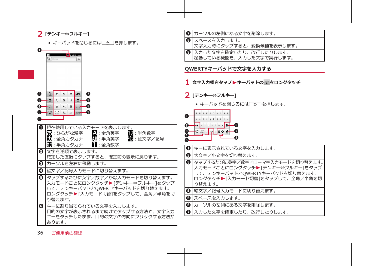 2 [テンキー⇔フルキー]•  キーパッドを閉じるにはCを押します。78912345631現在使用している入力モードを表示します。：ひらがな漢字　　 ：全角英字　　 ：半角数字：全角カタカナ　　 ：半角英字　　 ：絵文字／記号：半角カタカナ　　 ：全角数字2文字を逆順で表示します。確定した直後にタップすると、確定前の表示に戻ります。3カーソルを左右に移動します。4絵文字／記号入力モードに切り替えます。5タップするたびに英字／数字／かな入力モードを切り替えます。入力モードごとにロングタッチW[テンキー⇔フルキー]をタップして、テンキーパッドとQWERTYキーパッドを切り替えます。ロングタッチW[入力モード切替]をタップして、全角／半角を切り替えます。6キーに割り当てられている文字を入力します。目的の文字が表示されるまで続けてタップする方法や、文字入力キーをタッチしたまま、目的の文字の方向にフリックする方法があります。7カーソルの左側にある文字を削除します。8スペースを入力します。文字入力時にタップすると、変換候補を表示します。9入力した文字を確定したり、改行したりします。起動している機能を、入力した文字で実行します。QWERTYキーパッドで文字を入力する1 文字入力欄をタップWキーパッドの をロングタッチ2 [テンキー⇔フルキー]• キーパッドを閉じるにはCを押します。123467581キーに表示されている文字を入力します。 2大文字／小文字を切り替えます。3タップするたびに英字／数字／ローマ字入力モードを切り替えます。入力モードごとにロングタッチW[テンキー⇔フルキー]をタップして、テンキーパッドとQWERTYキーパッドを切り替えます。ロングタッチW[入力モード切替]をタップして、全角／半角を切り替えます。4絵文字／記号入力モードに切り替えます。5スペースを入力します。6カーソルの左側にある文字を削除します。7入力した文字を確定したり、改行したりします。ご使用前の確認36