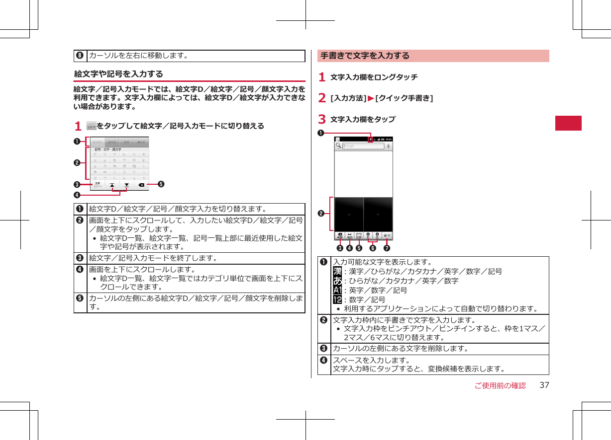 8カーソルを左右に移動します。絵文字や記号を入力する絵文字／記号入力モードでは、絵文字D／絵文字／記号／顔文字入力を利用できます。文字入力欄によっては、絵文字D／絵文字が入力できない場合があります。1  をタップして絵文字／記号入力モードに切り替える123451絵文字D／絵文字／記号／顔文字入力を切り替えます。2画面を上下にスクロールして、入力したい絵文字D／絵文字／記号／顔文字をタップします。•絵文字D一覧、絵文字一覧、記号一覧上部に最近使用した絵文字や記号が表示されます。3絵文字／記号入力モードを終了します。4画面を上下にスクロールします。•絵文字D一覧、絵文字一覧ではカテゴリ単位で画面を上下にスクロールできます。5カーソルの左側にある絵文字D／絵文字／記号／顔文字を削除します。手書きで文字を入力する1 文字入力欄をロングタッチ2 [入力方法]W[クイック手書き]3 文字入力欄をタップ23456 711入力可能な文字を表示します。：漢字／ひらがな／カタカナ／英字／数字／記号：ひらがな／カタカナ／英字／数字：英字／数字／記号：数字／記号• 利用するアプリケーションによって自動で切り替わります。2文字入力枠内に手書きで文字を入力します。•文字入力枠をピンチアウト／ピンチインすると、枠を1マス／2マス／6マスに切り替えます。3カーソルの左側にある文字を削除します。4スペースを入力します。文字入力時にタップすると、変換候補を表示します。ご使用前の確認 37