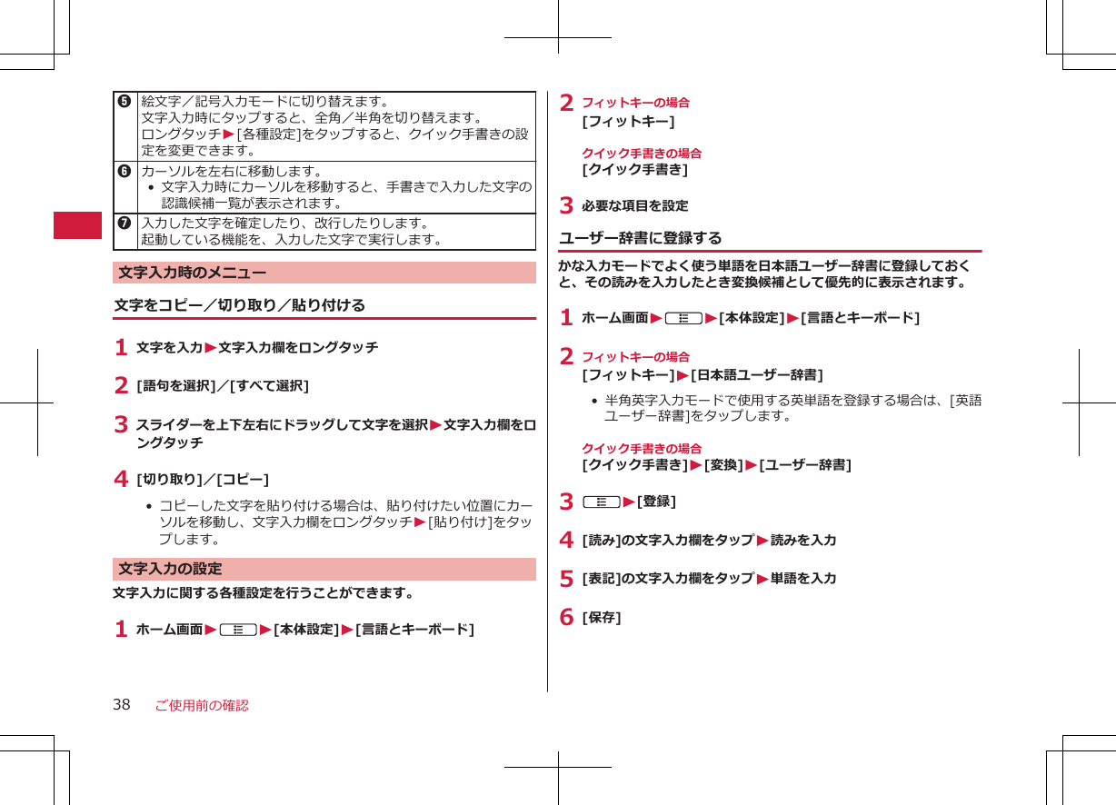 5絵文字／記号入力モードに切り替えます。文字入力時にタップすると、全角／半角を切り替えます。ロングタッチW[各種設定]をタップすると、クイック手書きの設定を変更できます。6カーソルを左右に移動します。•文字入力時にカーソルを移動すると、手書きで入力した文字の認識候補一覧が表示されます。7入力した文字を確定したり、改行したりします。起動している機能を、入力した文字で実行します。文字入力時のメニュー文字をコピー／切り取り／貼り付ける1 文字を入力W文字入力欄をロングタッチ2 [語句を選択]／[すべて選択]3 スライダーを上下左右にドラッグして文字を選択W文字入力欄をロングタッチ4 [切り取り]／[コピー]•  コピーした文字を貼り付ける場合は、貼り付けたい位置にカーソルを移動し、文字入力欄をロングタッチW[貼り付け]をタップします。文字入力の設定文字入力に関する各種設定を行うことができます。1 ホーム画面WAW[本体設定]W[言語とキーボード]2 フィットキーの場合[フィットキー]クイック手書きの場合[クイック手書き]3 必要な項目を設定ユーザー辞書に登録するかな入力モードでよく使う単語を日本語ユーザー辞書に登録しておくと、その読みを入力したとき変換候補として優先的に表示されます。1 ホーム画面WAW[本体設定]W[言語とキーボード]2 フィットキーの場合[フィットキー]W[日本語ユーザー辞書]• 半角英字入力モードで使用する英単語を登録する場合は、[英語ユーザー辞書]をタップします。クイック手書きの場合[クイック手書き]W[変換]W[ユーザー辞書]3 AW[登録]4 [読み]の文字入力欄をタップW読みを入力5 [表記]の文字入力欄をタップW単語を入力6 [保存]ご使用前の確認38