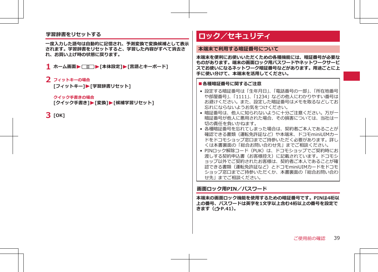 学習辞書をリセットする一度入力した語句は自動的に記憶され、予測変換で変換候補として表示されます。学習辞書をリセットすると、学習した内容がすべて消去され、お買い上げ時の状態に戻ります。1 ホーム画面WAW[本体設定]W[言語とキーボード]2 フィットキーの場合[フィットキー]W[学習辞書リセット]クイック手書きの場合[クイック手書き]W[変換]W[候補学習リセット]3 [OK]ロック／セキュリティ本端末で利用する暗証番号について本端末を便利にお使いいただくための各種機能には、暗証番号が必要なものがあります。端末の画面ロック用パスワードやネットワークサービスでお使いになるネットワーク暗証番号などがあります。用途ごとに上手に使い分けて、本端末を活用してください。■各種暗証番号に関するご注意 •設定する暗証番号は「生年月日」、「電話番号の一部」、「所在地番号や部屋番号」、「1111」、「1234」などの他人にわかりやすい番号はお避けください。また、設定した暗証番号はメモを取るなどしてお忘れにならないようお気をつけください。•暗証番号は、他人に知られないように十分ご注意ください。万が一暗証番号が他人に悪用された場合、その損害については、当社は一切の責任を負いかねます。•各種暗証番号を忘れてしまった場合は、契約者ご本人であることが確認できる書類（運転免許証など）や本端末、ドコモminiUIMカードをドコモショップ窓口までご持参いただく必要があります。詳しくは本書裏面の「総合お問い合わせ先」までご相談ください。• PINロック解除コード（PUK）は、ドコモショップでご契約時にお渡しする契約申込書（お客様控え）に記載されています。ドコモショップ以外でご契約されたお客様は、契約者ご本人であることが確認できる書類（運転免許証など）とドコモminiUIMカードをドコモショップ窓口までご持参いただくか、本書裏面の「総合お問い合わせ先」までご相談ください。画面ロック用PIN／パスワード本端末の画面ロック機能を使用するための暗証番号です。PINは4桁以上の番号、パスワードは英字を1文字以上含む4桁以上の番号を設定できます（ZP.41）。ご使用前の確認 39