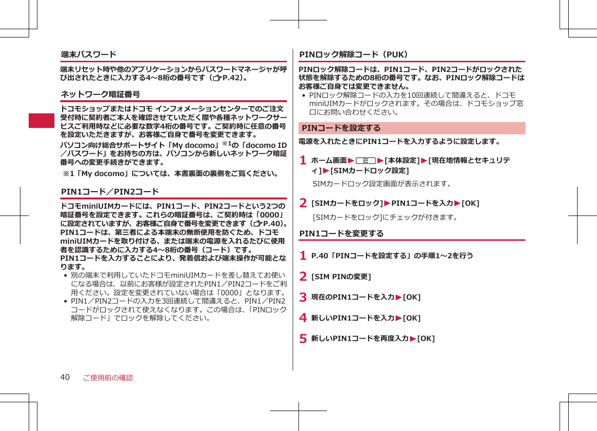 端末パスワード端末リセット時や他のアプリケーションからパスワードマネージャが呼び出されたときに入力する4～8桁の番号です（ZP.42）。ネットワーク暗証番号ドコモショップまたはドコモ インフォメーションセンターでのご注文受付時に契約者ご本人を確認させていただく際や各種ネットワークサービスご利用時などに必要な数字4桁の番号です。ご契約時に任意の番号を設定いただきますが、お客様ご自身で番号を変更できます。パソコン向け総合サポートサイト「My docomo」※1の「docomo ID／パスワード」をお持ちの方は、パソコンから新しいネットワーク暗証番号への変更手続きができます。※1「My docomo」については、本書裏面の裏側をご覧ください。PIN1コード／PIN2コードドコモminiUIMカードには、PIN1コード、PIN2コードという2つの暗証番号を設定できます。これらの暗証番号は、ご契約時は「0000」に設定されていますが、お客様ご自身で番号を変更できます（ZP.40）。PIN1コードは、第三者による本端末の無断使用を防ぐため、ドコモminiUIMカードを取り付ける、または端末の電源を入れるたびに使用者を認識するために入力する4～8桁の番号（コード）です。PIN1コードを入力することにより、発着信および端末操作が可能となります。•別の端末で利用していたドコモminiUIMカードを差し替えてお使いになる場合は、以前にお客様が設定されたPIN1／PIN2コードをご利用ください。設定を変更されていない場合は「0000」となります。• PIN1／PIN2コードの入力を3回連続して間違えると、PIN1／PIN2コードがロックされて使えなくなります。この場合は、「PINロック解除コード」でロックを解除してください。PINロック解除コード（PUK）PINロック解除コードは、PIN1コード、PIN2コードがロックされた状態を解除するための8桁の番号です。なお、PINロック解除コードはお客様ご自身では変更できません。•PINロック解除コードの入力を10回連続して間違えると、ドコモminiUIMカードがロックされます。その場合は、ドコモショップ窓口にお問い合わせください。PINコードを設定する電源を入れたときにPIN1コードを入力するように設定します。1 ホーム画面WAW[本体設定]W[現在地情報とセキュリティ]W[SIMカードロック設定]SIMカードロック設定画面が表示されます。2 [SIMカードをロック]WPIN1コードを入力W[OK][SIMカードをロック]にチェックが付きます。PIN1コードを変更する1 P.40「PINコードを設定する」の手順1～2を行う2 [SIM PINの変更]3 現在のPIN1コードを入力W[OK]4 新しいPIN1コードを入力W[OK]5 新しいPIN1コードを再度入力W[OK]ご使用前の確認40