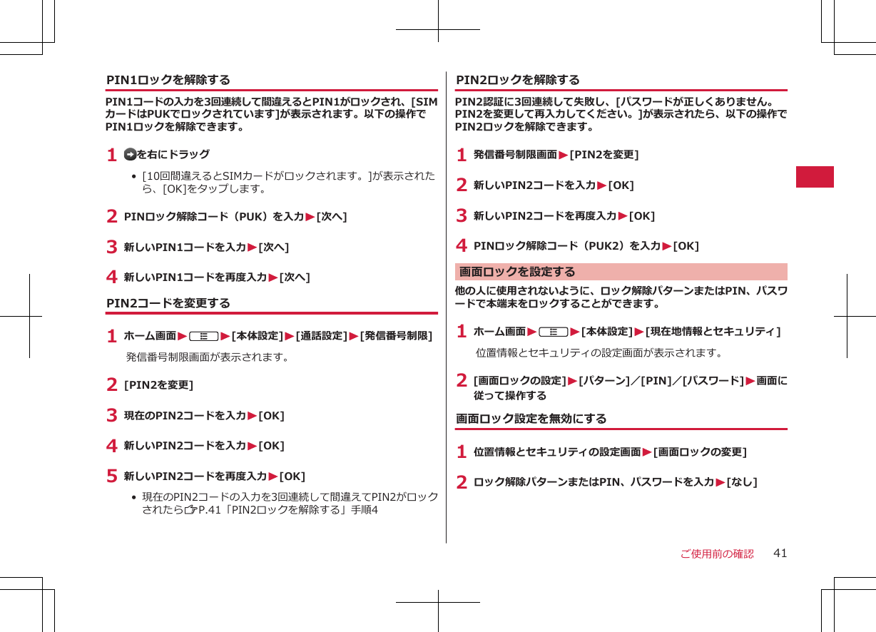 PIN1ロックを解除するPIN1コードの入力を3回連続して間違えるとPIN1がロックされ、[SIMカードはPUKでロックされています]が表示されます。以下の操作でPIN1ロックを解除できます。1  を右にドラッグ• [10回間違えるとSIMカードがロックされます。]が表示されたら、[OK]をタップします。2 PINロック解除コード（PUK）を入力W[次へ]3 新しいPIN1コードを入力W[次へ]4 新しいPIN1コードを再度入力W[次へ]PIN2コードを変更する1 ホーム画面WAW[本体設定]W[通話設定]W[発信番号制限]発信番号制限画面が表示されます。2 [PIN2を変更]3 現在のPIN2コードを入力W[OK]4 新しいPIN2コードを入力W[OK]5 新しいPIN2コードを再度入力W[OK]• 現在のPIN2コードの入力を3回連続して間違えてPIN2がロックされたらZP.41「PIN2ロックを解除する」手順4PIN2ロックを解除するPIN2認証に3回連続して失敗し、[パスワードが正しくありません。PIN2を変更して再入力してください。]が表示されたら、以下の操作でPIN2ロックを解除できます。1 発信番号制限画面W[PIN2を変更]2 新しいPIN2コードを入力W[OK]3 新しいPIN2コードを再度入力W[OK]4 PINロック解除コード（PUK2）を入力W[OK]画面ロックを設定する他の人に使用されないように、ロック解除パターンまたはPIN、パスワードで本端末をロックすることができます。1 ホーム画面WAW[本体設定]W[現在地情報とセキュリティ]位置情報とセキュリティの設定画面が表示されます。2 [画面ロックの設定]W[パターン]／[PIN]／[パスワード]W画面に従って操作する画面ロック設定を無効にする1 位置情報とセキュリティの設定画面W[画面ロックの変更]2 ロック解除パターンまたはPIN、パスワードを入力W[なし]ご使用前の確認 41