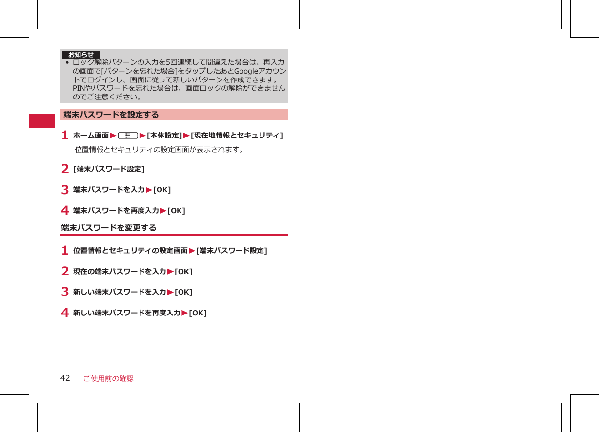 お知らせ• ロック解除パターンの入力を5回連続して間違えた場合は、再入力の画面で[パターンを忘れた場合]をタップしたあとGoogleアカウントでログインし、画面に従って新しいパターンを作成できます。PINやパスワードを忘れた場合は、画面ロックの解除ができませんのでご注意ください。端末パスワードを設定する1 ホーム画面WAW[本体設定]W[現在地情報とセキュリティ]位置情報とセキュリティの設定画面が表示されます。2 [端末パスワード設定]3 端末パスワードを入力W[OK]4 端末パスワードを再度入力W[OK]端末パスワードを変更する1 位置情報とセキュリティの設定画面W[端末パスワード設定]2 現在の端末パスワードを入力W[OK]3 新しい端末パスワードを入力W[OK]4 新しい端末パスワードを再度入力W[OK]ご使用前の確認42