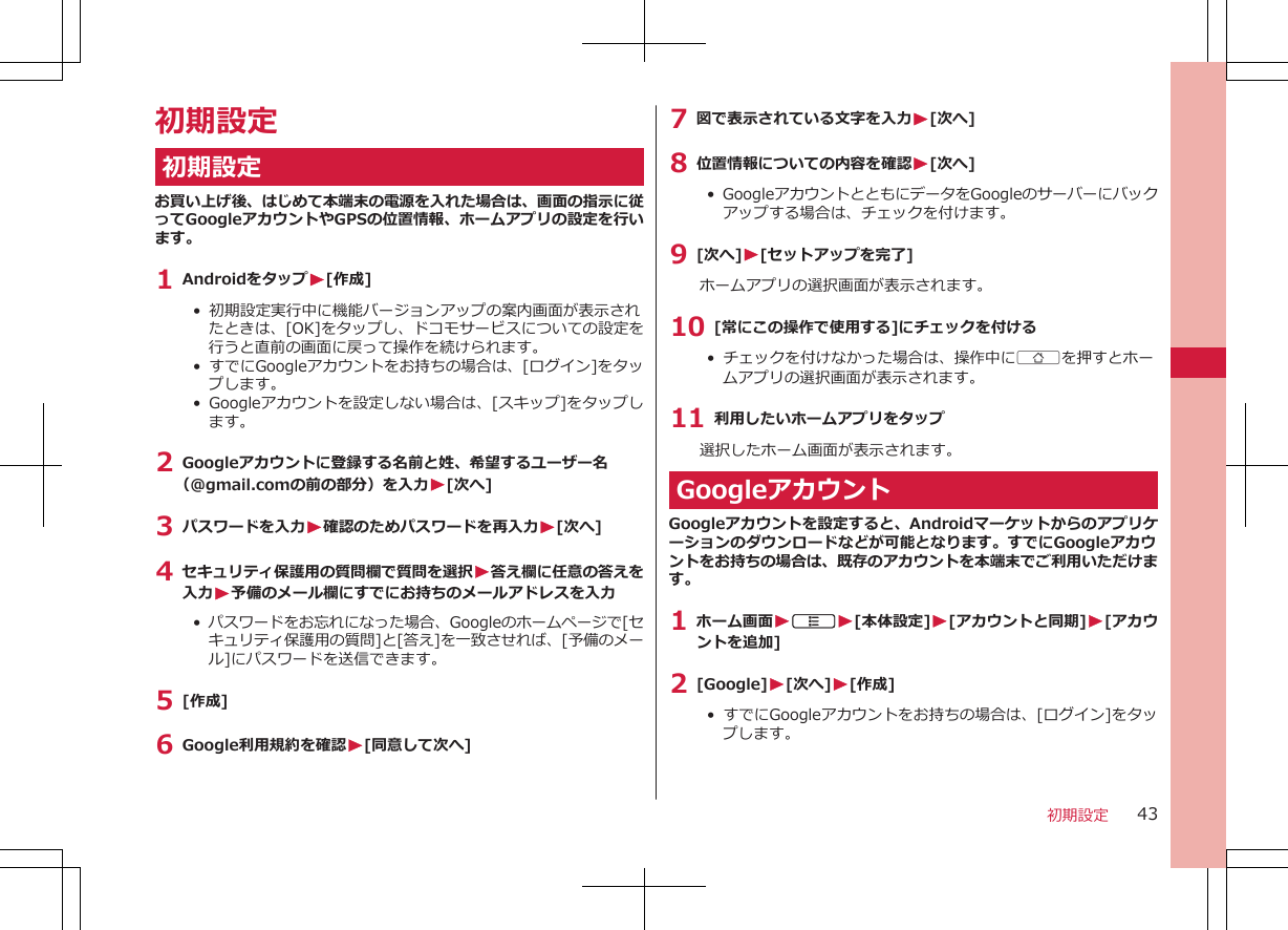 初期設定初期設定お買い上げ後、はじめて本端末の電源を入れた場合は、画面の指示に従ってGoogleアカウントやGPSの位置情報、ホームアプリの設定を行います。1 AndroidをタップW[作成]•  初期設定実行中に機能バージョンアップの案内画面が表示されたときは、[OK]をタップし、ドコモサービスについての設定を行うと直前の画面に戻って操作を続けられます。• すでにGoogleアカウントをお持ちの場合は、[ログイン]をタップします。• Googleアカウントを設定しない場合は、[スキップ]をタップします。2 Googleアカウントに登録する名前と姓、希望するユーザー名（@gmail.comの前の部分）を入力W[次へ]3 パスワードを入力W確認のためパスワードを再入力W[次へ]4 セキュリティ保護用の質問欄で質問を選択W答え欄に任意の答えを入力W予備のメール欄にすでにお持ちのメールアドレスを入力•  パスワードをお忘れになった場合、Googleのホームページで[セキュリティ保護用の質問]と[答え]を一致させれば、[予備のメール]にパスワードを送信できます。5 [作成]6 Google利用規約を確認W[同意して次へ]7 図で表示されている文字を入力W[次へ]8 位置情報についての内容を確認W[次へ]• GoogleアカウントとともにデータをGoogleのサーバーにバックアップする場合は、チェックを付けます。9 [次へ]W[セットアップを完了]ホームアプリの選択画面が表示されます。10 [常にこの操作で使用する]にチェックを付ける• チェックを付けなかった場合は、操作中にBを押すとホームアプリの選択画面が表示されます。11 利用したいホームアプリをタップ選択したホーム画面が表示されます。GoogleアカウントGoogleアカウントを設定すると、Androidマーケットからのアプリケーションのダウンロードなどが可能となります。すでにGoogleアカウントをお持ちの場合は、既存のアカウントを本端末でご利用いただけます。1 ホーム画面WAW[本体設定]W[アカウントと同期]W[アカウントを追加]2 [Google]W[次へ]W[作成]•  すでにGoogleアカウントをお持ちの場合は、[ログイン]をタップします。初期設定 43