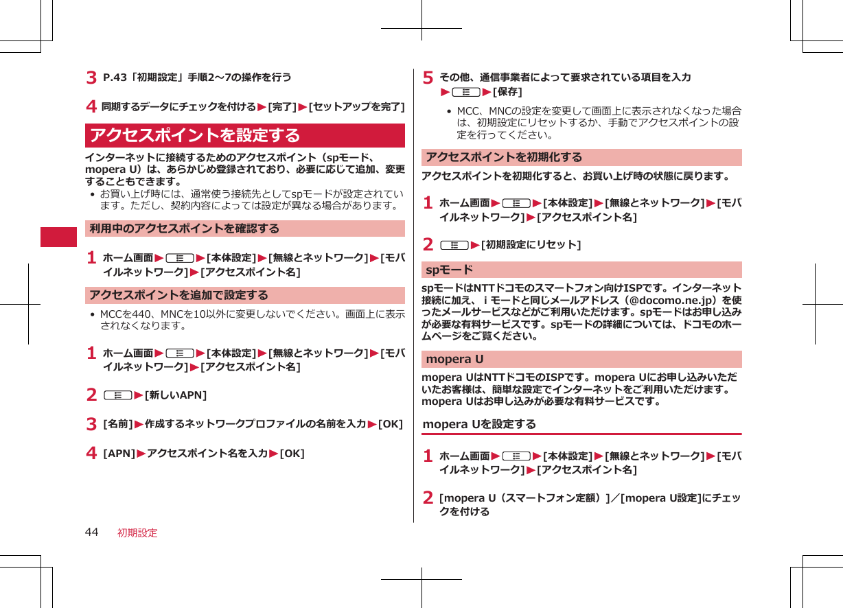 3 P.43「初期設定」手順2～7の操作を行う4 同期するデータにチェックを付けるW[完了]W[セットアップを完了]アクセスポイントを設定するインターネットに接続するためのアクセスポイント（spモード、mopera U）は、あらかじめ登録されており、必要に応じて追加、変更することもできます。•お買い上げ時には、通常使う接続先としてspモードが設定されています。ただし、契約内容によっては設定が異なる場合があります。利用中のアクセスポイントを確認する1 ホーム画面WAW[本体設定]W[無線とネットワーク]W[モバイルネットワーク]W[アクセスポイント名]アクセスポイントを追加で設定する• MCCを440、MNCを10以外に変更しないでください。画面上に表示されなくなります。1 ホーム画面WAW[本体設定]W[無線とネットワーク]W[モバイルネットワーク]W[アクセスポイント名]2 AW[新しいAPN]3 [名前]W作成するネットワークプロファイルの名前を入力W[OK]4 [APN]Wアクセスポイント名を入力W[OK]5 その他、通信事業者によって要求されている項目を入力WAW[保存]• MCC、MNCの設定を変更して画面上に表示されなくなった場合は、初期設定にリセットするか、手動でアクセスポイントの設定を行ってください。アクセスポイントを初期化するアクセスポイントを初期化すると、お買い上げ時の状態に戻ります。1 ホーム画面WAW[本体設定]W[無線とネットワーク]W[モバイルネットワーク]W[アクセスポイント名]2 AW[初期設定にリセット]spモードspモードはNTTドコモのスマートフォン向けISPです。インターネット接続に加え、ｉモードと同じメールアドレス（@docomo.ne.jp）を使ったメールサービスなどがご利用いただけます。spモードはお申し込みが必要な有料サービスです。spモードの詳細については、ドコモのホームページをご覧ください。mopera Umopera UはNTTドコモのISPです。mopera Uにお申し込みいただいたお客様は、簡単な設定でインターネットをご利用いただけます。mopera Uはお申し込みが必要な有料サービスです。mopera Uを設定する1 ホーム画面WAW[本体設定]W[無線とネットワーク]W[モバイルネットワーク]W[アクセスポイント名]2 [mopera U（スマートフォン定額）]／[mopera U設定]にチェックを付ける 初期設定44