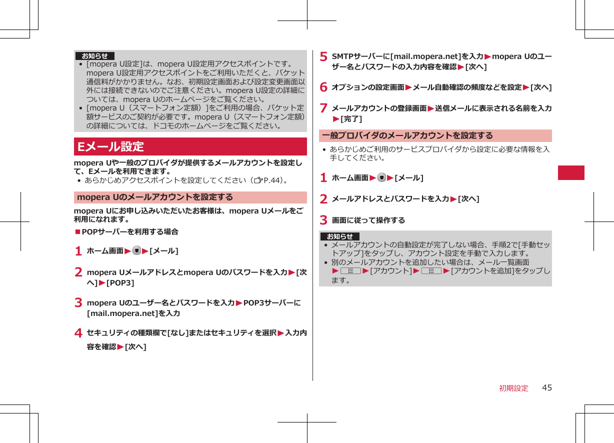 お知らせ• [mopera U設定]は、mopera U設定用アクセスポイントです。mopera U設定用アクセスポイントをご利用いただくと、パケット通信料がかかりません。なお、初期設定画面および設定変更画面以外には接続できないのでご注意ください。mopera U設定の詳細については、mopera Uのホームページをご覧ください。• [mopera U（スマートフォン定額）]をご利用の場合、パケット定額サービスのご契約が必要です。mopera U（スマートフォン定額）の詳細については、ドコモのホームページをご覧ください。Eメール設定mopera Uや一般のプロバイダが提供するメールアカウントを設定して、Eメールを利用できます。• あらかじめアクセスポイントを設定してください（ZP.44）。mopera Uのメールアカウントを設定するmopera Uにお申し込みいただいたお客様は、mopera Uメールをご利用になれます。■POPサーバーを利用する場合1 ホーム画面W W[メール]2 mopera Uメールアドレスとmopera Uのパスワードを入力W[次へ]W[POP3]3 mopera Uのユーザー名とパスワードを入力WPOP3サーバーに[mail.mopera.net]を入力4 セキュリティの種類欄で[なし]またはセキュリティを選択W入力内容を確認W[次へ]5 SMTPサーバーに[mail.mopera.net]を入力Wmopera Uのユーザー名とパスワードの入力内容を確認W[次へ]6 オプションの設定画面Wメール自動確認の頻度などを設定W[次へ]7 メールアカウントの登録画面W送信メールに表示される名前を入力W[完了]一般プロバイダのメールアカウントを設定する• あらかじめご利用のサービスプロバイダから設定に必要な情報を入手してください。1 ホーム画面WW[メール]2 メールアドレスとパスワードを入力W[次へ]3 画面に従って操作するお知らせ•メールアカウントの自動設定が完了しない場合、手順2で[手動セットアップ]をタップし、アカウント設定を手動で入力します。• 別のメールアカウントを追加したい場合は、メール一覧画面WAW[アカウント]WAW[アカウントを追加]をタップします。初期設定 45