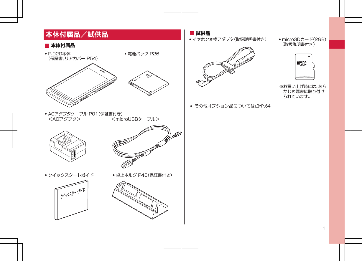 本体付属品／試供品Q P-02D本体（保証書、リアカバー P54）Q 電池パック P26Q 卓上ホルダ P48（保証書付き）Q クイックスタートガイドQ ACアダプタケーブル P01（保証書付き）＜ACアダプタ＞  ＜microUSBケーブル＞本体付属品試供品Q イヤホン変換アダプタ（取扱説明書付き） Q microSDカード（2GB）（取扱説明書付き）※お買い上げ時には、あらかじめ端末に取り付けられています。• その他オプション品についてはZP.641