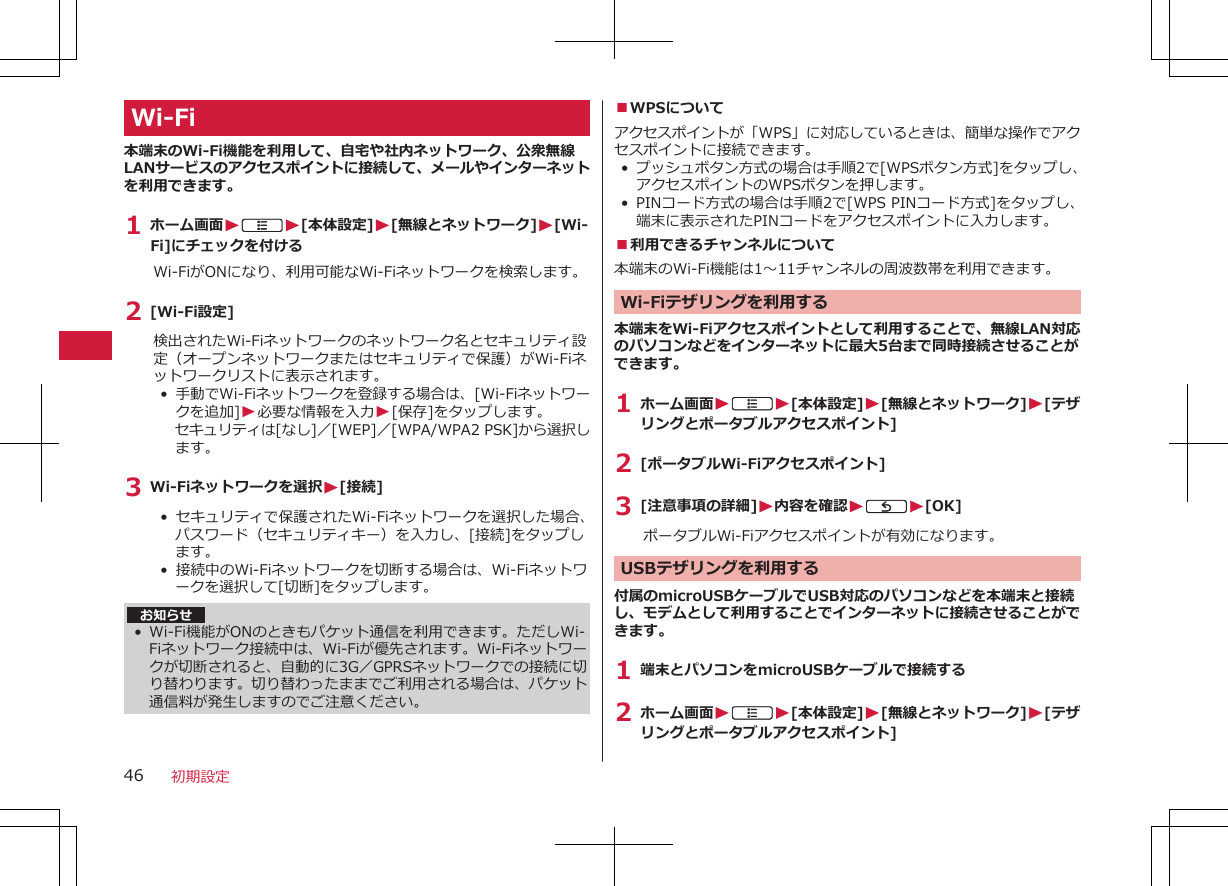 Wi-Fi本端末のWi-Fi機能を利用して、自宅や社内ネットワーク、公衆無線LANサービスのアクセスポイントに接続して、メールやインターネットを利用できます。1 ホーム画面WAW[本体設定]W[無線とネットワーク]W[Wi-Fi]にチェックを付けるWi-FiがONになり、利用可能なWi-Fiネットワークを検索します。2 [Wi-Fi設定]検出されたWi-Fiネットワークのネットワーク名とセキュリティ設定（オープンネットワークまたはセキュリティで保護）がWi-Fiネットワークリストに表示されます。•  手動でWi-Fiネットワークを登録する場合は、[Wi-Fiネットワークを追加]W必要な情報を入力W[保存]をタップします。セキュリティは[なし]／[WEP]／[WPA/WPA2 PSK]から選択します。3 Wi-Fiネットワークを選択W[接続]•  セキュリティで保護されたWi-Fiネットワークを選択した場合、パスワード（セキュリティキー）を入力し、[接続]をタップします。• 接続中のWi-Fiネットワークを切断する場合は、Wi-Fiネットワークを選択して[切断]をタップします。お知らせ• Wi-Fi機能がONのときもパケット通信を利用できます。ただしWi-Fiネットワーク接続中は、Wi-Fiが優先されます。Wi-Fiネットワークが切断されると、自動的に3G／GPRSネットワークでの接続に切り替わります。切り替わったままでご利用される場合は、パケット通信料が発生しますのでご注意ください。■WPSについてアクセスポイントが「WPS」に対応しているときは、簡単な操作でアクセスポイントに接続できます。•プッシュボタン方式の場合は手順2で[WPSボタン方式]をタップし、アクセスポイントのWPSボタンを押します。•PINコード方式の場合は手順2で[WPS PINコード方式]をタップし、端末に表示されたPINコードをアクセスポイントに入力します。■利用できるチャンネルについて本端末のWi-Fi機能は1～11チャンネルの周波数帯を利用できます。Wi-Fiテザリングを利用する本端末をWi-Fiアクセスポイントとして利用することで、無線LAN対応のパソコンなどをインターネットに最大5台まで同時接続させることができます。1 ホーム画面WAW[本体設定]W[無線とネットワーク]W[テザリングとポータブルアクセスポイント]2 [ポータブルWi-Fiアクセスポイント]3 [注意事項の詳細]W内容を確認WCW[OK]ポータブルWi-Fiアクセスポイントが有効になります。 USBテザリングを利用する付属のmicroUSBケーブルでUSB対応のパソコンなどを本端末と接続し、モデムとして利用することでインターネットに接続させることができます。1 端末とパソコンをmicroUSBケーブルで接続する2 ホーム画面WAW[本体設定]W[無線とネットワーク]W[テザリングとポータブルアクセスポイント]初期設定46