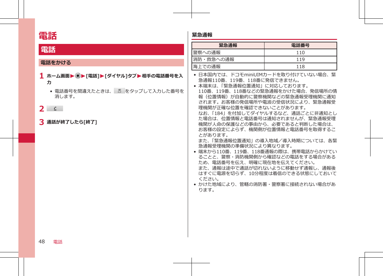 電話電話電話をかける1 ホーム画面W W[電話]W[ダイヤル]タブW相手の電話番号を入力•  電話番号を間違えたときは、 をタップして入力した番号を消します。2 3 通話が終了したら[終了]緊急通報緊急通報 電話番号警察への通報 110消防・救急への通報 119海上での通報 118• 日本国内では、ドコモminiUIMカードを取り付けていない場合、緊急通報110番、119番、118番に発信できません。•本端末は、「緊急通報位置通知」に対応しております。110番、119番、118番などの緊急通報をかけた場合、発信場所の情報（位置情報）が自動的に警察機関などの緊急通報受理機関に通知されます。お客様の発信場所や電波の受信状況により、緊急通報受理機関が正確な位置を確認できないことがあります。なお、「184」を付加してダイヤルするなど、通話ごとに非通知とした場合は、位置情報と電話番号は通知されませんが、緊急通報受理機関が人命の保護などの事由から、必要であると判断した場合は、お客様の設定によらず、機関側が位置情報と電話番号を取得することがあります。また、「緊急通報位置通知」の導入地域／導入時期については、各緊急通報受理機関の準備状況により異なります。•端末から110番、119番、118番通報の際は、携帯電話からかけていることと、警察・消防機関側から確認などの電話をする場合があるため、電話番号を伝え、明確に現在地を伝えてください。また、通報は途中で通話が切れないように移動せず通報し、通報後はすぐに電源を切らず、10分程度は着信のできる状態にしておいてください。• かけた地域により、管轄の消防署・警察署に接続されない場合があります。電話48