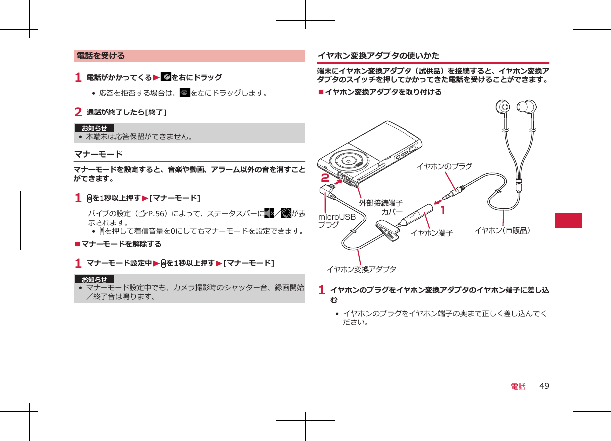 電話を受ける1 電話がかかってくるWを右にドラッグ• 応答を拒否する場合は、 を左にドラッグします。2 通話が終了したら[終了]お知らせ• 本端末は応答保留ができません。マナーモードマナーモードを設定すると、音楽や動画、アラーム以外の音を消すことができます。1 Hを1秒以上押すW[マナーモード]バイブの設定（ZP.56）によって、ステータスバーに ／が表示されます。•  Fを押して着信音量を0にしてもマナーモードを設定できます。■マナーモードを解除する1 マナーモード設定中WHを1秒以上押すW[マナーモード]お知らせ•マナーモード設定中でも、カメラ撮影時のシャッター音、録画開始／終了音は鳴ります。イヤホン変換アダプタの使いかた端末にイヤホン変換アダプタ（試供品）を接続すると、イヤホン変換アダプタのスイッチを押してかかってきた電話を受けることができます。■イヤホン変換アダプタを取り付ける外部接続端子カバー21イヤホン端子 イヤホン（市販品）イヤホン変換アダプタイヤホンのプラグmicroUSBプラグ1 イヤホンのプラグをイヤホン変換アダプタのイヤホン端子に差し込む•  イヤホンのプラグをイヤホン端子の奥まで正しく差し込んでください。電話 49