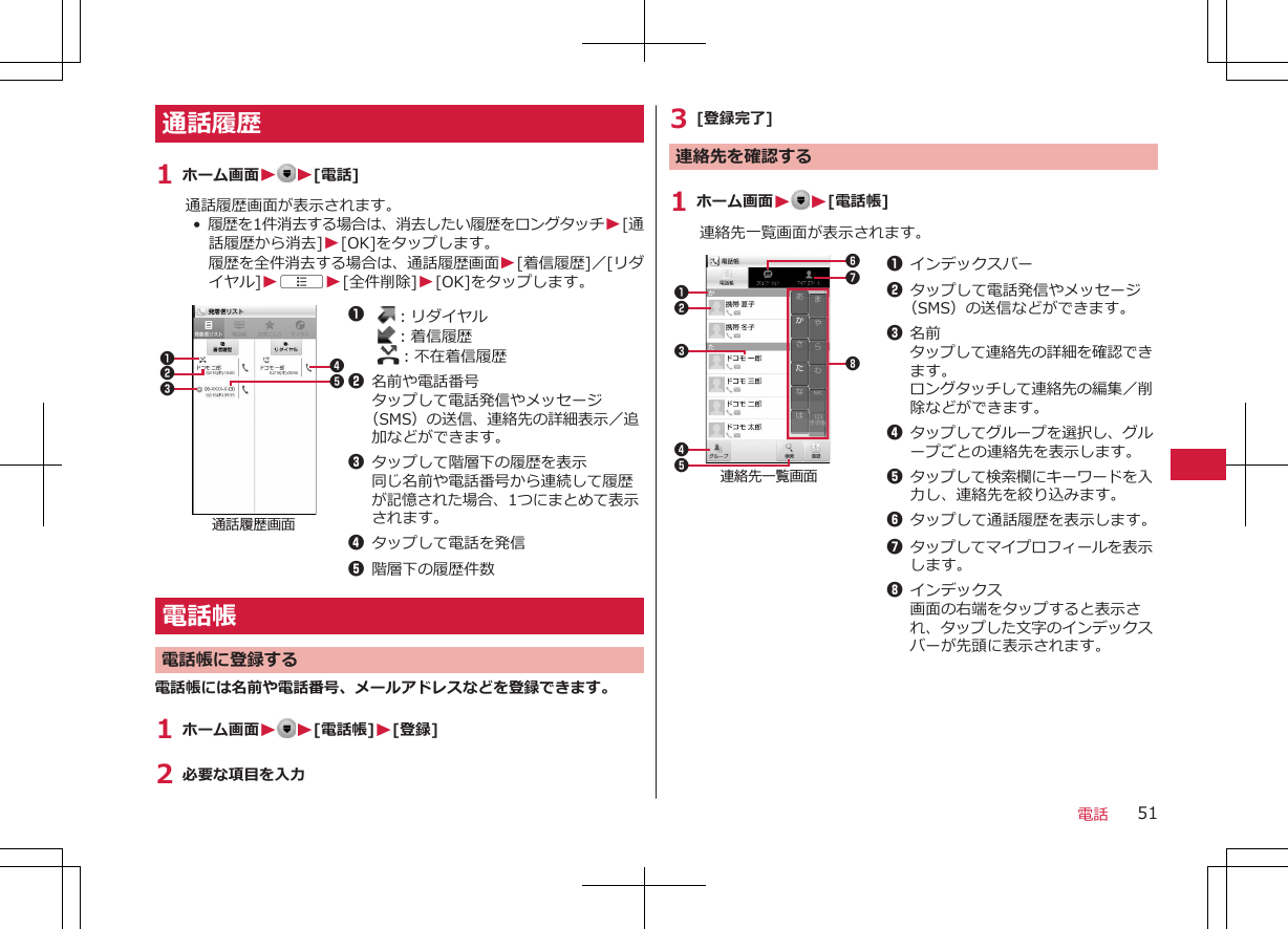 通話履歴1 ホーム画面W W[電話]通話履歴画面が表示されます。•  履歴を1件消去する場合は、消去したい履歴をロングタッチW[通話履歴から消去]W[OK]をタップします。履歴を全件消去する場合は、通話履歴画面W[着信履歴]／[リダイヤル]WAW[全件削除]W[OK]をタップします。通話履歴画面123451  ：リダイヤル  ：着信履歴  ：不在着信履歴2名前や電話番号タップして電話発信やメッセージ（SMS）の送信、連絡先の詳細表示／追加などができます。3タップして階層下の履歴を表示同じ名前や電話番号から連続して履歴が記憶された場合、1つにまとめて表示されます。4タップして電話を発信5階層下の履歴件数電話帳電話帳に登録する電話帳には名前や電話番号、メールアドレスなどを登録できます。1 ホーム画面WW[電話帳]W[登録]2 必要な項目を入力3 [登録完了]連絡先を確認する1 ホーム画面WW[電話帳]連絡先一覧画面が表示されます。連絡先一覧画面231457681インデックスバー2タップして電話発信やメッセージ（SMS）の送信などができます。3名前タップして連絡先の詳細を確認できます。ロングタッチして連絡先の編集／削除などができます。4タップしてグループを選択し、グループごとの連絡先を表示します。5タップして検索欄にキーワードを入力し、連絡先を絞り込みます。6タップして通話履歴を表示します。7タップしてマイプロフィールを表示します。8インデックス画面の右端をタップすると表示され、タップした文字のインデックスバーが先頭に表示されます。電話 51