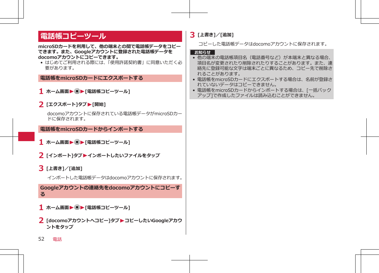 電話帳コピーツールmicroSDカードを利用して、他の端末との間で電話帳データをコピーできます。また、Googleアカウントに登録された電話帳データをdocomoアカウントにコピーできます。•はじめてご利用される際には、「使用許諾契約書」に同意いただく必要があります。電話帳をmicroSDカードにエクスポートする1 ホーム画面W W[電話帳コピーツール]2 [エクスポート]タブW[開始]docomoアカウントに保存されている電話帳データがmicroSDカードに保存されます。電話帳をmicroSDカードからインポートする1 ホーム画面WW[電話帳コピーツール]2 [インポート]タブWインポートしたいファイルをタップ3 [上書き]／[追加]インポートした電話帳データはdocomoアカウントに保存されます。Googleアカウントの連絡先をdocomoアカウントにコピーする1 ホーム画面WW[電話帳コピーツール]2 [docomoアカウントへコピー]タブWコピーしたいGoogleアカウントをタップ3 [上書き]／[追加]コピーした電話帳データはdocomoアカウントに保存されます。お知らせ• 他の端末の電話帳項目名（電話番号など）が本端末と異なる場合、項目名が変更されたり削除されたりすることがあります。また、連絡先に登録可能な文字は端末ごとに異なるため、コピー先で削除されることがあります。• 電話帳をmicroSDカードにエクスポートする場合は、名前が登録されていないデータはコピーできません。•電話帳をmicroSDカードからインポートする場合は、[一括バックアップ]で作成したファイルは読み込むことができません。電話52