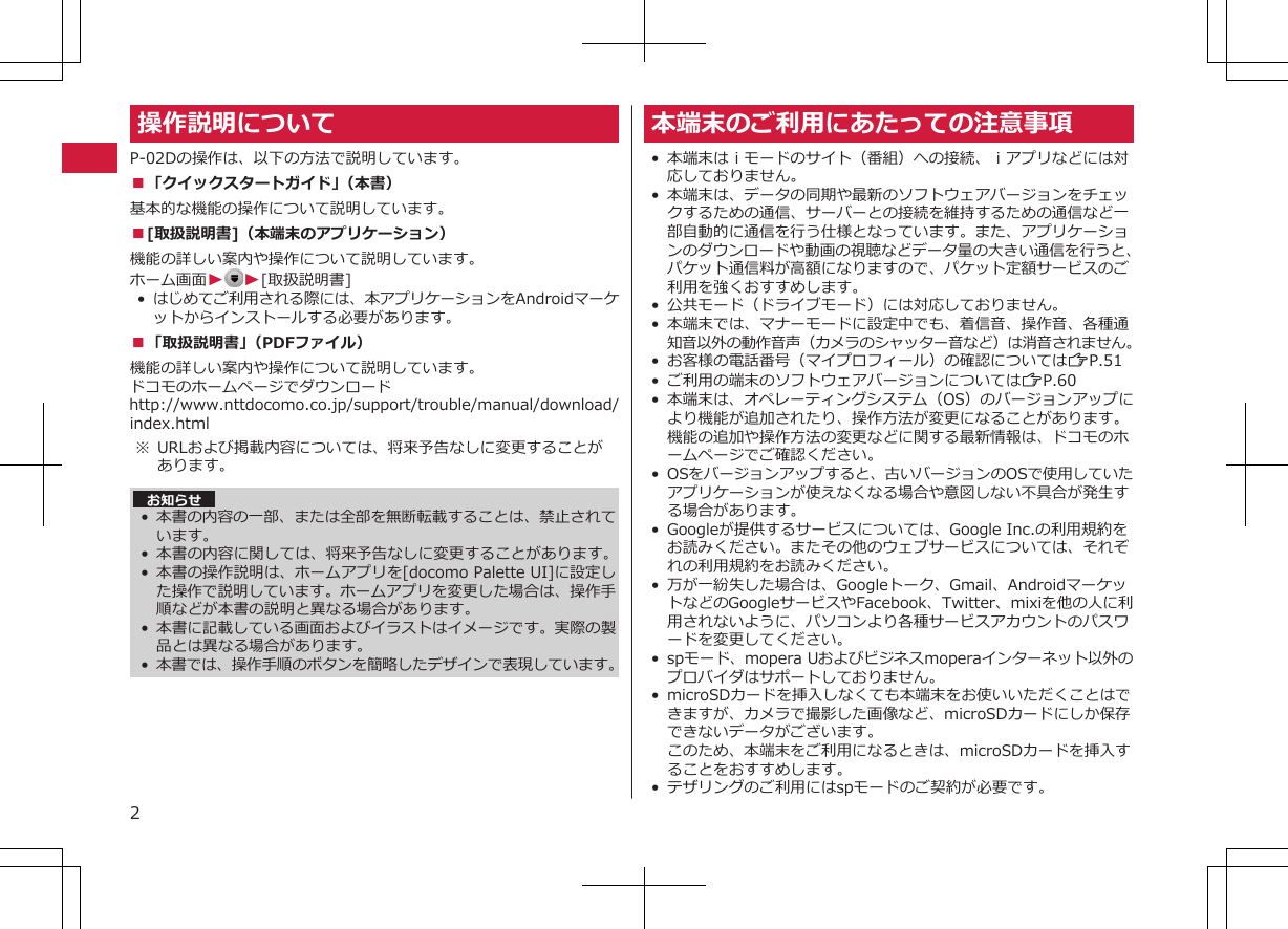 操作説明についてP-02Dの操作は、以下の方法で説明しています。■「クイックスタートガイド」（本書）基本的な機能の操作について説明しています。■[取扱説明書]（本端末のアプリケーション）機能の詳しい案内や操作について説明しています。ホーム画面WW[取扱説明書]•はじめてご利用される際には、本アプリケーションをAndroidマーケットからインストールする必要があります。■「取扱説明書」（PDFファイル）機能の詳しい案内や操作について説明しています。ドコモのホームページでダウンロードhttp://www.nttdocomo.co.jp/support/trouble/manual/download/index.html※ URLおよび掲載内容については、将来予告なしに変更することがあります。 お知らせ•本書の内容の一部、または全部を無断転載することは、禁止されています。• 本書の内容に関しては、将来予告なしに変更することがあります。• 本書の操作説明は、ホームアプリを[docomo Palette UI]に設定した操作で説明しています。ホームアプリを変更した場合は、操作手順などが本書の説明と異なる場合があります。•本書に記載している画面およびイラストはイメージです。実際の製品とは異なる場合があります。•本書では、操作手順のボタンを簡略したデザインで表現しています。本端末のご利用にあたっての注意事項•本端末はｉモードのサイト（番組）への接続、ｉアプリなどには対応しておりません。• 本端末は、データの同期や最新のソフトウェアバージョンをチェックするための通信、サーバーとの接続を維持するための通信など一部自動的に通信を行う仕様となっています。また、アプリケーションのダウンロードや動画の視聴などデータ量の大きい通信を行うと、パケット通信料が高額になりますので、パケット定額サービスのご利用を強くおすすめします。• 公共モード（ドライブモード）には対応しておりません。• 本端末では、マナーモードに設定中でも、着信音、操作音、各種通知音以外の動作音声（カメラのシャッター音など）は消音されません。•お客様の電話番号（マイプロフィール）の確認についてはZP.51•ご利用の端末のソフトウェアバージョンについてはZP.60•本端末は、オペレーティングシステム（OS）のバージョンアップにより機能が追加されたり、操作方法が変更になることがあります。機能の追加や操作方法の変更などに関する最新情報は、ドコモのホームページでご確認ください。• OSをバージョンアップすると、古いバージョンのOSで使用していたアプリケーションが使えなくなる場合や意図しない不具合が発生する場合があります。•Googleが提供するサービスについては、Google Inc.の利用規約をお読みください。またその他のウェブサービスについては、それぞれの利用規約をお読みください。• 万が一紛失した場合は、Googleトーク、Gmail、AndroidマーケットなどのGoogleサービスやFacebook、Twitter、mixiを他の人に利用されないように、パソコンより各種サービスアカウントのパスワードを変更してください。•spモード、mopera Uおよびビジネスmoperaインターネット以外のプロバイダはサポートしておりません。• microSDカードを挿入しなくても本端末をお使いいただくことはできますが、カメラで撮影した画像など、microSDカードにしか保存できないデータがございます。このため、本端末をご利用になるときは、microSDカードを挿入することをおすすめします。•テザリングのご利用にはspモードのご契約が必要です。2