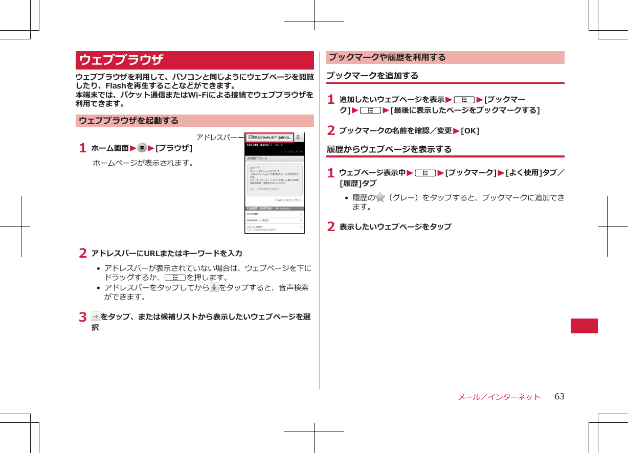 ウェブブラウザウェブブラウザを利用して、パソコンと同じようにウェブページを閲覧したり、Flashを再生することなどができます。本端末では、パケット通信またはWi-Fiによる接続でウェブブラウザを利用できます。ウェブブラウザを起動する1 ホーム画面W W[ブラウザ]ホームページが表示されます。アドレスバー2 アドレスバーにURLまたはキーワードを入力•  アドレスバーが表示されていない場合は、ウェブページを下にドラッグするか、Aを押します。•  アドレスバーをタップしてから をタップすると、音声検索ができます。3  をタップ、または候補リストから表示したいウェブページを選択ブックマークや履歴を利用する ブックマークを追加する1 追加したいウェブページを表示WAW[ブックマーク]WAW[最後に表示したページをブックマークする]2 ブックマークの名前を確認／変更W[OK]履歴からウェブページを表示する1 ウェブページ表示中WAW[ブックマーク]W[よく使用]タブ／[履歴]タブ• 履歴の （グレー）をタップすると、ブックマークに追加できます。2 表示したいウェブページをタップメール／インターネット 63