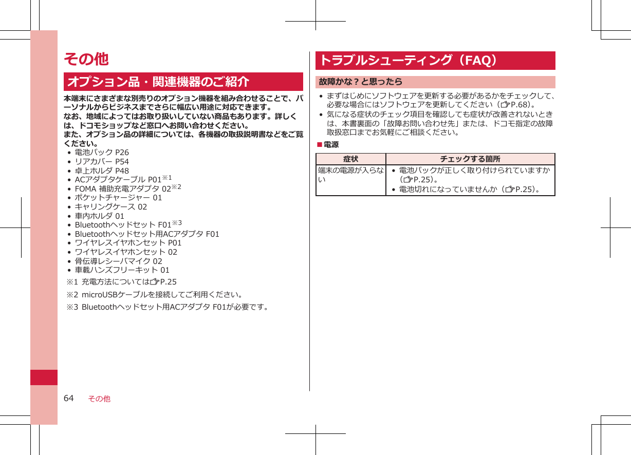 その他オプション品・関連機器のご紹介本端末にさまざまな別売りのオプション機器を組み合わせることで、パーソナルからビジネスまでさらに幅広い用途に対応できます。なお、地域によってはお取り扱いしていない商品もあります。詳しくは、ドコモショップなど窓口へお問い合わせください。また、オプション品の詳細については、各機器の取扱説明書などをご覧ください。• 電池パック P26•リアカバー P54•卓上ホルダ P48•ACアダプタケーブル P01※1•FOMA 補助充電アダプタ 02※2•ポケットチャージャー 01• キャリングケース 02• 車内ホルダ 01• Bluetoothヘッドセット F01※3• Bluetoothヘッドセット用ACアダプタ F01• ワイヤレスイヤホンセット P01• ワイヤレスイヤホンセット 02• 骨伝導レシーバマイク 02•車載ハンズフリーキット 01※1 充電方法についてはZP.25※2 microUSBケーブルを接続してご利用ください。※3 Bluetoothヘッドセット用ACアダプタ F01が必要です。トラブルシューティング（FAQ）故障かな？と思ったら•まずはじめにソフトウェアを更新する必要があるかをチェックして、必要な場合にはソフトウェアを更新してください（ZP.68）。•気になる症状のチェック項目を確認しても症状が改善されないときは、本書裏面の「故障お問い合わせ先」または、ドコモ指定の故障取扱窓口までお気軽にご相談ください。■電源症状 チェックする箇所端末の電源が入らない• 電池パックが正しく取り付けられていますか（ZP.25）。•電池切れになっていませんか（ZP.25）。その他64