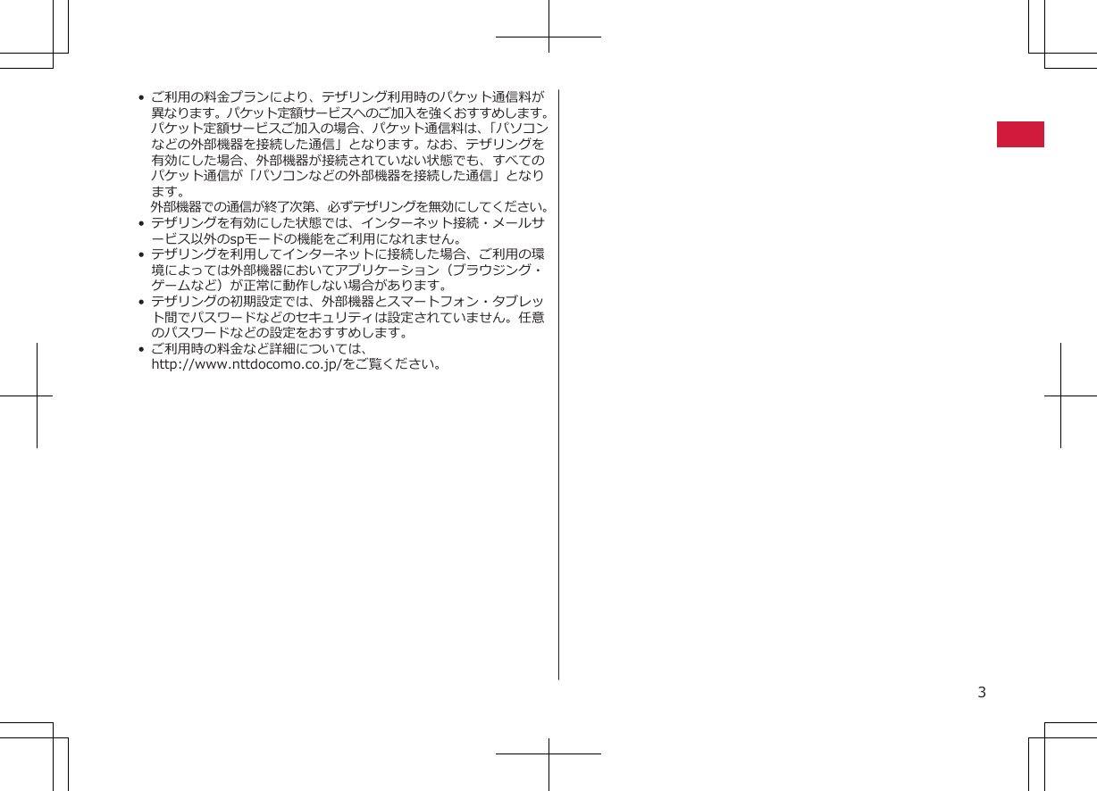 • ご利用の料金プランにより、テザリング利用時のパケット通信料が異なります。パケット定額サービスへのご加入を強くおすすめします。パケット定額サービスご加入の場合、パケット通信料は、「パソコンなどの外部機器を接続した通信」となります。なお、テザリングを有効にした場合、外部機器が接続されていない状態でも、すべてのパケット通信が「パソコンなどの外部機器を接続した通信」となります。外部機器での通信が終了次第、必ずテザリングを無効にしてください。•テザリングを有効にした状態では、インターネット接続・メールサービス以外のspモードの機能をご利用になれません。• テザリングを利用してインターネットに接続した場合、ご利用の環境によっては外部機器においてアプリケーション（ブラウジング・ゲームなど）が正常に動作しない場合があります。•テザリングの初期設定では、外部機器とスマートフォン・タブレット間でパスワードなどのセキュリティは設定されていません。任意のパスワードなどの設定をおすすめします。•ご利用時の料金など詳細については、http://www.nttdocomo.co.jp/をご覧ください。3