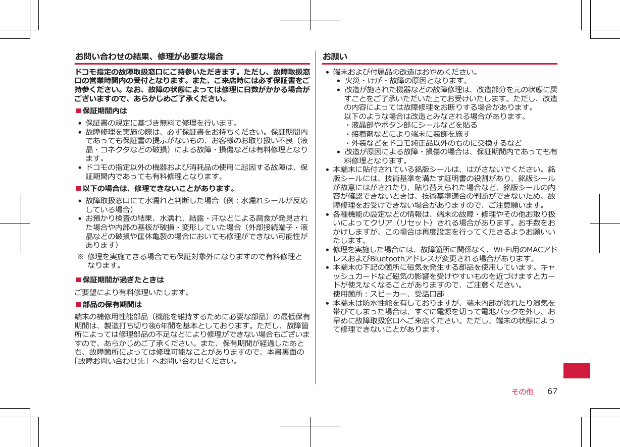 お問い合わせの結果、修理が必要な場合ドコモ指定の故障取扱窓口にご持参いただきます。ただし、故障取扱窓口の営業時間内の受付となります。また、ご来店時には必ず保証書をご持参ください。なお、故障の状態によっては修理に日数がかかる場合がございますので、あらかじめご了承ください。■保証期間内は•保証書の規定に基づき無料で修理を行います。•故障修理を実施の際は、必ず保証書をお持ちください。保証期間内であっても保証書の提示がないもの、お客様のお取り扱い不良（液晶・コネクタなどの破損）による故障・損傷などは有料修理となります。• ドコモの指定以外の機器および消耗品の使用に起因する故障は、保証期間内であっても有料修理となります。■以下の場合は、修理できないことがあります。•故障取扱窓口にて水濡れと判断した場合（例：水濡れシールが反応している場合）•お預かり検査の結果、水濡れ、結露・汗などによる腐食が発見された場合や内部の基板が破損・変形していた場合（外部接続端子・液晶などの破損や筐体亀裂の場合においても修理ができない可能性があります） ※ 修理を実施できる場合でも保証対象外になりますので有料修理となります。■保証期間が過ぎたときはご要望により有料修理いたします。■部品の保有期間は端末の補修用性能部品（機能を維持するために必要な部品）の最低保有期間は、製造打ち切り後6年間を基本としております。ただし、故障箇所によっては修理部品の不足などにより修理ができない場合もございますので、あらかじめご了承ください。また、保有期間が経過したあとも、故障箇所によっては修理可能なことがありますので、本書裏面の「故障お問い合わせ先」へお問い合わせください。お願い•端末および付属品の改造はおやめください。• 火災・けが・故障の原因となります。•  改造が施された機器などの故障修理は、改造部分を元の状態に戻すことをご了承いただいた上でお受けいたします。ただし、改造の内容によっては故障修理をお断りする場合があります。以下のような場合は改造とみなされる場合があります。・液晶部やボタン部にシールなどを貼る・接着剤などにより端末に装飾を施す・外装などをドコモ純正品以外のものに交換するなど• 改造が原因による故障・損傷の場合は、保証期間内であっても有料修理となります。• 本端末に貼付されている銘版シールは、はがさないでください。銘版シールには、技術基準を満たす証明書の役割があり、銘版シールが故意にはがされたり、貼り替えられた場合など、銘版シールの内容が確認できないときは、技術基準適合の判断ができないため、故障修理をお受けできない場合がありますので、ご注意願います。• 各種機能の設定などの情報は、端末の故障・修理やその他お取り扱いによってクリア（リセット）される場合があります。お手数をおかけしますが、この場合は再度設定を行ってくださるようお願いいたします。 •修理を実施した場合には、故障箇所に関係なく、Wi-Fi用のMACアドレスおよびBluetoothアドレスが変更される場合があります。• 本端末の下記の箇所に磁気を発生する部品を使用しています。キャッシュカードなど磁気の影響を受けやすいものを近づけますとカードが使えなくなることがありますので、ご注意ください。使用箇所：スピーカー、受話口部• 本端末は防水性能を有しておりますが、端末内部が濡れたり湿気を帯びてしまった場合は、すぐに電源を切って電池パックを外し、お早めに故障取扱窓口へご来店ください。ただし、端末の状態によって修理できないことがあります。その他 67