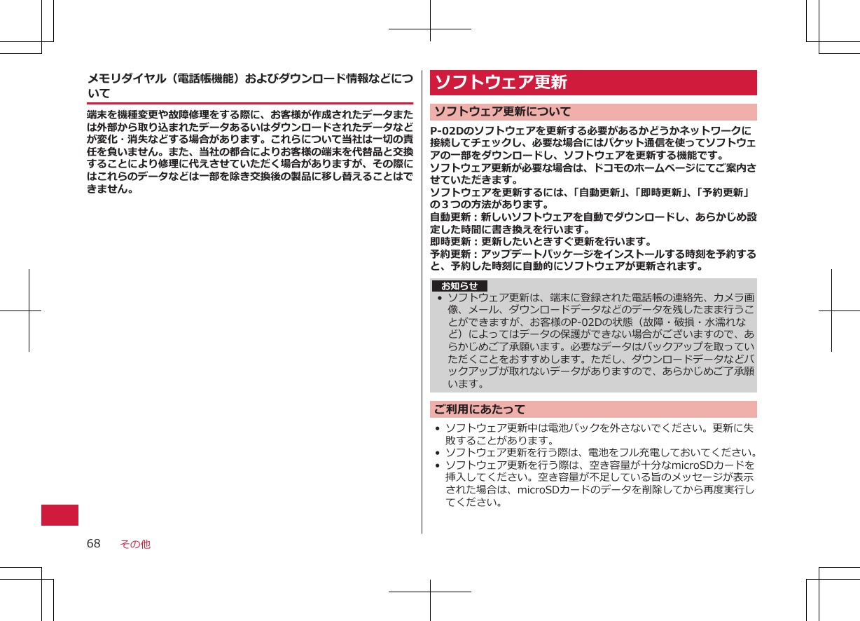 メモリダイヤル（電話帳機能）およびダウンロード情報などについて端末を機種変更や故障修理をする際に、お客様が作成されたデータまたは外部から取り込まれたデータあるいはダウンロードされたデータなどが変化・消失などする場合があります。これらについて当社は一切の責任を負いません。また、当社の都合によりお客様の端末を代替品と交換することにより修理に代えさせていただく場合がありますが、その際にはこれらのデータなどは一部を除き交換後の製品に移し替えることはできません。ソフトウェア更新 ソフトウェア更新についてP-02Dのソフトウェアを更新する必要があるかどうかネットワークに接続してチェックし、必要な場合にはパケット通信を使ってソフトウェアの一部をダウンロードし、ソフトウェアを更新する機能です。ソフトウェア更新が必要な場合は、ドコモのホームページにてご案内させていただきます。ソフトウェアを更新するには、「自動更新」、「即時更新」、「予約更新」の３つの方法があります。自動更新：新しいソフトウェアを自動でダウンロードし、あらかじめ設定した時間に書き換えを行います。即時更新：更新したいときすぐ更新を行います。予約更新：アップデートパッケージをインストールする時刻を予約すると、予約した時刻に自動的にソフトウェアが更新されます。お知らせ•ソフトウェア更新は、端末に登録された電話帳の連絡先、カメラ画像、メール、ダウンロードデータなどのデータを残したまま行うことができますが、お客様のP-02Dの状態（故障・破損・水濡れなど）によってはデータの保護ができない場合がございますので、あらかじめご了承願います。必要なデータはバックアップを取っていただくことをおすすめします。ただし、ダウンロードデータなどバックアップが取れないデータがありますので、あらかじめご了承願います。ご利用にあたって• ソフトウェア更新中は電池パックを外さないでください。更新に失敗することがあります。•ソフトウェア更新を行う際は、電池をフル充電しておいてください。•ソフトウェア更新を行う際は、空き容量が十分なmicroSDカードを挿入してください。空き容量が不足している旨のメッセージが表示された場合は、microSDカードのデータを削除してから再度実行してください。その他68