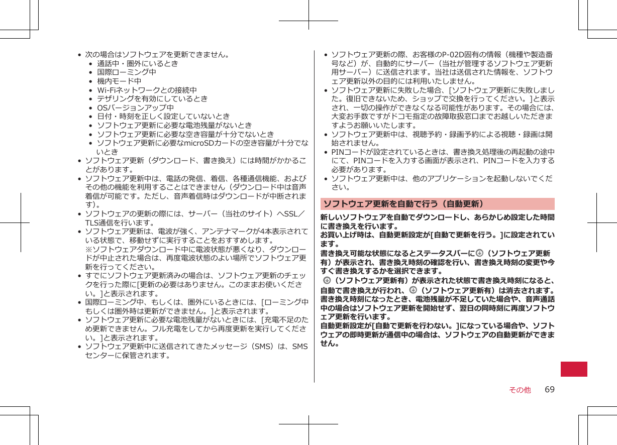 • 次の場合はソフトウェアを更新できません。• 通話中・圏外にいるとき•  国際ローミング中• 機内モード中•  Wi-Fiネットワークとの接続中• テザリングを有効にしているとき•  OSバージョンアップ中• 日付・時刻を正しく設定していないとき• ソフトウェア更新に必要な電池残量がないとき•  ソフトウェア更新に必要な空き容量が十分でないとき•  ソフトウェア更新に必要なmicroSDカードの空き容量が十分でないとき• ソフトウェア更新（ダウンロード、書き換え）には時間がかかることがあります。•ソフトウェア更新中は、電話の発信、着信、各種通信機能、およびその他の機能を利用することはできません（ダウンロード中は音声着信が可能です。ただし、音声着信時はダウンロードが中断されます）。• ソフトウェアの更新の際には、サーバー（当社のサイト）へSSL／TLS通信を行います。•ソフトウェア更新は、電波が強く、アンテナマークが4本表示されている状態で、移動せずに実行することをおすすめします。※ソフトウェアダウンロード中に電波状態が悪くなり、ダウンロードが中止された場合は、再度電波状態のよい場所でソフトウェア更新を行ってください。• すでにソフトウェア更新済みの場合は、ソフトウェア更新のチェックを行った際に[更新の必要はありません。このままお使いください。]と表示されます。•国際ローミング中、もしくは、圏外にいるときには、[ローミング中もしくは圏外時は更新ができません。]と表示されます。•ソフトウェア更新に必要な電池残量がないときには、[充電不足のため更新できません。フル充電をしてから再度更新を実行してください。]と表示されます。•ソフトウェア更新中に送信されてきたメッセージ（SMS）は、SMSセンターに保管されます。• ソフトウェア更新の際、お客様のP-02D固有の情報（機種や製造番号など）が、自動的にサーバー（当社が管理するソフトウェア更新用サーバー）に送信されます。当社は送信された情報を、ソフトウェア更新以外の目的には利用いたしません。•ソフトウェア更新に失敗した場合、[ソフトウェア更新に失敗しました。復旧できないため、ショップで交換を行ってください。]と表示され、一切の操作ができなくなる可能性があります。その場合には、大変お手数ですがドコモ指定の故障取扱窓口までお越しいただきますようお願いいたします。•ソフトウェア更新中は、視聴予約・録画予約による視聴・録画は開始されません。• PINコードが設定されているときは、書き換え処理後の再起動の途中にて、PINコードを入力する画面が表示され、PINコードを入力する必要があります。• ソフトウェア更新中は、他のアプリケーションを起動しないでください。ソフトウェア更新を自動で行う（自動更新）新しいソフトウェアを自動でダウンロードし、あらかじめ設定した時間に書き換えを行います。お買い上げ時は、自動更新設定が[自動で更新を行う。]に設定されています。書き換え可能な状態になるとステータスバーに （ソフトウェア更新有）が表示され、書き換え時刻の確認を行い、書き換え時刻の変更や今すぐ書き換えするかを選択できます。  （ソフトウェア更新有）が表示された状態で書き換え時刻になると、自動で書き換えが行われ、 （ソフトウェア更新有）は消去されます。書き換え時刻になったとき、電池残量が不足していた場合や、音声通話中の場合はソフトウェア更新を開始せず、翌日の同時刻に再度ソフトウェア更新を行います。自動更新設定が[自動で更新を行わない。]になっている場合や、ソフトウェアの即時更新が通信中の場合は、ソフトウェアの自動更新ができません。その他 69