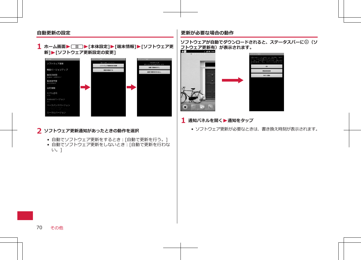 自動更新の設定1 ホーム画面WAW[本体設定]W[端末情報]W[ソフトウェア更新]W[ソフトウェア更新設定の変更]2 ソフトウェア更新通知があったときの動作を選択•  自動でソフトウェア更新をするとき：[自動で更新を行う。]•  自動でソフトウェア更新をしないとき：[自動で更新を行わない。]更新が必要な場合の動作ソフトウェアが自動でダウンロードされると、ステータスバーに （ソフトウェア更新有）が表示されます。1 通知パネルを開くW通知をタップ•  ソフトウェア更新が必要なときは、書き換え時刻が表示されます。その他70