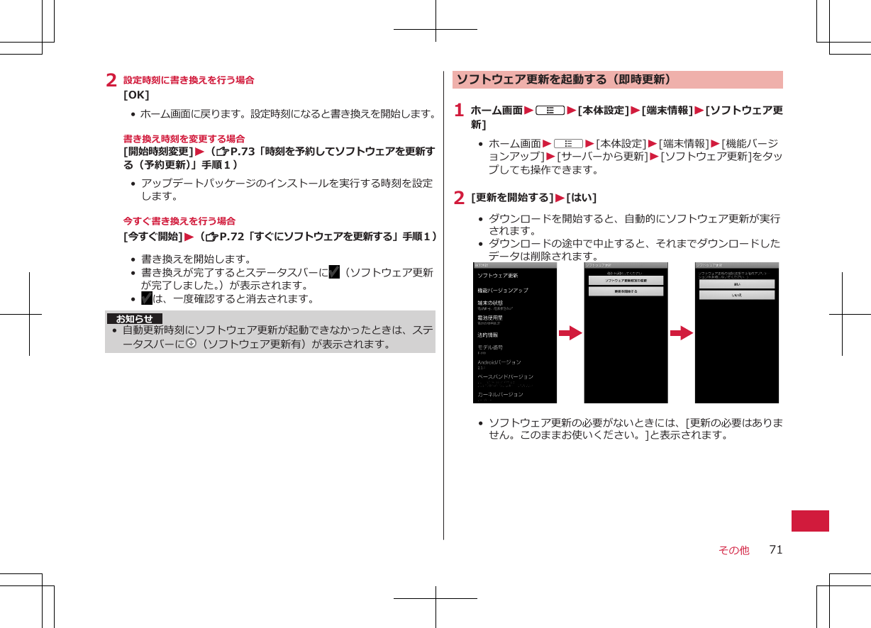 2 設定時刻に書き換えを行う場合[OK]•  ホーム画面に戻ります。設定時刻になると書き換えを開始します。書き換え時刻を変更する場合[開始時刻変更]W（ZP.73「時刻を予約してソフトウェアを更新する（予約更新）」手順１）• アップデートパッケージのインストールを実行する時刻を設定します。今すぐ書き換えを行う場合[今すぐ開始]W（ZP.72「すぐにソフトウェアを更新する」手順１）• 書き換えを開始します。• 書き換えが完了するとステータスバーに （ソフトウェア更新が完了しました。）が表示されます。•   は、一度確認すると消去されます。お知らせ•自動更新時刻にソフトウェア更新が起動できなかったときは、ステータスバーに （ソフトウェア更新有）が表示されます。ソフトウェア更新を起動する（即時更新）1 ホーム画面WAW[本体設定]W[端末情報]W[ソフトウェア更新]•  ホーム画面WAW[本体設定]W[端末情報]W[機能バージョンアップ]W[サーバーから更新]W[ソフトウェア更新]をタップしても操作できます。2 [更新を開始する]W[はい]• ダウンロードを開始すると、自動的にソフトウェア更新が実行されます。•  ダウンロードの途中で中止すると、それまでダウンロードしたデータは削除されます。• ソフトウェア更新の必要がないときには、[更新の必要はありません。このままお使いください。]と表示されます。その他 71