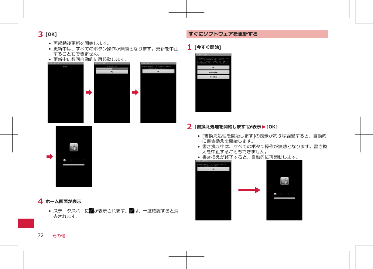 3 [OK]•  再起動後更新を開始します。• 更新中は、すべてのボタン操作が無効となります。更新を中止することもできません。• 更新中に数回自動的に再起動します。4 ホーム画面が表示•  ステータスバーに が表示されます。 は、一度確認すると消去されます。 すぐにソフトウェアを更新する1 [今すぐ開始]2 [書換え処理を開始します]が表示W[OK]• [書換え処理を開始します]の表示が約３秒経過すると、自動的に書き換えを開始します。•  書き換え中は、すべてのボタン操作が無効となります。書き換えを中止することもできません。•  書き換えが終了すると、自動的に再起動します。その他72