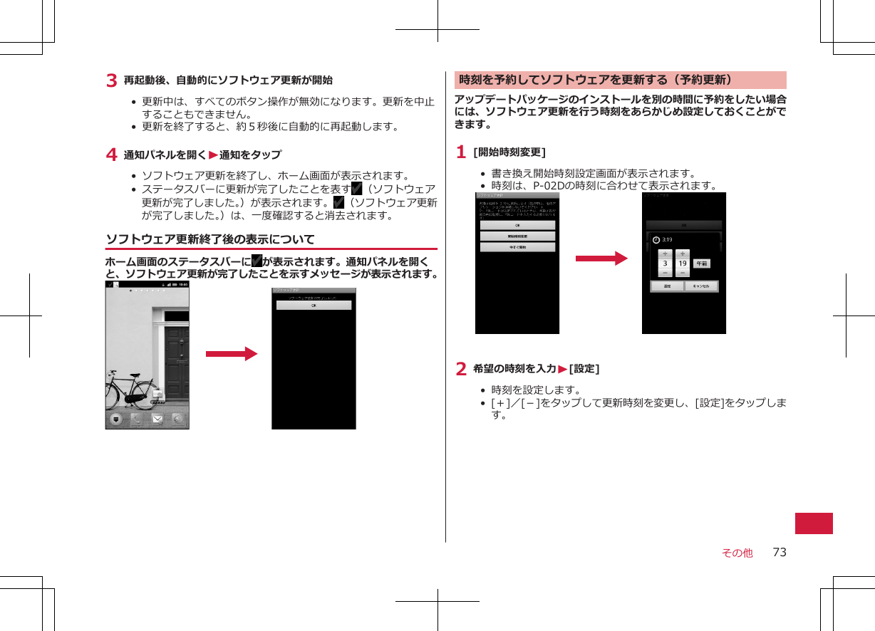 3 再起動後、自動的にソフトウェア更新が開始•  更新中は、すべてのボタン操作が無効になります。更新を中止することもできません。•  更新を終了すると、約５秒後に自動的に再起動します。4 通知パネルを開くW通知をタップ•  ソフトウェア更新を終了し、ホーム画面が表示されます。• ステータスバーに更新が完了したことを表す （ソフトウェア更新が完了しました。）が表示されます。 （ソフトウェア更新が完了しました。）は、一度確認すると消去されます。ソフトウェア更新終了後の表示についてホーム画面のステータスバーに が表示されます。通知パネルを開くと、ソフトウェア更新が完了したことを示すメッセージが表示されます。時刻を予約してソフトウェアを更新する（予約更新）アップデートパッケージのインストールを別の時間に予約をしたい場合には、ソフトウェア更新を行う時刻をあらかじめ設定しておくことができます。1 [開始時刻変更]• 書き換え開始時刻設定画面が表示されます。•  時刻は、P-02Dの時刻に合わせて表示されます。2 希望の時刻を入力W[設定]•  時刻を設定します。•  [＋]／[－]をタップして更新時刻を変更し、[設定]をタップします。その他 73