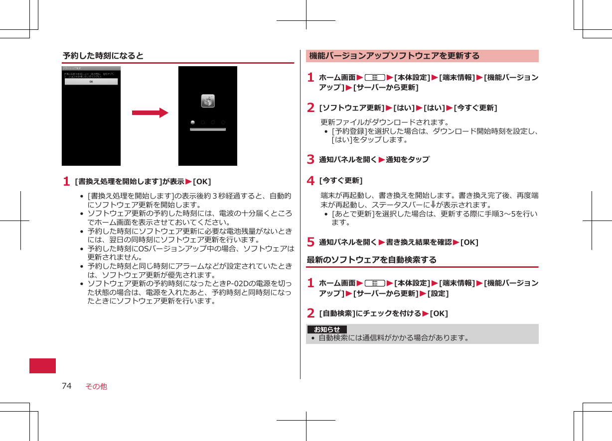 予約した時刻になると1 [書換え処理を開始します]が表示W[OK]• [書換え処理を開始します]の表示後約３秒経過すると、自動的にソフトウェア更新を開始します。•  ソフトウェア更新の予約した時刻には、電波の十分届くところでホーム画面を表示させておいてください。•  予約した時刻にソフトウェア更新に必要な電池残量がないときには、翌日の同時刻にソフトウェア更新を行います。•  予約した時刻にOSバージョンアップ中の場合、ソフトウェアは更新されません。• 予約した時刻と同じ時刻にアラームなどが設定されていたときは、ソフトウェア更新が優先されます。•  ソフトウェア更新の予約時刻になったときP-02Dの電源を切った状態の場合は、電源を入れたあと、予約時刻と同時刻になったときにソフトウェア更新を行います。機能バージョンアップソフトウェアを更新する1 ホーム画面WAW[本体設定]W[端末情報]W[機能バージョンアップ]W[サーバーから更新]2 [ソフトウェア更新]W[はい]W[はい]W[今すぐ更新]更新ファイルがダウンロードされます。•  [予約登録]を選択した場合は、ダウンロード開始時刻を設定し、[はい]をタップします。3 通知パネルを開くW通知をタップ4 [今すぐ更新]端末が再起動し、書き換えを開始します。書き換え完了後、再度端末が再起動し、ステータスバーに が表示されます。•  [あとで更新]を選択した場合は、更新する際に手順3～5を行います。5 通知パネルを開くW書き換え結果を確認W[OK]最新のソフトウェアを自動検索する1 ホーム画面WAW[本体設定]W[端末情報]W[機能バージョンアップ]W[サーバーから更新]W[設定]2 [自動検索]にチェックを付けるW[OK]お知らせ• 自動検索には通信料がかかる場合があります。その他74