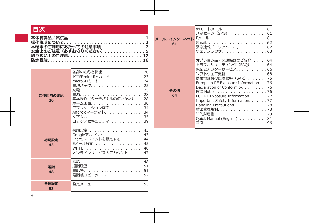 目次本体付属品／試供品. . . . . . . . . . . . . . . . . . . . . . . . . . . 1操作説明について. . . . . . . . . . . . . . . . . . . . . . . . . . . . . 2本端末のご利用にあたっての注意事項. . . . . . . . . . . . . . . . 2安全上のご注意（必ずお守りください）. . . . . . . . . . . . . . 5取り扱い上のご注意. . . . . . . . . . . . . . . . . . . . . . . . . . 12防水性能. . . . . . . . . . . . . . . . . . . . . . . . . . . . . . . . . . 16ご使用前の確認20各部の名称と機能. . . . . . . . . . . . . . . . 20ドコモminiUIMカード. . . . . . . . . . . . . 23microSDカード. . . . . . . . . . . . . . . . . 24電池パック. . . . . . . . . . . . . . . . . . . . 25充電. . . . . . . . . . . . . . . . . . . . . . . . . 25電源. . . . . . . . . . . . . . . . . . . . . . . . . 28基本操作（タッチパネルの使いかた）. . . 28ホーム画面. . . . . . . . . . . . . . . . . . . . 30アプリケーション画面. . . . . . . . . . . . . 34Androidマーケット. . . . . . . . . . . . . . . 34文字入力. . . . . . . . . . . . . . . . . . . . . . 35ロック／セキュリティ. . . . . . . . . . . . . 39初期設定43初期設定. . . . . . . . . . . . . . . . . . . . . . 43Googleアカウント. . . . . . . . . . . . . . . 43アクセスポイントを設定する. . . . . . . . . 44Eメール設定. . . . . . . . . . . . . . . . . . . 45Wi-Fi. . . . . . . . . . . . . . . . . . . . . . . . 46オンラインサービスのアカウント. . . . . . 47電話48電話. . . . . . . . . . . . . . . . . . . . . . . . . 48通話履歴. . . . . . . . . . . . . . . . . . . . . . 51電話帳. . . . . . . . . . . . . . . . . . . . . . . 51電話帳コピーツール. . . . . . . . . . . . . . . 52各種設定53設定メニュー. . . . . . . . . . . . . . . . . . . 53メール／インターネット61spモードメール. . . . . . . . . . . . . . . . . 61メッセージ（SMS）. . . . . . . . . . . . . . 61Eメール. . . . . . . . . . . . . . . . . . . . . . 61Gmail. . . . . . . . . . . . . . . . . . . . . . . . 62緊急速報「エリアメール」. . . . . . . . . . 62ウェブブラウザ. . . . . . . . . . . . . . . . . 63その他64オプション品・関連機器のご紹介. . . . . . 64トラブルシューティング（FAQ）. . . . . . 64保証とアフターサービス. . . . . . . . . . . . 66ソフトウェア更新. . . . . . . . . . . . . . . . 68携帯電話機の比吸収率（SAR）. . . . . . . 75European RF Exposure Information. . . 76Declaration of Conformity. . . . . . . . . 76FCC Notice. . . . . . . . . . . . . . . . . . . . 76FCC RF Exposure Information. . . . . . . 77Important Safety Information. . . . . . . 77Handling Precautions. . . . . . . . . . . . . 78輸出管理規制. . . . . . . . . . . . . . . . . . . 78知的財産権. . . . . . . . . . . . . . . . . . . . 79Quick Manual (English). . . . . . . . . . . 81索引. . . . . . . . . . . . . . . . . . . . . . . . . 964