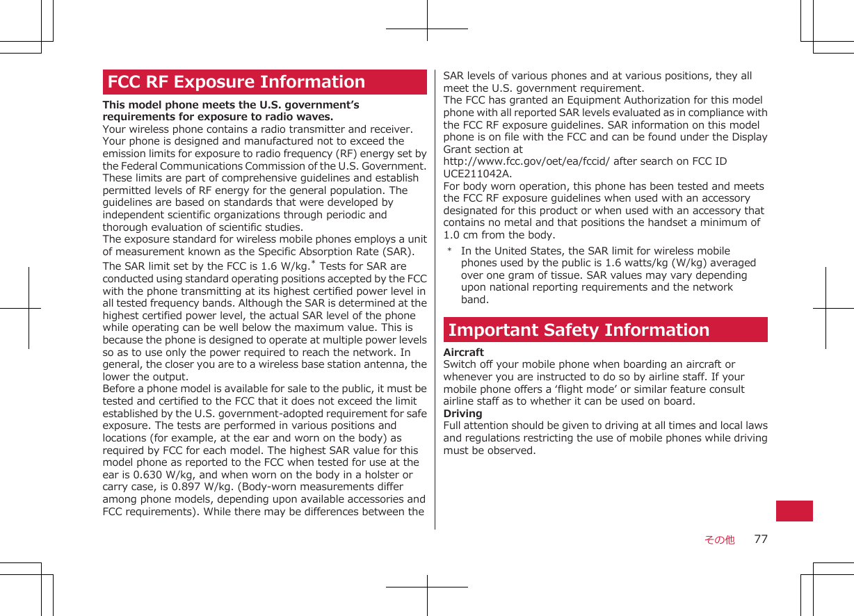 FCC RF Exposure InformationThis model phone meets the U.S. government’srequirements for exposure to radio waves.Your wireless phone contains a radio transmitter and receiver.Your phone is designed and manufactured not to exceed theemission limits for exposure to radio frequency (RF) energy set bythe Federal Communications Commission of the U.S. Government.These limits are part of comprehensive guidelines and establishpermitted levels of RF energy for the general population. Theguidelines are based on standards that were developed byindependent scientific organizations through periodic andthorough evaluation of scientific studies.The exposure standard for wireless mobile phones employs a unitof measurement known as the Specific Absorption Rate (SAR).The SAR limit set by the FCC is 1.6 W/kg.* Tests for SAR areconducted using standard operating positions accepted by the FCCwith the phone transmitting at its highest certified power level inall tested frequency bands. Although the SAR is determined at thehighest certified power level, the actual SAR level of the phonewhile operating can be well below the maximum value. This isbecause the phone is designed to operate at multiple power levelsso as to use only the power required to reach the network. Ingeneral, the closer you are to a wireless base station antenna, thelower the output.Before a phone model is available for sale to the public, it must betested and certified to the FCC that it does not exceed the limitestablished by the U.S. government-adopted requirement for safeexposure. The tests are performed in various positions andlocations (for example, at the ear and worn on the body) asrequired by FCC for each model. The highest SAR value for thismodel phone as reported to the FCC when tested for use at theear is 0.630 W/kg, and when worn on the body in a holster orcarry case, is 0.897 W/kg. (Body-worn measurements differamong phone models, depending upon available accessories andFCC requirements). While there may be differences between theSAR levels of various phones and at various positions, they allmeet the U.S. government requirement.The FCC has granted an Equipment Authorization for this modelphone with all reported SAR levels evaluated as in compliance withthe FCC RF exposure guidelines. SAR information on this modelphone is on file with the FCC and can be found under the DisplayGrant section athttp://www.fcc.gov/oet/ea/fccid/ after search on FCC IDUCE211042A.For body worn operation, this phone has been tested and meetsthe FCC RF exposure guidelines when used with an accessorydesignated for this product or when used with an accessory thatcontains no metal and that positions the handset a minimum of1.0 cm from the body.*In the United States, the SAR limit for wireless mobilephones used by the public is 1.6 watts/kg (W/kg) averagedover one gram of tissue. SAR values may vary dependingupon national reporting requirements and the networkband.Important Safety InformationAircraftSwitch off your mobile phone when boarding an aircraft orwhenever you are instructed to do so by airline staff. If yourmobile phone offers a ‘flight mode’ or similar feature consultairline staff as to whether it can be used on board.DrivingFull attention should be given to driving at all times and local lawsand regulations restricting the use of mobile phones while drivingmust be observed.その他 77