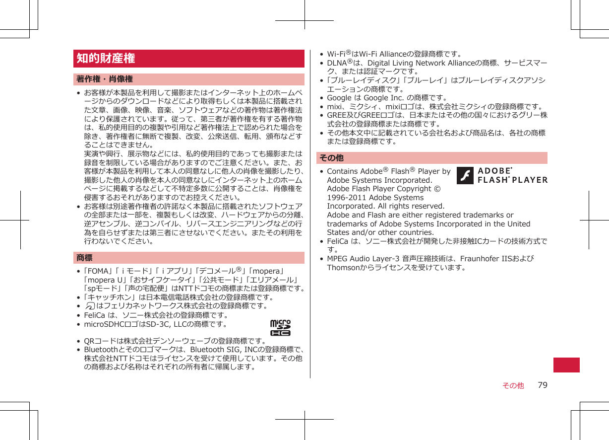 知的財産権著作権・肖像権• お客様が本製品を利用して撮影またはインターネット上のホームページからのダウンロードなどにより取得もしくは本製品に搭載された文章、画像、映像、音楽、ソフトウェアなどの著作物は著作権法により保護されています。従って、第三者が著作権を有する著作物は、私的使用目的の複製や引用など著作権法上で認められた場合を除き、著作権者に無断で複製、改変、公衆送信、転用、頒布などすることはできません。実演や興行、展示物などには、私的使用目的であっても撮影または録音を制限している場合がありますのでご注意ください。また、お客様が本製品を利用して本人の同意なしに他人の肖像を撮影したり、撮影した他人の肖像を本人の同意なしにインターネット上のホームページに掲載するなどして不特定多数に公開することは、肖像権を侵害するおそれがありますのでお控えください。• お客様は別途著作権者の許諾なく本製品に搭載されたソフトウェアの全部または一部を、複製もしくは改変、ハードウェアからの分離、逆アセンブル、逆コンパイル、リバースエンジニアリングなどの行為を自らせずまたは第三者にさせないでください。またその利用を行わないでください。商標•「FOMA」「ｉモード」「ｉアプリ」「デコメール®」「mopera」「mopera U」「おサイフケータイ」「公共モード」「エリアメール」「spモード」「声の宅配便」はNTTドコモの商標または登録商標です。•「キャッチホン」は日本電信電話株式会社の登録商標です。•Kはフェリカネットワークス株式会社の登録商標です。• FeliCa は、ソニー株式会社の登録商標です。• microSDHCロゴはSD-3C, LLCの商標です。• QRコードは株式会社デンソーウェーブの登録商標です。• Bluetoothとそのロゴマークは、Bluetooth SIG, INCの登録商標で、株式会社NTTドコモはライセンスを受けて使用しています。その他の商標および名称はそれぞれの所有者に帰属します。• Wi-Fi®はWi-Fi Allianceの登録商標です。•DLNA®は、Digital Living Network Allianceの商標、サービスマーク、または認証マークです。•「ブルーレイディスク」「ブルーレイ」はブルーレイディスクアソシエーションの商標です。•Google は Google Inc. の商標です。• mixi、ミクシィ、mixiロゴは、株式会社ミクシィの登録商標です。•GREE及びGREEロゴは、日本またはその他の国々におけるグリー株式会社の登録商標または商標です。•その他本文中に記載されている会社名および商品名は、各社の商標または登録商標です。その他•Contains Adobe® Flash® Player byAdobe Systems Incorporated.Adobe Flash Player Copyright ©1996-2011 Adobe SystemsIncorporated. All rights reserved. Adobe and Flash are either registered trademarks ortrademarks of Adobe Systems Incorporated in the UnitedStates and/or other countries.•FeliCa は、ソニー株式会社が開発した非接触ICカードの技術方式です。• MPEG Audio Layer-3 音声圧縮技術は、Fraunhofer IISおよびThomsonからライセンスを受けています。その他 79