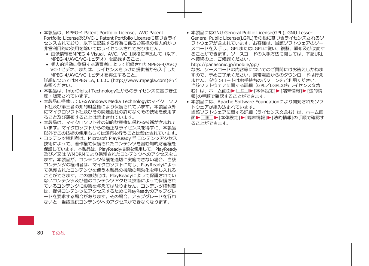 • 本製品は、MPEG-4 Patent Portfolio License、AVC PatentPortfolio License及びVC-1 Patent Portfolio Licenseに基づきライセンスされており、以下に記載する行為に係るお客様の個人的かつ非営利目的の使用を除いてはライセンスされておりません。•  画像情報をMPEG-4 Visual、AVC、VC-1規格に準拠して（以下、MPEG-4/AVC/VC-1ビデオ）を記録すること。•  個人的活動に従事する消費者によって記録されたMPEG-4/AVC/VC-1ビデオ、または、ライセンスをうけた提供者から入手したMPEG-4/AVC/VC-1ビデオを再生すること。詳細についてはMPEG LA, L.L.C. (http://www.mpegla.com)をご参照ください。• 本製品は、InterDigital Technology社からのライセンスに基づき生産・販売されています。•本製品に搭載しているWindows Media Technologyはマイクロソフト社及び第三者の知的財産権により保護されています。本製品以外にマイクロソフト社及びその関連会社の許可なくその技術を使用すること及び頒布することは禁止されています。• 本製品は、マイクロソフト社の知的財産権に係わる技術が含まれています。マイクロソフトからの適正なライセンスを得ずに、本製品以外でこの技術の使用もしくは頒布を行うことは禁止されています。•コンテンツ権利者は、Microsoft PlayReadyTM コンテンツアクセス技術によって、著作権で保護されたコンテンツを含む知的財産権を保護しています。本製品は、PlayReady技術を使用して、PlayReady及び／又は WMDRMにより保護されたコンテンツへのアクセスをします。本製品が、コンテンツ保護を適切に実施できない場合、当該コンテンツの権利者は、マイクロソフトに対し、PlayReadyによって保護されたコンテンツを使う本製品の機能の無効化を申し入れることができます。この無効化は、PlayReadyによって保護されていないコンテンツ及び他のコンテンツアクセス技術によって保護されているコンテンツに影響を与えてはなりません。コンテンツ権利者は、提供コンテンツにアクセスするためにPlayReadyのアップグレードを要求する場合があります。その場合、アップグレードを行わないと、当該提供コンテンツへのアクセスができなくなります。 • 本製品にはGNU General Public License(GPL), GNU LesserGeneral Public License(LGPL)その他に基づきライセンスされるソフトウェアが含まれています。お客様は、当該ソフトウェアのソースコードを入手し、GPLまたはLGPLに従い、複製、頒布及び改変することができます。ソースコードの入手方法に関しては、下記URLへ接続の上、ご確認ください。http://panasonic.jp/mobile/gpl/なお、ソースコードの内容等についてのご質問にはお答えしかねますので、予めご了承ください。携帯電話からのダウンロードは行えません。ダウンロードはお手持ちのパソコンをご利用ください。当該ソフトウェアに関する詳細（GPL／LGPLの各ライセンス文含む）は、ホーム画面WAW[本体設定]W[端末情報]W[法的情報]の手順で確認することができます。• 本製品には、Apache Software Foundationにより開発されたソフトウェアが組み込まれています。当該ソフトウェアに関する詳細（ライセンス文含む）は、ホーム画面WAW[本体設定]W[端末情報]W[法的情報]の手順で確認することができます。その他80