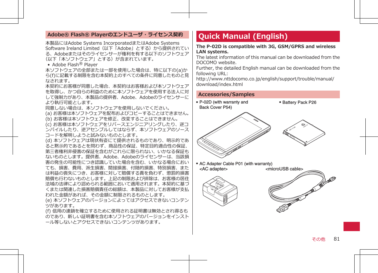 Adobe® Flash® Playerのエンドユーザ・ライセンス契約本製品にはAdobe Systems IncorporatedまたはAdobe SystemsSoftware Ireland Limited（以下「Adobe」とする）から提供されている、Adobeまたはそのライセンサーが権利を有する以下のソフトウェア（以下「本ソフトウェア」とする）が含まれています。•Adobe Flash® Player本ソフトウェアの全部または一部を使用した場合は、特に以下の(a)から(f)に記載する制限を含む本契約上のすべての条件に同意したものと見なされます。本契約にお客様が同意した場合、本契約はお客様および本ソフトウェアを取得し、かつ自らの利益のために本ソフトウェアを使用する法人に対して強制力があり、本製品の提供者、Adobe、Adobeのライセンサーにより執行可能とします。同意しない場合は、本ソフトウェアを使用しないでください。(a) お客様は本ソフトウェアを配布およびコピーすることはできません。(b) お客様は本ソフトウェアを修正、改変することはできません。(c) お客様は本ソフトウェアをリバースエンジニアリングしたり、逆コンパイルしたり、逆アセンブルしてはならず、本ソフトウェアのソースコードを解明しようと試みないものとします。(d) 本ソフトウェアは現状有姿にて提供されるものであり、明示的であると黙示的であるとを問わず、商品性の保証、特定目的適合性の保証、第三者権利非侵害の保証を含むがこれらに限られない、いかなる保証もないものとします。提供者、Adobe、Adobeのライセンサーは、当該損害の発生の可能性につき認識していた場合を含む、いかなる場合においても、損害、費用、派生損害、間接損害、付随的損害、特別損害、または利益の喪失につき、お客様に対して賠償する責を負わず、懲罰的損害賠償も行わないものとします。上記の制限および排除は、お客様の居住法域の法律により認められる範囲において適用されます。本契約に基づくまたは関連した損害賠償責任の総額は、本製品に対してお客様が支払われた金額があれば、その金額に制限されるものとします。(e) 本ソフトウェアのバージョンによってはアクセスできないコンテンツがあります。(f) 信用の連鎖を確立するために使用される証明書は無効とされ得るものであり、新しい証明書を含む本ソフトウェアのバージョンをインストール等しないとアクセスできないコンテンツがあります。Quick Manual (English)The P-02D is compatible with 3G, GSM/GPRS and wirelessLAN systems.The latest information of this manual can be downloaded from theDOCOMO website.Further, the detailed English manual can be downloaded from thefollowing URL:http://www.nttdocomo.co.jp/english/support/trouble/manual/download/index.htmlAccessories/SamplesQ P-02D (with warranty and Back Cover P54)Q Battery Pack P26Q AC Adapter Cable P01 (with warranty)&lt;AC adapter&gt;   &lt;microUSB cable&gt;その他 81