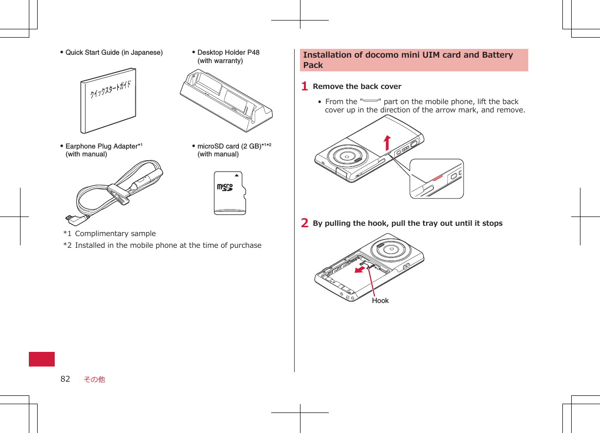 Q Earphone Plug Adapter*1 (with manual)Q microSD card (2 GB)*1*2 (with manual)Q Desktop Holder P48(with warranty)Q Quick Start Guide (in Japanese)*1 Complimentary sample*2 Installed in the mobile phone at the time of purchaseInstallation of docomo mini UIM card and BatteryPack1 Remove the back cover•  From the &quot; &quot; part on the mobile phone, lift the backcover up in the direction of the arrow mark, and remove.2 By pulling the hook, pull the tray out until it stopsHookその他82