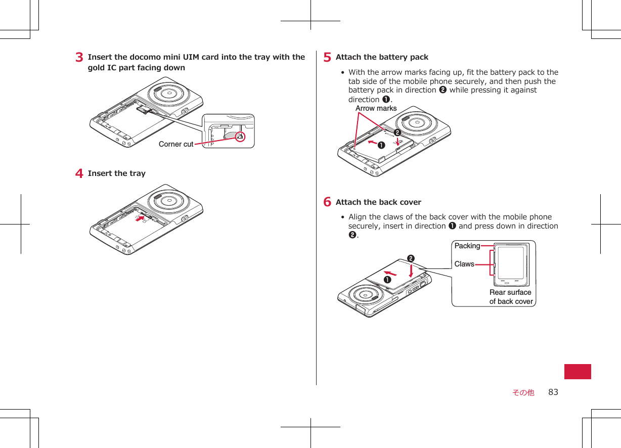 3 Insert the docomo mini UIM card into the tray with thegold IC part facing downCorner cut4 Insert the tray5 Attach the battery pack•  With the arrow marks facing up, fit the battery pack to thetab side of the mobile phone securely, and then push thebattery pack in direction 2 while pressing it againstdirection 1.Arrow marks126 Attach the back cover•  Align the claws of the back cover with the mobile phonesecurely, insert in direction 1 and press down in direction2.ClawsRear surface of back coverPacking12その他 83