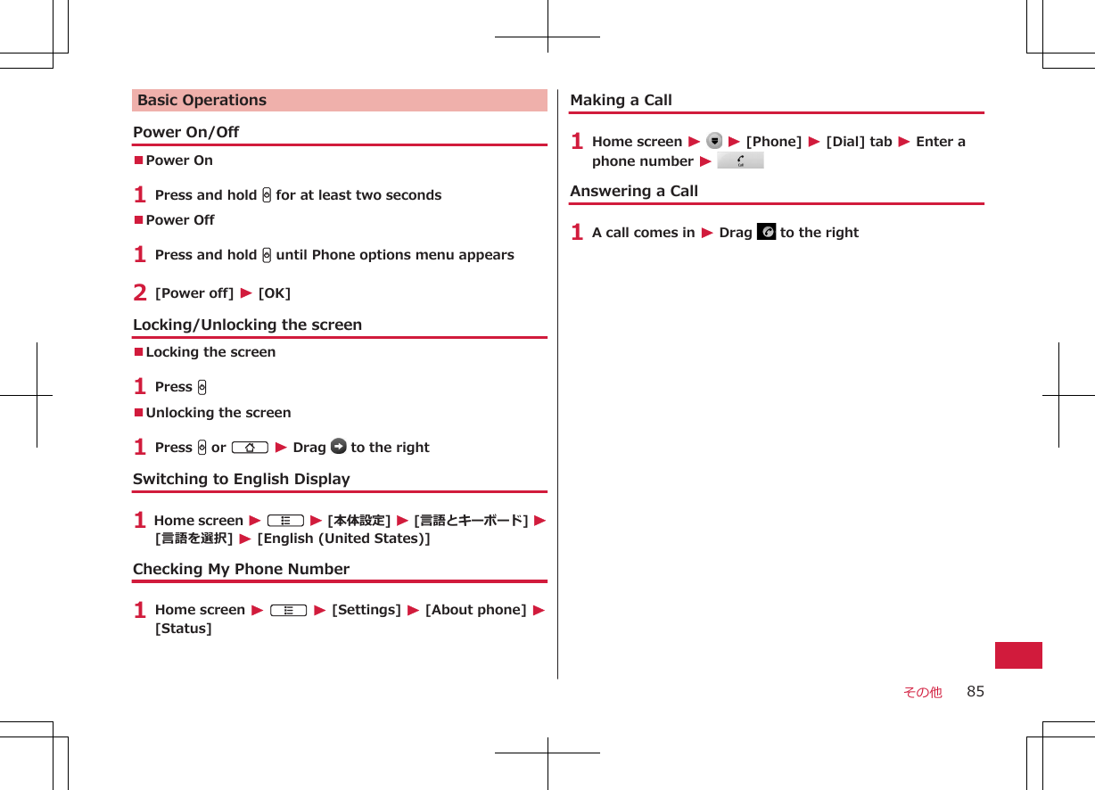 Basic OperationsPower On/Off■Power On 1 Press and hold H for at least two seconds■Power Off 1 Press and hold H until Phone options menu appears2 [Power off] W [OK]Locking/Unlocking the screen■Locking the screen1 Press H■Unlocking the screen1 Press H or B W Drag   to the rightSwitching to English Display1 Home screen W A W [本体設定] W [言語とキーボード] W[言語を選択] W [English (United States)]Checking My Phone Number1 Home screen W A W [Settings] W [About phone] W[Status]Making a Call1 Home screen W   W [Phone] W [Dial] tab W Enter aphone number W Answering a Call1 A call comes in W Drag   to the rightその他 85