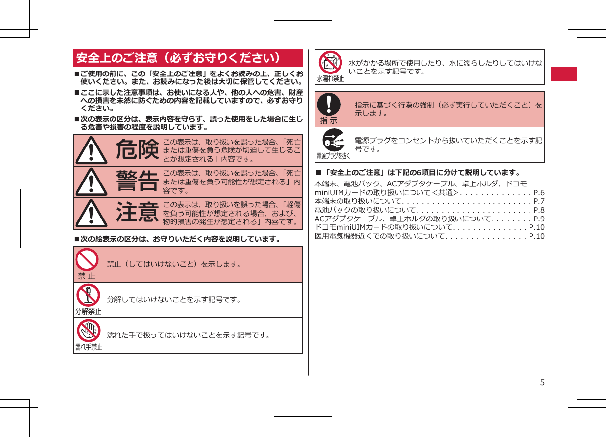 安全上のご注意（必ずお守りください）■ご使用の前に、この「安全上のご注意」をよくお読みの上、正しくお使いください。また、お読みになった後は大切に保管してください。■ここに示した注意事項は、お使いになる人や、他の人への危害、財産への損害を未然に防ぐための内容を記載していますので、必ずお守りください。■次の表示の区分は、表示内容を守らず、誤った使用をした場合に生じる危害や損害の程度を説明しています。危険この表示は、取り扱いを誤った場合、「死亡または重傷を負う危険が切迫して生じることが想定される」内容です。警告この表示は、取り扱いを誤った場合、「死亡または重傷を負う可能性が想定される」内容です。注意この表示は、取り扱いを誤った場合、「軽傷を負う可能性が想定される場合、および、物的損害の発生が想定される」内容です。■次の絵表示の区分は、お守りいただく内容を説明しています。禁 止 禁止（してはいけないこと）を示します。分解禁止 分解してはいけないことを示す記号です。濡れ手禁止濡れた手で扱ってはいけないことを示す記号です。水濡れ禁止水がかかる場所で使用したり、水に濡らしたりしてはいけないことを示す記号です。指 示 指示に基づく行為の強制（必ず実行していただくこと）を示します。電源プラグを抜く 電源プラグをコンセントから抜いていただくことを示す記号です。■「安全上のご注意」は下記の6項目に分けて説明しています。本端末、電池パック、ACアダプタケーブル、卓上ホルダ、ドコモminiUIMカードの取り扱いについて＜共通＞. . . . . . . . . . . . . . P.6本端末の取り扱いについて. . . . . . . . . . . . . . . . . . . . . . . . . . P.7電池パックの取り扱いについて. . . . . . . . . . . . . . . . . . . . . . . P.8ACアダプタケーブル、卓上ホルダの取り扱いについて. . . . . . . . P.9ドコモminiUIMカードの取り扱いについて. . . . . . . . . . . . . . . P.10医用電気機器近くでの取り扱いについて. . . . . . . . . . . . . . . . P.105