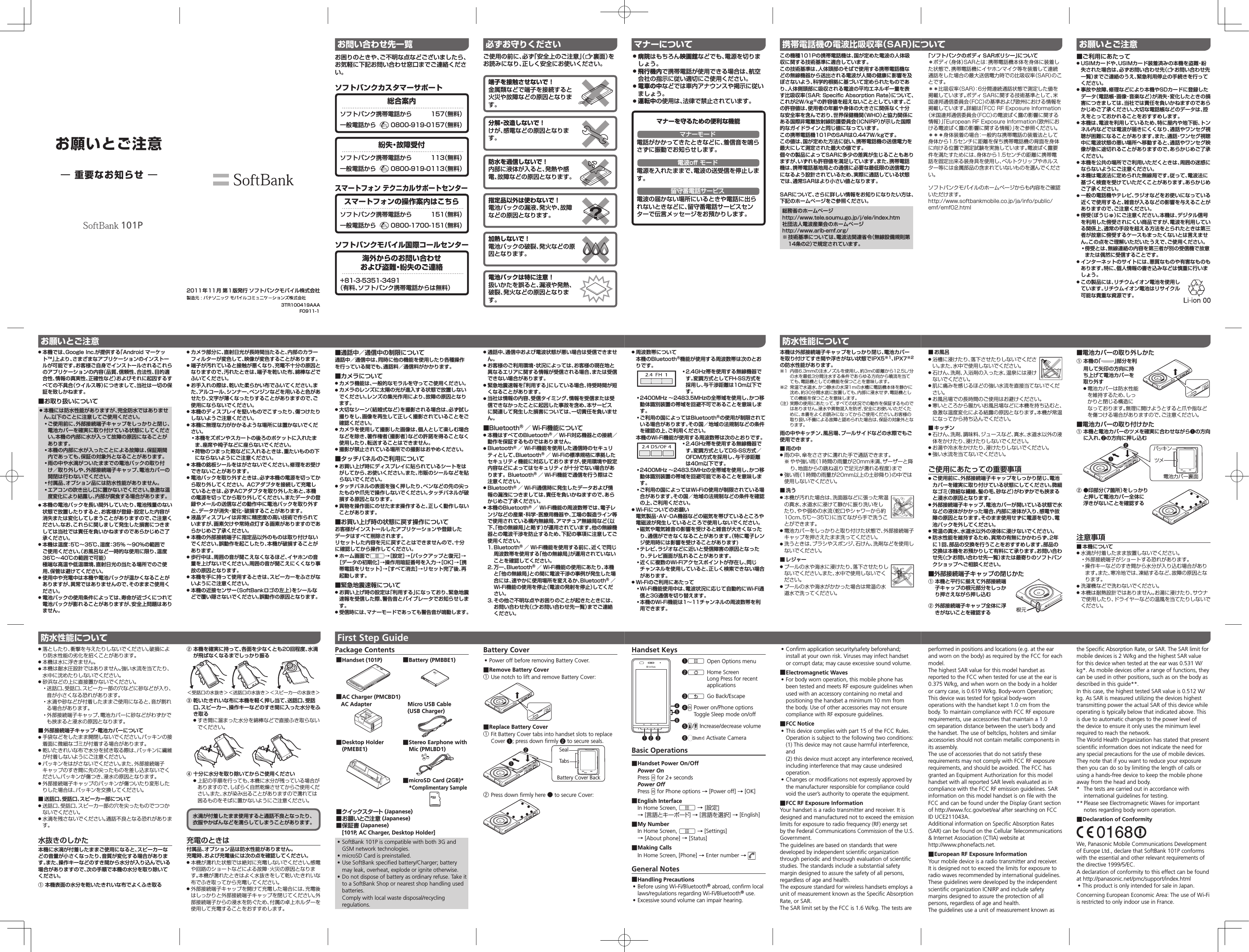 お願いとご注意― 重要なお知らせ ―101P3TR100419AAAF0911-12011年11月 第1版発行 ソフトバンクモバイル株式会社 ● 本機では、Google Inc.が提供する「Android マーケット™」上より、さまざまなアプリケーションのインストールが可能です。お客様ご自身でインストールされるこれらのアプリケーションの内容（品質、信頼性、合法性、目的適合性、情報の真実性、正確性など）およびそれに起因するすべての不具合（ウイルス等）につきまして、当社は一切の保証を致しかねます。 ■お取り扱いについて ● 本機には防水性能がありますが、完全防水ではありません。以下のことに注意してご使用ください。• ご使用前に、外部接続端子キャップをしっかりと閉じ、電池カバーを確実に取り付けている状態にしてください。本機の内部に水が入って故障の原因になることがあります。• 本機の内部に水が入ったことによる故障は、保証期間内であっても、保証の対象外となることがあります。• 雨の中や水滴がついたままでの電池パックの取り付け／取り外しや、外部接続端子キャップ、電池カバーの開閉は行わないでください。• 付属品、オプション品には防水性能がありません。• エアコンの吹き出し口に置かないでください。急激な温度変化により結露し、内部が腐食する場合があります。 ● 本機の電池パックを長い間外していたり、電池残量のない状態で放置したりすると、お客様が登録・設定した内容が消失または変化してしまうことがありますので、ご注意ください。なお、これらに関しまして発生した損害につきましては当社では責任を負いかねますのであらかじめご了承ください。 ● 本機は温度：5℃∼35℃、湿度：35% ∼90%の範囲でご使用ください。（お風呂など一時的な使用に限り、温度36℃∼40℃の範囲で可能）極端な高温や低温環境、直射日光の当たる場所でのご使用、保管は避けてください。 ● 使用中や充電中は本機や電池パックが温かくなることがありますが、異常ではありませんので、そのままご使用ください。 ● 電池パックの使用条件によっては、寿命が近づくにつれて電池パックが膨れることがありますが、安全上問題はありません。 ● カメラ部分に、直射日光が長時間当たると、内部のカラーフィルターが変色して、映像が変色することがあります。 ● 端子が汚れていると接触が悪くなり、充電不十分の原因となりますので、汚れたときは、端子を乾いた布、綿棒などでふいてください。 ● お手入れの際は、乾いた柔らかい布でふいてください。また、アルコール、シンナー、ベンジンなどを用いると色があせたり、文字が薄くなったりすることがありますので、ご使用にならないでください。 ● 本機のディスプレイを堅いものでこすったり、傷つけたりしないようご注意ください。 ● 本機に無理な力がかかるような場所には置かないでください。• 本機をズボンやスカートの後ろのポケットに入れたまま、座席や椅子などに座らないでください。• 荷物のつまった鞄などに入れるときは、重たいものの下にならないようにご注意ください。 ● 本機の銘板シールをはがさないでください。修理をお受けできないことがあります。 ● 電池パックを取り外すときは、必ず本機の電源を切ってから取り外してください。ACアダプタを接続して充電しているときは、必ずACアダプタを取り外したあと、本機の電源を切ってから取り外してください。またデータの登録やメールの送信などの動作中に電池パックを取り外すと、データが消失・変化・破損することがあります。 ● 液晶ディスプレイは非常に精密度の高い技術で作られていますが、画素欠けや常時点灯する画素がありますのであらかじめご了承ください。 ● 本機の外部接続端子に指定品以外のものは取り付けないでください。誤動作を起こしたり、本機が破損することがあります。 ● 歩行中は、周囲の音が聞こえなくなるほど、イヤホンの音量を上げないでください。周囲の音が聞こえにくくなり事故の原因となります。 ● 本機を手に持って使用するときは、スピーカーをふさがないようにご注意ください。 ● 本機の近接センサー（SoftBankロゴの左上）をシールなどで覆い隠さないでください。誤動作の原因となります。お願いとご注意 ●落としたり、衝撃を与えたりしないでください。破損により防水性能の劣化を招くことがあります。 ●本機は水に浮きません。 ●本機は耐水圧設計ではありません。強い水流を当てたり、水中に沈めたりしないでください。 ●砂浜などの上に直接置かないでください。• 送話口、受話口、スピーカー部の穴などに砂などが入り、音が小さくなる恐れがあります。• 水滴や砂などが付着したままご使用になると、音が割れる場合があります。• 外部接続端子キャップ、電池カバーに砂などがわずかでも挟まると浸水の原因となります。 ■ 外部接続端子キャップ・電池カバーについて ●手袋などをしたまま開閉しないでください。パッキンの接着面に微細なゴミが付着する場合があります。 ●乾いたきれいな布で水分を拭き取る際は、パッキンに繊維が付着しないようにご注意ください。 ●パッキンをはがさないでください。また、外部接続端子キャップのすき間に先の尖ったものを差し込まないでください。パッキンが傷つき、浸水の原因となります。 ●外部接続端子キャップのパッキンが傷ついたり変形したりした場合は、パッキンを交換してください。 ■ 送話口、受話口、スピーカー部について ●送話口、受話口、スピーカー部の穴を尖ったものでつつかないでください。 ●水滴を残さないでください。通話不良となる恐れがあります。水抜きのしかた本機に水滴が付着したままご使用になると、スピーカーなどの音量が小さくなったり、音質が変化する場合があります。また、操作キーなどのすき間から水分が入り込んでいる場合がありますので、次の手順で本機の水分を取り除いてください。① 本機表面の水分を乾いたきれいな布でよくふき取る② 本機を確実に持って、各面を少なくとも20回程度、水滴が飛ばなくなるまでしっかり振る＜受話口の水抜き＞＜送話口の水抜き＞＜スピーカーの水抜き＞③ 乾いたきれいな布に本機を軽く押し当て、送話口、受話口、スピーカー、操作キーなどのすき間に入った水分をふき取る ●すき間に溜まった水分を綿棒などで直接ふき取らないでください。④ 十分に水分を取り除いてからご使用ください ●上記の手順を行っても、本機に水分が残っている場合がありますので、しばらく自然乾燥させてからご使用ください。また、水が染み出ることがありますので濡れては困るものをそばに置かないようにご注意ください。水滴が付着したまま使用すると通話不良となったり、衣服やかばんなどを濡らしてしまうことがあります。充電のときは付属品、オプション品は防水性能がありません。充電時、および充電後には次の点を確認してください。 ●本機が濡れた状態では絶対に充電しないでください。感電や回路のショートなどによる故障・火災の原因となります。本機が濡れたときはよく水抜きをして乾いたきれいな布でふき取ってから充電してください。 ●外部接続端子キャップを開けて充電した場合には、充電後はしっかりと外部接続端子キャップを閉じてください。外部接続端子からの浸水を防ぐため、付属の卓上ホルダーを使用して充電することをおすすめします。防水性能についてお問い合わせ先一覧お困りのときや、ご不明な点などございましたら、お気軽に下記お問い合わせ窓口までご連絡ください。ソフトバンクカスタマーサポート総合案内ソフトバンク携帯電話から  157（無料）一般電話から   0800-919-0157（無料）紛失・故障受付ソフトバンク携帯電話から  113（無料）一般電話から   0800-919-0113（無料）スマートフォン テクニカルサポートセンタースマートフォンの操作案内はこちらソフトバンク携帯電話から  151（無料）一般電話から   0800-1700-151（無料）ソフトバンクモバイル国際コールセンター海外からのお問い合わせおよび盗難・紛失のご連絡+81-3-5351-3491（有料、ソフトバンク携帯電話からは無料）必ずお守りくださいご使用の前に、必ず「安全上のご注意」（Z裏面）をお読みになり、正しく安全にお使いください。端子を接触させないで！金属類などで端子を接続すると火災や故障などの原因となります。分解・改造しないで！けが、感電などの原因となります。防水を過信しないで！内部に液体が入ると、発熱や感電、故障などの原因となります。指定品以外は使わないで！電池パックの漏液、発火や、故障などの原因となります。加熱しないで！電池パックの破裂、発火などの原因となります。電池パックは特に注意！扱いかたを誤ると、漏液や発熱、破裂、発火などの原因となります。 ■通話中／通信中の制限について通話中／通信中は、同時に他の機能を使用したり各種操作を行っている間でも、通話料／通信料がかかります。 ■カメラについて ● カメラ機能は、一般的なモラルを守ってご使用ください。 ● カメラのレンズに太陽の光が進入する状態で放置しないでください。レンズの集光作用により、故障の原因となります。 ● 大切なシーン（結婚式など）を撮影される場合は、必ず試し撮りをし、画像を再生して正しく撮影されていることをご確認ください。 ● カメラを使用して撮影した画像は、個人として楽しむ場合などを除き、著作権者（撮影者）などの許諾を得ることなく使用したり、転送することはできません。 ● 撮影が禁止されている場所での撮影はおやめください。 ■タッチパネルのご利用について ● お買い上げ時にディスプレイに貼られているシートをはがしてから、お使いください。また、市販のシールなどを貼らないでください。 ● タッチパネルの表面を強く押したり、ペンなどの先の尖ったものや爪先で操作しないでください。タッチパネルが破損する原因となります。 ● 異物を操作面にのせたまま操作すると、正しく動作しないことがあります。 ■お買い上げ時の状態に戻す操作についてお客様がインストールしたアプリケーションや登録したデータはすべて削除されます。リセットした内容を元に戻すことはできませんので、十分に確認してから操作してください。 ● ホーム画面でA→［設定］→［バックアップと復元］→［データの初期化］→操作用暗証番号を入力→［OK］→［携帯電話をリセット］→［すべて消去］→リセット完了後、再起動します。 ■緊急地震速報について ● お買い上げ時の設定は「利用する」になっており、緊急地震速報を受信した際、警告音とバイブレータでお知らせします。 ●受信時には、マナーモードであっても警告音が鳴動します。 ● 通話中、通信中および電波状態が悪い場合は受信できません。 ● お客様のご利用環境・状況によっては、お客様の現在地と異なるエリアに関する情報が受信される場合、または受信できない場合があります。 ●緊急地震速報を「利用する」にしている場合、待受時間が短くなることがあります。 ● 当社は情報の内容、受信タイミング、情報を受信または受信できなかったことに起因した事故を含め、本サービスに関連して発生した損害については、一切責任を負いません。 ■Bluetooth®／ Wi-Fi機能について ● 本機はすべてのBluetooth®／ Wi-Fi対応機器との接続／動作を保証するものではありません。 ● Bluetooth®／ Wi-Fi機能を使用した通信時のセキュリティとして、Bluetooth®／ Wi-Fiの標準規格に準拠したセキュリティ機能に対応しておりますが、使用環境や設定内容などによってはセキュリティが十分でない場合があります。Bluetooth®／ Wi-Fi機能で通信を行う際はご注意ください。 ● Bluetooth®／ Wi-Fi通信時に発生したデータおよび情報の漏洩につきましては、責任を負いかねますので、あらかじめご了承ください。 ● 本機のBluetooth®／ Wi-Fi機能の周波数帯では、電子レンジなどの産業・科学・医療用機器や、工場の製造ライン等で使用されている構内無線局、アマチュア無線局など（以下、「他の無線局」と略す）が運用されています。他の無線機器との電波干渉を防止するため、下記の事項に注意してご使用ください。1. Bluetooth®／ Wi-Fi機能を使用する前に、近くで同じ周波数帯を使用する「他の無線局」が運用されていないことを確認してください。2. 万一、Bluetooth®／ Wi-Fi機能の使用にあたり、本機と「他の無線局」との間に電波干渉の事例が発生した場合には、速やかに使用場所を変えるか、Bluetooth®／Wi-Fi機能の使用を停止（電波の発射を停止）してください。3. その他ご不明な点やお困りのことが起きたときには、お問い合わせ先（Zお問い合わせ先一覧）までご連絡ください。Battery Cover •Power off before removing Battery Cover. ■Remove Battery Cover① Use notch to lift and remove Battery Cover: ■Replace Battery Cover① Fit Battery Cover tabs into handset slots to replace Cover ❶; press down ﬁ rmly ❷ to secure seals.TabsBattery Cover BackSeal❶❷② Press down ﬁ rmly here ● to secure Cover:Package Contents ■Handset (101P)  ■Battery (PMBBE1) ■AC Charger (PMCBD1)AC Adapter Micro USB Cable(USB Charger) ■Desktop Holder (PMEBE1) ■Stereo Earphone with Mic (PMLBD1) ■microSD Card (2GB)**Complimentary Sample ■クイックスタート (Japanese) ■お願いとご注意 (Japanese) ■保証書 (Japanese)[101P, AC Charger, Desktop Holder]  •SoftBank 101P is compatible with both 3G and GSM network technologies. •microSD Card is preinstalled. •Use SoftBank speciﬁ ed battery/Charger; battery may leak, overheat, explode or ignite otherwise. •Do not dispose of battery as ordinary refuse. Take it to a SoftBank Shop or nearest shop handling used batteries.Comply with local waste disposal/recycling regulations.First Step Guideマナーについて ● 病院はもちろん映画館などでも、電源を切りましょう。 ● 飛行機内で携帯電話が使用できる場合は、航空会社の指示に従い適切にご使用ください。 ● 電車の中などでは車内アナウンスや掲示に従いましょう。 ● 運転中の使用は、法律で禁止されています。マナーを守るための便利な機能マナーモード電話がかかってきたときなどに、着信音を鳴らさずに振動でお知らせします。電波oﬀ  モード電源を入れたままで、電波の送受信を停止します。留守番電話サービス電波の届かない場所にいるときや電話に出られないときなどに、留守番電話サービスセンターで伝言メッセージをお預かりします。この機種101Pの携帯電話機は、国が定めた電波の人体吸収に関する技術基準に適合しています。この技術基準は、人体頭部のそばで使用する携帯電話機などの無線機器から送出される電波が人間の健康に影響を及ぼさないよう、科学的根拠に基づいて定められたものであり、人体側頭部に吸収される電波の平均エネルギー量を表す比吸収率（SAR: Speciﬁ c Absorption Rate）について、これが2W/kg※の許容値を超えないこととしています。この許容値は、使用者の年齢や身体の大きさに関係なく十分な安全率を含んでおり、世界保健機関（WHO）と協力関係にある国際非電離放射線防護委員会（ICNIRP）が示した国際的なガイドラインと同じ値になっています。この携帯電話機101PのSARは0.447W/kgです。この値は、国が定めた方法に従い、携帯電話機の送信電力を最大にして測定された最大の値です。個々の製品によってSARに多少の差異が生じることもありますが、いずれも許容値を満足しています。また、携帯電話機は、携帯電話基地局との通信に必要な最低限の送信電力になるよう設計されているため、実際に通話している状態では、通常SARはより小さい値となります。SARについて、さらに詳しい情報をお知りになりたい方は、下記のホームページをご参照ください。総務省のホームページhttp://www.tele.soumu.go.jp/j/ele/index.htm社団法人電波産業会のホームページhttp://www.arib-emf.org/※ 技術基準については、電波法関連省令（無線設備規則第14条の2）で規定されています。携帯電話機の電波比吸収率（SAR）について ● 周波数帯について本機のBluetooth®機能が使用する周波数帯は次のとおりです。• 2.4GHz帯を使用する無線機器です。変調方式としてFH-SS方式を採用し、与干渉距離は10m以下です。• 2400MHz ∼2483.5MHzの全帯域を使用し、かつ移動体識別装置の帯域を回避不可であることを意味します。• ご利用の国によってはBluetooth®の使用が制限されている場合があります。その国／地域の法規制などの条件を確認の上、ご利用ください。本機のWi-Fi機能が使用する周波数帯は次のとおりです。• 2.4GHz帯を使用する無線機器です。変調方式としてDS-SS方式／OFDM方式を採用し、与干渉距離は40m以下です。• 2400MHz ∼2483.5MHzの全帯域を使用し、かつ移動体識別装置の帯域を回避可能であることを意味します。• ご利用の国によってはWi-Fiの使用が制限されている場合があります。その国／地域の法規制などの条件を確認の上、ご利用ください。 ● Wi-Fiについてのお願い電気製品・AV・OA機器などの磁気を帯びているところや電磁波が発生しているところで使用しないでください。• 磁気や電気雑音の影響を受けると雑音が大きくなったり、通信ができなくなることがあります。（特に電子レンジ使用時には影響を受けることがあります)• テレビ、ラジオなどに近いと受信障害の原因となったり、テレビ画面が乱れることがあります。• 近くに複数のWi-Fiアクセスポイントが存在し、同じチャンネルを使用していると、正しく検索できない場合があります。 ● Wi-Fiのご利用にあたって• Wi-Fi機能使用中は、電波状況に応じて自動的にWi-Fi通信と3G通信を切り替えます。• 本機のWi-Fi機能は1∼11チャンネルの周波数帯を利用できます。本機は外部接続端子キャップをしっかり閉じ、電池カバーを取り付けてすき間や浮きがない状態でIPX5※1、IPX7※2の防水性能があります。※1  内径6.3mmの注水ノズルを使用し、約3mの距離から12.5L/分の水を最低3分間注水する条件であらゆる方向から噴流を当てても、電話機としての機能を保つことを意味します。※2  常温で水道水、かつ静水の水深1ｍの水槽に電話機本体を静かに沈め、約30分間水底に放置しても、内部に浸水せず、電話機としての機能を保つことを意味します。（注） 実際の使用にあたって、すべての状況での動作を保証するものではありません。浸水や異物混入を防ぎ、安全にお使いいただくために、本書をよくお読みになってからご使用ください。お客様の取り扱い不備による故障と認められた場合は、保証の対象外となります。雨の中やキッチン、風呂場、プールサイドなどの水際でもご使用できます。 ■ 雨の中 ●雨の中、傘をささずに濡れた手で通話できます。※ やや強い雨（1時間の雨量が20mm未満、ザーザーと降り、地面からの跳ね返りで足元が濡れる程度）まで ●強い雨（1時間の雨量が20mm以上の土砂降り）の中では使用しないでください。 ■ 洗う ●本機が汚れた場合は、洗面器などに張った常温の真水、水道水に浸けて静かに振り洗いをしたり、やや弱めの水流（蛇口やシャワーから約10cm、5℃∼35℃）に当てながら手で洗うことができます。 ●電池カバーをしっかりと取り付けた状態で、外部接続端子キャップを押さえたまま洗ってください。 ●洗うときは、ブラシやスポンジ、石けん、洗剤などを使用しないでください。 ■ レジャー ●プールの水や海水に浸けたり、落下させたりしないでください。また、水中で使用しないでください。 ●プールの水や海水がかかった場合は常温の水道水で洗ってください。防水性能についてHandset Keys❶A  Open Options menu❷B  Home ScreenLong Press for recent applications❸C  Go Back/Escape❹H Power on/Phone optionsToggle Sleep mode on/off❺E/F Increase/decrease volume❻L Activate CameraBasic Operations ■Handset Power On/OffPower OnPress H for 2+ secondsPower OffPress H for Phone options → [Power off] → [OK] ■English InterfaceIn Home Screen, A → [設定] → [言語とキーボード] → [言語を選択] → [English] ■My NumberIn Home Screen, A → [Settings] → [About phone] → [Status] ■Making CallsIn Home Screen, [Phone] → Enter number → General Notes ■Handling Precautions •Before using Wi-Fi/Bluetooth® abroad, conﬁ rm local laws/regulations regarding Wi-Fi/Bluetooth® use. •Excessive sound volume can impair hearing.❶ ❷ ❸❹❺❻ •Conﬁ rm application security/safety beforehand; install at your own risk. Viruses may infect handset or corrupt data; may cause excessive sound volume. ■Electromagnetic Waves •For body worn operation, this mobile phone has been tested and meets RF exposure guidelines when used with an accessory containing no metal and positioning the handset a minimum 10 mm from the body. Use of other accessories may not ensure compliance with RF exposure guidelines. ■FCC Notice •This device complies with part 15 of the FCC Rules. Operation is subject to the following two conditions:(1) This device may not cause harmful interference, and(2) this device must accept any interference received, including interference that may cause undesired operation. •Changes or modiﬁ cations not expressly approved by the manufacturer responsible for compliance could void the user’s authority to operate the equipment. ■FCC RF Exposure InformationYour handset is a radio transmitter and receiver. It is designed and manufactured not to exceed the emission limits for exposure to radio frequency (RF) energy set by the Federal Communications Commission of the U.S. Government.The guidelines are based on standards that were developed by independent scientiﬁ c organization through periodic and thorough evaluation of scientiﬁ c studies. The standards include a substantial safety margin designed to assure the safety of all persons, regardless of age and health.The exposure standard for wireless handsets employs a unit of measurement known as the Speciﬁ c Absorption Rate, or SAR.The SAR limit set by the FCC is 1.6 W/kg. The tests are 「ソフトバンクのボディ SARポリシー」について＊ボディ（身体）SARとは：携帯電話機本体を身体に装着した状態で、携帯電話機にイヤホンマイク等を装着して連続通話をした場合の最大送信電力時での比吸収率（SAR）のことです。＊＊比吸収率（SAR）：6分間連続通話状態で測定した値を掲載しています。ボディ SARに関する技術基準として、米国連邦通信委員会（FCC）の基準および欧州における情報を掲載しています。詳細は「FCC RF Exposure Information（米国連邦通信委員会（FCC）の電波ばく露の影響に関する情報）」「European RF Exposure Information（欧州における電波ばく露の影響に関する情報）」をご参照ください。＊＊＊身体装着の場合：一般的な携帯電話の装着法として身体から1.5センチに距離を保ち携帯電話機の背面を身体に向ける位置で測定試験を実施しています。電波ばく露要件を満たすためには、身体から1.5センチの距離に携帯電話を固定出来る装身具を使用し、ベルトクリップやホルスター等には金属部品の含まれていないものを選んでください。ソフトバンクモバイルのホームページからも内容をご確認いただけます。（http://www.softbankmobile.co.jp/ja/info/public/emf/emf02.html）お願いとご注意 ■ご利用にあたって ● USIMカードや、USIMカード装着済みの本機を盗難・紛失された場合は、必ずお問い合わせ先（Zお問い合わせ先一覧）までご連絡のうえ、緊急利用停止の手続きを行ってください。 ● 事故や故障、修理などにより本機やSDカードに登録したデータ（電話帳・画像・音楽など）が消失・変化したときの損害につきましては、当社では責任を負いかねますのであらかじめご了承ください。大切な電話帳などのデータは、控えをとっておかれることをおすすめします。 ●本機は、電波を利用しているため、特に屋内や地下街、トンネル内などでは電波が届きにくくなり、通話やワンセグ視聴が困難になることがあります。また、通話・ワンセグ視聴中に電波状態の悪い場所へ移動すると、通話やワンセグ映像が急に途切れることがありますので、あらかじめご了承ください。 ● 本機を公共の場所でご利用いただくときは、周囲の迷惑にならないようにご注意ください。 ● 本機は電波法に定められた無線局です。従って、電波法に基づく検査を受けていただくことがあります。あらかじめご了承ください。 ● 一般の電話機やテレビ、ラジオなどをお使いになっている近くで使用すると、雑音が入るなどの影響を与えることがありますので、ご注意ください。 ●傍受（ぼうじゅ）にご注意ください。本機は、デジタル信号を利用した傍受されにくい商品ですが、電波を利用している関係上、通常の手段を超える方法をとられたときは第三者が故意に傍受するケースもまったくないとは言えません。この点をご理解いただいたうえで、ご使用ください。• 傍受とは、無線連絡の内容を第三者が別の受信機で故意または偶然に受信することです。 ● インターネットのサイトには、悪質なものや有害なものもあります。特に、個人情報の書き込みなどは慎重に行いましょう。 ● この製品には、リチウムイオン電池を使用しています。リチウムイオン電池はリサイクル可能な貴重な資源です。携帯電話機の電波比吸収率（SAR）について ■電池カバーの取り外しかた① 本機の「 」部分を利用して矢印の方向に持ち上げて電池カバーを取り外す ●電池カバーは防水性能を維持するため、しっかりと閉じる構造になっております。無理に開けようとすると爪や指などを傷つける場合がありますので、ご注意ください。 ■電池カバーの取り付けかた① 本機と電池カバーのツメを確実に合わせながら❶の方向に入れ、❷の方向に押し込む② ●印部分（7箇所）をしっかりと押して電池カバー全体に浮きがないことを確認する注意事項 ■ 本機について ●水滴が付着したまま放置しないでください。• 外部接続端子がショートする恐れがあります。• 操作キーなどのすき間から水分が入り込む場合があります。また、寒冷地では、凍結するなど、故障の原因となります。 ●洗濯機などで洗わないでください。 ●本機は耐熱設計ではありません。お湯に浸けたり、サウナで使用したり、ドライヤーなどの温風を当てたりしないでください。ツメ電池カバー裏面パッキン❶❷ ■ お風呂 ●浴槽に浸けたり、落下させたりしないでください。また、水中で使用しないでください。 ●石けん、洗剤、入浴剤の入った水、温泉には浸けないでください。 ●肌に痛みを感じるほどの強い水流を直接当てないでください。 ●お風呂場での長時間のご使用はお避けください。 ●寒いところから暖かいお風呂場などに本機を持ち込むと、急激な温度変化による結露の原因となります。本機が常温になってから持ち込んでください。 ■ キッチン ●石けん、洗剤、調味料、ジュースなど、真水、水道水以外の液体をかけたり、浸けたりしないでください。 ●お湯や冷水をかけたり、浸けたりしないでください。 ●強い水流を当てないでください。ご使用にあたっての重要事項 ● ご使用前に、外部接続端子キャップをしっかり閉じ、電池カバーを確実に取り付けている状態にしてください。微細なゴミ（微細な繊維、髪の毛、砂など）がわずかでも挟まると浸水の原因となります。 ● 外部接続端子キャップ、電池カバーが開いている状態で水などの液体がかかった場合、内部に液体が入り、感電や故障の原因となります。そのまま使用せずに電源を切り、電池パックを外してください。 ● 常温の真水、水道水以外の液体に浸けないでください。 ● 防水性能を維持するため、異常の有無にかかわらず、2年に1回、部品の交換を行うことをおすすめします。部品の交換は本機をお預かりして有料にて承ります。お問い合わせ先（Zお問い合わせ先一覧）または最寄りのソフトバンクショップへご相談ください。 ■外部接続端子キャップの閉じかた① 本機と平行に揃えて外部接続端子キャップの根元部分をしっかり押さえながら押し込む② 外部接続端子キャップ全体に浮きがないことを確認する 根元the Speciﬁ c Absorption Rate, or SAR. The SAR limit for mobile devices is 2 W/kg and the highest SAR value for this device when tested at the ear was 0.531 W/kg*. As mobile devices offer a range of functions, they can be used in other positions, such as on the body as described in this guide**. In this case, the highest tested SAR value is 0.512 W/kg. As SAR is measured utilizing the devices highest transmitting power the actual SAR of this device while operating is typically below that indicated above. This is due to automatic changes to the power level of the device to ensure it only uses the minimum level required to reach the network.The World Health Organization has stated that present scientiﬁ c information does not indicate the need for any special precautions for the use of mobile devices. They note that if you want to reduce your exposure then you can do so by limiting the length of calls or using a hands-free device to keep the mobile phone away from the head and body.*  The tests are carried out in accordance with international guidelines for testing.** Please see Electromagnetic Waves for important notes regarding body worn operation. ■Declaration of ConformityWe, Panasonic Mobile Communications Development of Europe Ltd., declare that SoftBank 101P conforms with the essential and other relevant requirements of the directive 1999/5/EC.A declaration of conformity to this effect can be found at http://panasonic.net/pmc/support/index.html •This product is only intended for sale in Japan.Concerning European Economic Area: The use of Wi-Fi is restricted to only indoor use in France.performed in positions and locations (e.g. at the ear and worn on the body) as required by the FCC for each model.The highest SAR value for this model handset as reported to the FCC when tested for use at the ear is 0.375 W/kg, and when worn on the body in a holder or carry case, is 0.619 W/kg. Body-worn Operation; This device was tested for typical body-worn operations with the handset kept 1.0 cm from the body. To maintain compliance with FCC RF exposure requirements, use accessories that maintain a 1.0 cm separation distance between the user’s body and the handset. The use of beltclips, holsters and similar accessories should not contain metallic components in its assembly.The use of accessories that do not satisfy these requirements may not comply with FCC RF exposure requirements, and should be avoided. The FCC has granted an Equipment Authorization for this model handset with all reported SAR levels evaluated as in compliance with the FCC RF emission guidelines. SAR information on this model handset is on ﬁ le with the FCC and can be found under the Display Grant section of http://www.fcc.gov/oet/ea/ after searching on FCC ID UCE211043A.Additional information on Speciﬁ c Absorption Rates (SAR) can be found on the Cellular Telecommunications &amp; Internet Association (CTIA) website at http://www.phonefacts.net. ■European RF Exposure InformationYour mobile device is a radio transmitter and receiver. It is designed not to exceed the limits for exposure to radio waves recommended by international guidelines. These guidelines were developed by the independent scientiﬁ c organization ICNIRP and include safety margins designed to assure the protection of all persons, regardless of age and health.The guidelines use a unit of measurement known as 