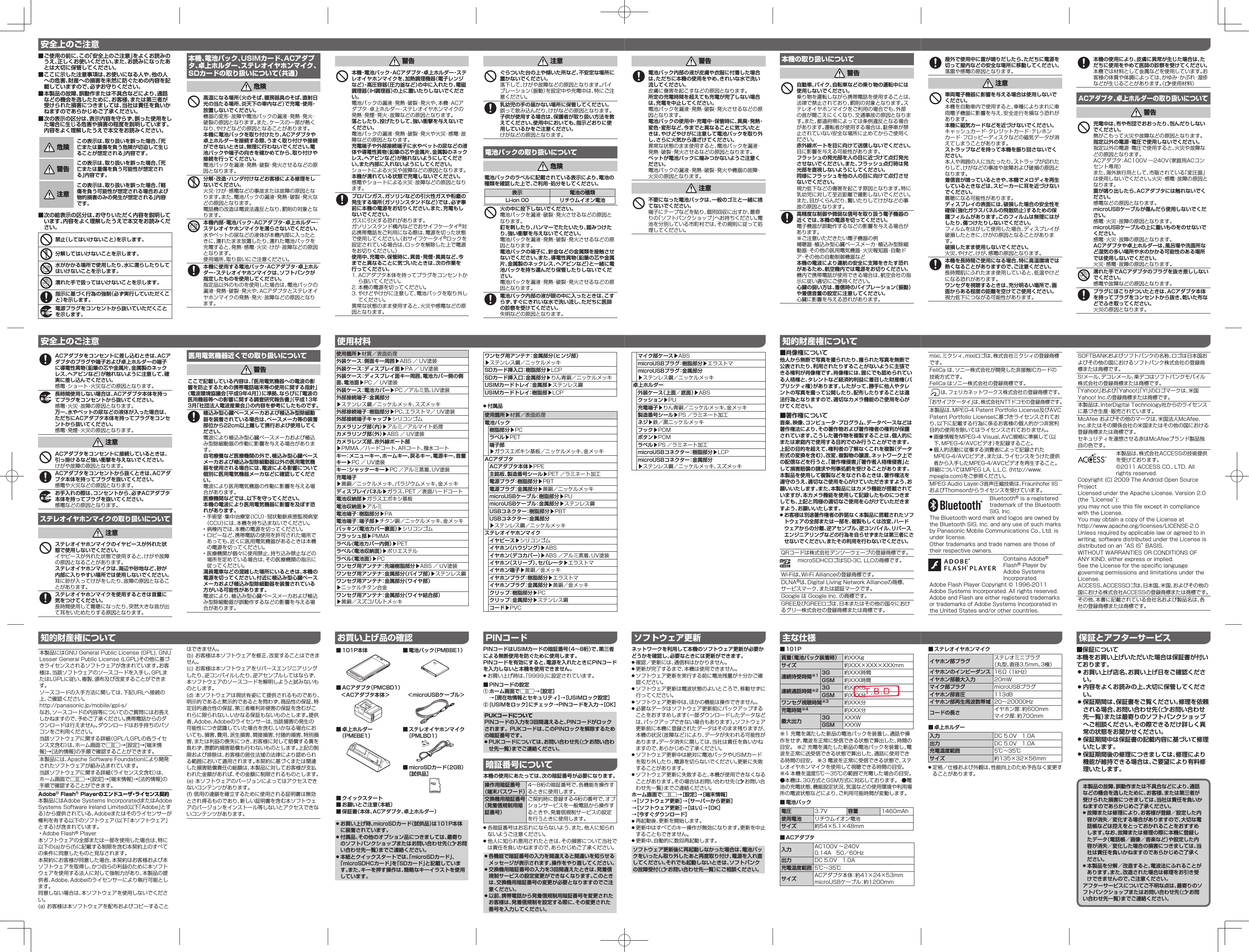  ■ご使用の前に、この「安全上のご注意」をよくお読みのうえ、正しくお使いください。また、お読みになったあとは大切に保管してください。 ■ここに示した注意事項は、お使いになる人や、他の人への危害、財産への損害を未然に防ぐための内容を記載していますので、必ずお守りください。 ■本製品の故障、誤動作または不具合などにより、通話などの機会を逸したために、お客様、または第三者が受けられた損害につきましては、当社は責任を負いかねますのであらかじめご了承ください。 ■次の表示の区分は、表示内容を守らず、誤った使用をした場合に生じる危害や損害の程度を説明しています。内容をよく理解したうえで本文をお読みください。 危険この表示は、取り扱いを誤った場合、「死亡または重傷を負う危険が切迫して生じることが想定される」内容です。 警告この表示は、取り扱いを誤った場合、「死亡または重傷を負う可能性が想定される」内容です。 注意この表示は、取り扱いを誤った場合、「軽傷を負う可能性が想定される場合および物的損害のみの発生が想定される」内容です。 ■次の絵表示の区分は、お守りいただく内容を説明しています。内容をよく理解したうえで本文をお読みください。禁止（してはいけないこと）を示します。分解してはいけないことを示します。水がかかる場所で使用したり、水に濡らしたりしてはいけないことを示します。濡れた手で扱ってはいけないことを示します。指示に基づく行為の強制（必ず実行していただくこと）を示します。電源プラグをコンセントから抜いていただくことを示します。本機、電池パック、USIMカード、ACアダプタ、卓上ホルダー、ステレオイヤホンマイク、SDカードの取り扱いについて（共通） 危険高温になる場所（火のそば、暖房器具のそば、直射日光の当たる場所、炎天下の車内など）で充電・使用・放置しないでください。機器の変形・故障や電池パックの漏液・発熱・発火・破裂の原因となります。また、ケースの一部が熱くなり、やけどなどの原因となることがあります。本機に電池パックを取り付けたり、ACアダプタや卓上ホルダーを接続する際、うまく取り付けや接続ができないときは、無理に行わないでください。電池パックや端子の向きを確かめてから、取り付けや接続を行ってください。電池パックを漏液・発熱・破裂・発火させるなどの原因となります。分解・改造・ハンダ付けなどお客様による修理をしないでください。火災・けが・感電などの事故または故障の原因となります。また、電池パックの漏液・発熱・破裂・発火などの原因となります。電話機の改造は電波法違反となり、罰則の対象となります。本機内部・電池パック・ACアダプタ・卓上ホルダー・ステレオイヤホンマイクを濡らさないでください。水やペットの尿などの液体が本機内部に入ったときに、濡れたまま放置したり、濡れた電池パックを充電すると、発熱・感電・火災・けが・故障などの原因となります。使用場所、取り扱いにご注意ください。本機に使用する電池パック・ACアダプタ・卓上ホルダー・ステレオイヤホンマイクは、ソフトバンクが指定したものを使用してください。指定品以外のものを使用した場合は、電池パックの漏液・発熱・破裂・発火や、ACアダプタとステレオイヤホンマイクの発熱・発火・故障などの原因となります。安全上のご注意ACアダプタをコンセントに差し込むときは、ACアダプタのプラグや端子および卓上ホルダーの端子に導電性異物（鉛筆の芯や金属片、金属製のネックレス、ヘアピンなど）が触れないように注意して、確実に差し込んでください。感電・ショート・火災などの原因となります。長時間使用しない場合は、ACアダプタ本体を持ってプラグをコンセントから抜いてください。感電・火災・故障の原因となります。万一、水やペットの尿などの液体が入った場合は、ただちにACアダプタ本体を持ってプラグをコンセントから抜いてください。感電・発煙・火災の原因となります。 注意ACアダプタをコンセントに接続しているときは、引っ掛けるなど強い衝撃を与えないでください。けがや故障の原因となります。ACアダプタをコンセントから抜くときは、ACアダプタ本体を持ってプラグを抜いてください。感電や火災などの原因となります。お手入れの際は、コンセントから、必ずACアダプタ本体を持ってプラグを抜いてください。感電などの原因となります。ステレオイヤホンマイクの取り扱いについて 注意ステレオイヤホンマイクのイヤピースが外れた状態で使用しないでください。イヤピースが外れた状態で使用すると、けがや故障の原因となることがあります。ステレオイヤホンマイクは、海辺や砂地など、砂が内部に入りやすい場所では使用しないでください。耳に砂が入ってけがをしたり、故障の原因となることがあります。ステレオイヤホンマイクを使用するときは音量に気をつけてください。長時間使用して難聴になったり、突然大きな音が出て耳をいためたりする原因となります。医用電気機器近くでの取り扱いについて 警告ここで記載している内容は、「医用電気機器への電波の影響を防止するための携帯電話端末等の使用に関する指針」（電波環境協議会［平成9年4月］）に準拠、ならびに「電波の医用機器等への影響に関する調査研究報告書」（平成13年3月「社団法人電波産業会」）の内容を参考にしたものです。植込み型心臓ペースメーカおよび植込み型除細動器を装着されている場合は、ペースメーカ等の装着部位から22cm以上離して携行および使用してください。電波により植込み型心臓ペースメーカおよび植込み型除細動器の作動に影響を与える場合があります。自宅療養など医療機関の外で、植込み型心臓ペースメーカおよび植込み型除細動器以外の医用電気機器を使用される場合には、電波による影響について個別に医用電気機器メーカなどに確認してください。電波により医用電気機器の作動に影響を与える場合があります。医療機関などでは、以下を守ってください。本機の電波により医用電気機器に影響を及ぼす恐れがあります。• 手術室・集中治療室（ICU）・冠状動脈疾患監視病室（CCU）には、本機を持ち込まないでください。• 病棟内では、本機の電源を切ってください。• ロビーなど、携帯電話の使用を許可された場所であっても、近くに医用電気機器があるときは本機の電源を切ってください。• 医療機関が個々に使用禁止、持ち込み禁止などの場所を定めている場合は、その医療機関の指示に従ってください。満員電車などの混雑した場所にいるときは、本機の電源を切ってください。付近に植込み型心臓ペースメーカおよび植込み型除細動器を装着されている方がいる可能性があります。電波により、植込み型心臓ペースメーカおよび植込み型除細動器が誤動作するなどの影響を与える場合があります。安全上のご注意本製品にはGNU General Public License (GPL), GNU Lesser General Public License (LGPL)その他に基づきライセンスされるソフトウェアが含まれています。お客様は、当該ソフトウェアのソースコードを入手し、GPLまたはLGPLに従い、複製、頒布及び改変することができます。ソースコードの入手方法に関しては、下記URLへ接続の上、ご確認ください。http://panasonic.jp/mobile/gpl-s/なお、ソースコードの内容等についてのご質問にはお答えしかねますので、予めご了承ください。携帯電話からのダウンロードは行えません。ダウンロードはお手持ちのパソコンをご利用ください。当該ソフトウェアに関する詳細（GPL/LGPLの各ライセンス文含む）は、ホーム画面でA→[設定]→[端末情報]→[法的情報]の手順で確認することができます。本製品には、Apache Software Foundationにより開発されたソフトウェアが組み込まれています。当該ソフトウェアに関する詳細（ライセンス文含む）は、ホーム画面でA→[設定]→[端末情報]→[法的情報]の手順で確認することができます。Adobe® Flash® Playerのエンドユーザ・ライセンス契約本製品にはAdobe Systems IncorporatedまたはAdobe Systems Software Ireland Limited(以下「Adobe」とする）から提供されている、Adobeまたはそのライセンサーが権利を有する以下のソフトウェア（以下「本ソフトウェア」とする）が含まれています。• Adobe Flash® Player本ソフトウェアの全部または一部を使用した場合は、特に以下の(a)から(f)に記載する制限を含む本契約上のすべての条件に同意したものと見なされます。本契約にお客様が同意した場合、本契約はお客様および本ソフトウェアを取得し、かつ自らの利益のために本ソフトウェアを使用する法人に対して強制力があり、本製品の提供者、Adobe、Adobeのライセンサーにより執行可能とします。同意しない場合は、本ソフトウェアを使用しないでください。(a) お客様は本ソフトウェアを配布およびコピーすることはできません。(b) お客様は本ソフトウェアを修正、改変することはできません。(c) お客様は本ソフトウェアをリバースエンジニアリングしたり、逆コンパイルしたり、逆アセンブルしてはならず、本ソフトウェアのソースコードを解明しようと試みないものとします。(d) 本ソフトウェアは現状有姿にて提供されるものであり、明示的であると黙示的であるとを問わず、商品性の保証、特定目的適合性の保証、第三者権利非侵害の保証を含むがこれらに限られない、いかなる保証もないものとします。提供者、Adobe、Adobeのライセンサーは、当該損害の発生の可能性につき認識していた場合を含む、いかなる場合においても、損害、費用、派生損害、間接損害、付随的損害、特別損害、または利益の喪失につき、お客様に対して賠償する責を負わず、懲罰的損害賠償も行わないものとします。上記の制限および排除は、お客様の居住法域の法律により認められる範囲において適用されます。本契約に基づくまたは関連した損害賠償責任の総額は、本製品に対してお客様が支払われた金額があれば、その金額に制限されるものとします。(e) 本ソフトウェアのバージョンによってはアクセスできないコンテンツがあります。(f) 信用の連鎖を確立するために使用される証明書は無効とされ得るものであり、新しい証明書を含む本ソフトウェアのバージョンをインストール等しないとアクセスできないコンテンツがあります。知的財産権について 注意ぐらついた台の上や傾いた所など、不安定な場所に置かないでください。落下して、けがや故障などの原因となります。バイブレーション（振動）を設定中や充電中は、特にご注意ください。乳幼児の手の届かない場所に保管してください。誤って飲み込んだり、けがなどの原因となります。子供が使用する場合は、保護者が取り扱い方法を教えてください。使用中においても、指示どおりに使用しているかをご注意ください。けがなどの原因となります。電池パックの取り扱いについて 危険電池パックのラベルに記載されている表示により、電池の種類を確認した上で、ご利用・処分をしてください。表示 電池の種類Li-ion 00 リチウムイオン電池火の中に投下しないでください。電池パックを漏液・破裂・発火させるなどの原因となります。釘を刺したり、ハンマーでたたいたり、踏みつけたり、強い衝撃を与えないでください。電池パックを漏液・発熱・破裂・発火させるなどの原因となります。電池パックの端子に、針金などの金属類を接触させないでください。また、導電性異物（鉛筆の芯や金属片、金属製のネックレス、ヘアピンなど）と一緒に電池パックを持ち運んだり保管したりしないでください。電池パックを漏液・発熱・破裂・発火させるなどの原因となります。電池パック内部の液が眼の中に入ったときは、こすらず、すぐにきれいな水で洗い流し、ただちに医師の診察を受けてください。失明などの原因となります。 警告本機・電池パック・ACアダプタ・卓上ホルダー・ステレオイヤホンマイクを、加熱調理機器（電子レンジなど）・高圧容器（圧力釜など）の中に入れたり、電磁調理器（IH調理器）の上に置いたりしないでください。電池パックの漏液・発熱・破裂・発火や、本機・ACアダプタ・卓上ホルダー・ステレオイヤホンマイクの発熱・発煙・発火・故障などの原因となります。落としたり、投げたりして、強い衝撃を与えないでください。電池パックの漏液・発熱・破裂・発火や火災・感電・故障などの原因となります。充電端子や外部接続端子に水やペットの尿などの液体や導電性異物（鉛筆の芯や金属片、金属製のネックレス、ヘアピンなど）が触れないようにしてください。また内部に入れないようにしてください。ショートによる火災や故障などの原因となります。本機が濡れている状態で充電しないでください。感電やショートによる火災・故障などの原因となります。プロパンガス、ガソリンなどの引火性ガスや粉塵の発生する場所（ガソリンスタンドなど）では、必ず事前に本機の電源をお切りください。また、充電もしないでください。ガスに引火する恐れがあります。ガソリンスタンド構内などでおサイフケータイ®対応携帯電話をご利用になる際は、電源を切った状態で使用してください。（おサイフケータイ®ロックを設定されている場合は、ロックを解除した上で電源をお切りください。）使用中、充電中、保管時に、異音・発煙・異臭など、今までと異なることに気づいたときは、次の作業を行ってください。1. ACアダプタ本体を持ってプラグをコンセントから抜いてください。2. 本機の電源を切ってください。3. やけどやけがに注意して、電池パックを取り外してください。異常な状態のまま使用すると、火災や感電などの原因となります。ワンセグ用アンテナ：金属部分（ヒンジ部）▶ステンレス鋼／ニッケルメッキSDカード挿入口：樹脂部分▶LCPSDカード挿入口：金属部分▶りん青銅／ニッケルメッキUSIMカードトレイ：金属部▶ステンレス鋼USIMカードトレイ：樹脂部▶LCP ● 付属品使用箇所▶材質／表面処理電池パック樹脂部分▶PCラベル▶PET端子部▶ガラスエポキシ基板／ニッケルメッキ、金メッキACアダプタACアダプタ本体▶PPE主銘板、製造番号シール▶PET ／ラミネート加工電源プラグ：樹脂部分▶PBT電源プラグ：金属部分▶黄銅／ニッケルメッキmicroUSBケーブル：樹脂部分▶PUmicroUSBケーブル：金属部分▶ステンレス鋼USBコネクター：樹脂部分▶PBTUSBコネクター：金属部分▶ステンレス鋼／ニッケルメッキステレオイヤホンマイクイヤピース▶シリコンゴムイヤホン（ハウジング）▶ABSイヤホン（デコカバー）▶ABS ／アルミ蒸着、UV塗装イヤホン（スリーブ）、セパレータ▶エラストマイヤホン端子▶黄銅／金メッキイヤホンプラグ：樹脂部分▶エラストマイヤホンプラグ：金属部分▶黄銅／金メッキクリップ：樹脂部分▶PCクリップ：金属部分▶ステンレス鋼コード▶PVC使用箇所▶材質／表面処理外装ケース：側面キー周囲▶ABS ／ UV塗装外装ケース：ディスプレイ面▶PA ／ UV塗装外装ケース：ディスプレイ面キー周囲、電池カバー側の側面、電池面▶PC ／ UV塗装外装ケース：電池カバー▶PC ／アルミ箔、UV塗装外部接続端子：金属部分▶ステンレス鋼／ニッケルメッキ、スズメッキ外部接続端子：樹脂部分▶PC、エラストマ／ UV塗装外部接続端子キャップ▶シリコンゴムカメラリング部（内）▶アルミ／アルマイト処理カメラリング部（外）▶ABS ／ UV塗装カメラレンズ部、赤外線ポート部▶PMMA ／ハードコート、ARコート、撥水コートキー：メニューキー、ホームキー、戻るキー、電源キー、音量キー▶PC ／ UV塗装キー：シャッターキー▶PC ／アルミ蒸着、UV塗装充電端子▶黄銅／ニッケルメッキ、パラジウムメッキ、金メッキディスプレイパネル▶ガラス、PET ／表面ハードコート電池収納部▶ガラスエポキシ基板電池収納面▶アルミ電池端子：樹脂部分▶PA電池端子：端子部▶チタン銅／ニッケルメッキ、金メッキパッキン（電池カバー裏面）▶シリコンゴムフラッシュ部▶PMMAラベル(電池カバー内側）▶PETラベル（電池収納面）▶ポリエステルラベル（電池面）▶PCワンセグ用アンテナ：先端樹脂部分▶ABS ／ UV塗装ワンセグ用アンテナ：金属部分（パイプ部）▶ステンレス鋼ワンセグ用アンテナ：金属部分（ワイヤ部）▶ニッケルチタン合金ワンセグ用アンテナ：金属部分（ワイヤ結合部）▶黄銅／スズコバルトメッキ使用材料PINコードPINコードはUSIMカードの暗証番号（4∼8桁）で、第三者による無断使用を防ぐために使用します。PINコードを有効にすると、電源を入れたときにPINコードを入力しないと本機を使用できません。 ●お買い上げ時は、「9999」に設定されています。 ■ PINコードの設定① ホーム画面でA→［設定］→［現在地情報とセキュリティ］→［USIMロック設定］② [USIMをロック］にチェック→PINコードを入力→［OK］PUKコードについてPINコードの入力を3回間違えると、PINコードがロックされます。PUKコードは、このPINロックを解除するための暗証番号です。 ● PUKコードについては、お問い合わせ先（Zお問い合わせ先一覧）までご連絡ください。暗証番号について本機の使用にあたっては、次の暗証番号が必要になります。操作用暗証番号（端末パスワード）4∼8桁の暗証番号で、各機能を操作するときに使用します。交換機用暗証番号（発着信規制用暗証番号）ご契約時に登録する4桁の番号で、オプションサービスを一般電話から操作するときや、発着信規制サービスの設定を行うときに使用します。 ●各暗証番号はお忘れにならないよう、また、他人に知られないようご注意ください。 ●他人に知られ悪用されたときは、その損害について当社では責任を負いかねますので、あらかじめご了承ください。 ●各機能で暗証番号の入力を間違えると間違いを知らせるメッセージが表示されます。操作をやり直してください。 ● 交換機用暗証番号の入力を3回間違えたときは、発着信規制サービスの設定変更ができなくなります。このときは、交換機用暗証番号の変更が必要となりますのでご注意ください。 ● 以前、携帯電話から発着信規制用暗証番号を変更されたお客様は、発着信規制を設定する際に、その変更された番号を入力してください。お買い上げ品の確認 ■ 101P本体  ■ 電池パック（PMBBE1） ■ ACアダプタ（PMCBD1）＜ACアダプタ本体＞ ＜microUSBケーブル＞ ■ 卓上ホルダー（PMEBE1） ■ ステレオイヤホンマイク（PMLBD1） ■ microSDカード（2GB）［試供品］ ■ クイックスタート ■ お願いとご注意（本紙） ■ 保証書（本体、ACアダプタ、卓上ホルダー） ● お買い上げ時、microSDカード（試供品）は101P本体に装着されています。 ● 付属品、その他のオプション品につきましては、最寄りのソフトバンクショップまたはお問い合わせ先（Zお問い合わせ先一覧）までご連絡ください。 ● 本紙とクイックスタートでは、「microSDカード」、「microSDHCカード」を「SDカード」と記載しています。また、キーを押す操作は、簡略なキーイラストを使用しています。 警告電池パック内部の液が皮膚や衣服に付着した場合は、ただちに本機の使用をやめ、きれいな水で洗い流してください。皮膚に傷害を起こすなどの原因となります。所定の充電時間を超えても充電が完了しない場合は、充電を中止してください。電池パックを漏液・発熱・破裂・発火させるなどの原因となります。電池パックの使用中・充電中・保管時に、異臭・発熱・変色・変形など、今までと異なることに気づいたときは、やけどやけがに注意して電池パックを取り外し、さらに火気から遠ざけてください。異常な状態のまま使用すると、電池パックを漏液・発熱・破裂・発火させるなどの原因となります。ペットが電池パックに噛みつかないようご注意ください。電池パックの漏液・発熱・破裂・発火や機器の故障・火災の原因となります。 注意不要になった電池パックは、一般のゴミと一緒に捨てないでください。端子にテープなどを貼り、個別回収に出すか、最寄りの「ソフトバンクショップ」へお持ちください。電池を分別している市町村では、その規則に従って処理してください。本機の取り扱いについて 警告自動車、バイク、自転車などの乗り物の運転中には使用しないでください。乗り物を運転しながら携帯電話を使用することは、法律で禁止されており、罰則の対象となります。ステレオイヤホンマイクをご利用の場合でも、外部の音が聞こえにくくなり、交通事故の原因となります。また、都道府県によっては条例違反となる場合があります。運転者が使用する場合は、駐停車が禁止されていない安全な場所に止めてからご使用ください。赤外線ポートを目に向けて送信しないでください。目に影響を与える可能性があります。フラッシュの発光部を人の目に近づけて点灯発光させないでください。また、フラッシュ点灯時は発光部を直視しないようにしてください。同様にフラッシュを他の人の目に向けて点灯させないでください。視力低下などの傷害を起こす原因となります。特に乳幼児に対して至近距離で撮影しないでください。また、目がくらんだり、驚いたりしてけがなどの事故の原因となります。高精度な制御や微弱な信号を取り扱う電子機器の近くでは、本機の電源を切ってください。電子機器が誤動作するなどの影響を与える場合があります。※ご注意いただきたい電子機器の例補聴器・植込み型心臓ペースメーカ・植込み型除細動器・その他の医用電気機器・火災報知器・自動ドア・その他の自動制御機器など本機の電波により運航の安全に支障をきたす恐れがあるため、航空機内では電源をお切りください。機内で携帯電話が使用できる場合は、航空会社の指示に従い適切にご使用ください。心臓の弱い方は、着信時のバイブレーション（振動）や着信音量の設定に注意してください。心臓に影響を与える恐れがあります。マイク部ケース▶ABSmicroUSBプラグ：樹脂部分▶エラストマmicroUSBプラグ：金属部分▶ステンレス鋼／ニッケルメッキ卓上ホルダー外装ケース（上面／底面）▶ABSクッション▶PU充電端子▶りん青銅／ニッケルメッキ、金メッキ製造番号シール▶PS ／ラミネート加工ネジ▶鉄／黒ニッケルメッキフック▶POMボタン▶POMラベル▶PS ／ラミネート加工microUSBコネクター：樹脂部分▶LCPmicroUSBコネクター：金属部分▶ステンレス鋼／ニッケルメッキ、スズメッキ ■肖像権について他人から無断で写真を撮られたり、撮られた写真を無断で公表されたり、利用されたりすることがないように主張できる権利が肖像権です。肖像権には、誰にでも認められている人格権と、タレントなど経済的利益に着目した財産権（パブリシティ権）があります。したがって、勝手に他人やタレントの写真を撮って公開したり、配布したりすることは違法行為となりますので、適切なカメラ機能のご使用を心がけてください。 ■著作権について音楽、映像、コンピュータ・プログラム、データベースなどは著作権法により、その著作物および著作権者の権利が保護されています。こうした著作物を複製することは、個人的にまたは家庭内で使用する目的でのみ行うことができます。上記の目的を超えて、権利者の了解なくこれを複製（データ形式の変換を含む）、改変、複製物の譲渡、ネットワーク上での配信などを行うと、「著作権侵害」「著作者人格権侵害」として損害賠償の請求や刑事処罰を受けることがあります。本製品を使用して複製などをなされるときは、著作権法を遵守のうえ、適切なご使用を心がけていただきますよう、お願いいたします。また、本製品にはカメラ機能が搭載されていますが、本カメラ機能を使用して記録したものにつきましても、上記と同様の適切なご使用を心がけていただきますよう、お願いいたします。 ●お客様は別途著作権者の許諾なく本製品に搭載されたソフトウェアの全部または一部を、複製もしくは改変、ハードウェアからの分離、逆アセンブル、逆コンパイル、リバースエンジニアリングなどの行為を自らせずまたは第三者にさせないでください。またその利用を行わないでください。QRコードは株式会社デンソーウェーブの登録商標です。microSDHCロゴはSD-3C, LLCの商標です。Wi-Fiは、Wi-Fi Allianceの登録商標です。DLNA®は、Digital Living Network Allianceの商標、サービスマーク、または認証マークです。Google は Google Inc. の商標です。GREE及びGREEロゴは、日本またはその他の国々におけるグリー株式会社の登録商標または商標です。知的財産権についてソフトウェア更新ネットワークを利用して本機のソフトウェア更新が必要かどうかを確認し、必要なときには更新ができます。 ●確認／更新には、通信料はかかりません。 ●更新が完了するまで、本機は使用できません。 ●ソフトウェア更新を実行する前に電池残量が十分かご確認ください。 ●ソフトウェア更新は電波状態のよいところで、移動せずに行ってください。 ●ソフトウェア更新中は、ほかの機能は操作できません。 ●必要なデータはソフトウェア更新前にバックアップすることをおすすめします（一部ダウンロードしたデータなどは、バックアップできない場合もあります）。ソフトウェア更新前に本機に登録されたデータはそのまま残りますが、本機の状況（故障など）により、データが失われる可能性があります。データ消失に関しては、当社は責任を負いかねますので、あらかじめご了承ください。 ●ソフトウェア更新中は絶対に電池パックやUSIMカードを取り外したり、電源を切らないでください。更新に失敗することがあります。 ●ソフトウェア更新に失敗すると、本機が使用できなくなることがあります。その場合はお問い合わせ先（Zお問い合わせ先一覧）までご連絡ください。ホーム画面でA→［設定］→［端末情報］→［ソフトウェア更新］→［サーバーから更新］→［ソフトウェア更新］→［はい］→［OK］→［今すぐダウンロード］ ●再起動後、更新を開始します。 ●更新中はすべてのキー操作が無効になります。更新を中止することもできません。 ●更新中、自動的に数回再起動します。ソフトウェア更新後に再起動しなかった場合は、電池パックをいったん取り外したあと再度取り付け、電源を入れ直してください。それでも起動しないときは、ソフトバンクの故障受付（Zお問い合わせ先一覧）にご相談ください。 ■ 101P質量（電池パック装着時） 約XXXgサイズ 約XXX×XXX×XXXmm連続待受時間※1 3G 約XXX時間GSM 約XXX時間連続通話時間※2 3G 約XXX分GSM 約XXX分ワンセグ視聴時間※3 約XXX分充電時間※4 約XXX分最大出力 3G XXXWGSM XXXW※1 充電を満たした新品の電池パックを装着し、通話や操作をせず、電波を正常に受信できる状態で算出した、時間の目安。 ※2 充電を満たした新品の電池パックを装着し、電波を正常に送受信できる状態で算出した、通話に使用できる時間の目安。 ※3 電波を正常に受信できる状態で、ステレオイヤホンマイクを使用して視聴できる時間の目安。 ※4 本機を温度5℃∼35℃の範囲で充電した場合の目安。●本機は、3G方式とGSM方式に対応しております。 ●電池の充電状態、機能設定状況、気温などの使用環境や利用場所の電波状態などにより、ご利用可能時間が変動します。 ■ 電池パック電圧 3.7V 容量 1460mAh使用電池 リチウムイオン電池サイズ 約54×5.1×48mm ■ ACアダプタ入力 AC100V ∼240V0.14A 50／60Hz出力 DC 5.0V 1.0A充電温度範囲 5℃∼35℃サイズ ACアダプタ本体：約41×24×53mmmicroUSBケーブル：約1200mm主な仕様本機の使用により、皮膚に異常が生じた場合は、ただちに使用をやめて医師の診察を受けてください。本機では材料として金属などを使用しています。お客様の体質や体調によっては、かゆみ・かぶれ・湿疹などが生じることがあります。（Z使用材料）ACアダプタ、卓上ホルダーの取り扱いについて 警告充電中は、布や布団でおおったり、包んだりしないでください。熱がこもって火災や故障などの原因となります。指定以外の電源・電圧で使用しないでください。指定以外の電源・電圧で使用すると、火災や故障などの原因となります。ACアダプタ：AC100V ∼240V（家庭用ACコンセント専用）また、海外旅行用として、市販されている「変圧器」は使用しないでください。火災・感電・故障の原因となります。雷が鳴り出したら、ACアダプタには触れないでください。感電などの原因となります。microUSBケーブルが傷んだら使用しないでください。感電・火災・故障の原因となります。microUSBケーブルの上に重いものをのせないでください。感電・火災・故障の原因となります。ACアダプタや卓上ホルダーは、風呂場や洗面所など湿気の多い場所や水のかかる可能性のある場所では使用しないでください。火災・感電・故障の原因となります。濡れた手でACアダプタのプラグを抜き差ししないでください。感電や故障などの原因となります。プラグにほこりがついたときは、ACアダプタ本体を持ってプラグをコンセントから抜き、乾いた布などでふき取ってください。火災の原因となります。屋外で使用中に雷が鳴りだしたら、ただちに電源を切って屋内などの安全な場所に移動してください。落雷や感電の原因となります。 注意車両電子機器に影響を与える場合は使用しないでください。本機を自動車内で使用すると、車種によりまれに車両電子機器に影響を与え、安全走行を損なう恐れがあります。本機に磁気カードなどを近づけないでください。キャッシュカード・クレジットカード・テレホンカード・フロッピーディスクなどの磁気データが消えてしまうことがあります。ストラップなどを持って本機を振り回さないでください。本人や周囲の人に当たったり、ストラップが切れたりして、けがなどの事故や故障および破損の原因となります。着信音が鳴っているときや、本機でメロディを再生しているときなどは、スピーカーに耳を近づけないでください。難聴になる可能性があります。ディスプレイの表面には、破損した場合の安全性を確保（強化ガラスパネルの飛散防止）するための保護フィルムがあります。このフィルムは無理にはがしたり、傷つけたりしないでください。フィルムをはがして使用した場合、ディスプレイが破損したときに、けがの原因となることがあります。破損したまま使用しないでください。火災、やけど、けが、感電の原因となります。本機を長時間ご使用になる場合、特に高温環境では熱くなることがありますので、ご注意ください。長時間肌にふれたまま使用していると、低温やけどになる恐れがあります。ワンセグを視聴するときは、充分明るい場所で、画面からある程度の距離を空けてご使用ください。視力低下につながる可能性があります。SOFTBANKおよびソフトバンクの名称、ロゴは日本国およびその他の国におけるソフトバンク株式会社の登録商標または商標です。S!メール、デコレメール、楽デコはソフトバンクモバイル株式会社の登録商標または商標です。「Yahoo!」および「Yahoo!」「Y!」のロゴマークは、米国Yahoo! Inc.の登録商標または商標です。本製品は、InterDigital Technology社からのライセンスに基づき生産・販売されています。McAfee およびその他のマークは、米国法人McAfee, Inc.またはその関係会社の米国またはその他の国における登録商標または商標です。セキュリティを連想させる赤はMcAfeeブランド製品独自の色です。本製品は、株式会社ACCESSの技術提供を受けております。©2011 ACCESS CO., LTD. All rights reserved. Copyright (C) 2009 The Android Open Source ProjectLicensed under the Apache License, Version 2.0 (the “License”);you may not use this ﬁ le except in compliance with the License.You may obtain a copy of the License athttp://www.apache.org/licenses/LICENSE-2.0Unless required by applicable law or agreed to in writing, software distributed under the License is distributed on an “AS IS” BASIS,WITHOUT WARRANTIES OR CONDITIONS OF ANY KIND, either express or implied.See the License for the speciﬁ c language governing permissions and limitations under the License.ACCESS、ACCESSロゴは、日本国、米国、およびその他の国における株式会社ACCESSの登録商標または商標です。その他、本書に記載されている会社名および製品名は、各社の登録商標または商標です。mixi、ミクシィ、mixiロゴは、株式会社ミクシィの登録商標です。FeliCa は、ソニー株式会社が開発した非接触ICカードの技術方式です。FeliCa はソニー株式会社の登録商標です。Kは、フェリカネットワークス株式会社の登録商標です。「おサイフケータイ」は、株式会社NTTドコモの登録商標です。本製品は、MPEG-4 Patent Portfolio License及びAVC Patent Portfolio Licenseに基づきライセンスされており、以下に記載する行為に係るお客様の個人的かつ非営利目的の使用を除いてはライセンスされておりません。 ●画像情報をMPEG-4 Visual、AVC規格に準拠して（以下、MPEG-4/AVCビデオ）を記録すること。 ●個人的活動に従事する消費者によって記録されたMPEG-4/AVCビデオ、または、ライセンスをうけた提供者から入手したMPEG-4/AVCビデオを再生すること。詳細についてはMPEG LA, L.L.C. (http://www.mpegla.com)をご参照ください。MPEG Audio Layer-3音声圧縮技術は、Fraunhofer IISおよびThomsonからライセンスを受けています。Bluetooth® is a registered trademark of the Bluetooth SIG, Inc.The Bluetooth word mark and logos are owned by the Bluetooth SIG, Inc. and any use of such marks by Panasonic Mobile Communications Co., Ltd. is under license.Other trademarks and trade names are those of their respective owners.Contains Adobe® Flash® Player by Adobe Systems Incorporated.Adobe Flash Player Copyright © 1996-2011 Adobe Systems Incorporated. All rights reserved.Adobe and Flash are either registered trademarks or trademarks of Adobe Systems Incorporated in the United States and/or other countries.保証とアフターサービス ■保証について本機をお買い上げいただいた場合は保証書が付いております。 ● お買い上げ店名、お買い上げ日をご確認ください。 ● 内容をよくお読みの上、大切に保管してください。 ● 保証期間は、保証書をご覧ください。修理を依頼される場合、お問い合わせ先（Zお問い合わせ先一覧）または最寄りのソフトバンクショップへご相談ください。その際できるだけ詳しく異常の状態をお聞かせください。 ● 保証期間中は保証書の記載内容に基づいて修理いたします。 ● 保証期間後の修理につきましては、修理により機能が維持できる場合は、ご要望により有料修理いたします。本製品の故障、誤動作または不具合などにより、通話などの機会を逸したために、お客様、または第三者が受けられた損害につきましては、当社は責任を負いかねますのであらかじめご了承ください。 ● 故障または修理により、お客様が登録／設定した内容が消失／変化する場合がありますので、大切な電話帳などは控えをとっておかれることをおすすめします。なお、故障または修理の際に本機に登録したデータ（電話帳／画像／音楽など）や設定した内容が消失／変化した場合の損害につきましては、当社は責任を負いかねますのであらかじめご了承ください。 ● 本製品を分解／改造すると、電波法にふれることがあります。また、改造された場合は修理をお引き受けできませんので、ご注意ください。アフターサービスについてご不明な点は、最寄りのソフトバンクショップまたはお問い合わせ先（Zお問い合わせ先一覧）までご連絡ください。 ■ ステレオイヤホンマイクイヤホン部プラグ ステレオミニプラグ（丸型、直径3.5mm、3極）イヤホンのインピーダンス 16Ω （1kHz）イヤホン部最大入力 20mWマイク部プラグ microUSBプラグイヤホン部音圧 113dBイヤホン部再生周波数帯域 20∼20000Hzコードの長さ イヤホン部：約600mmマイク部：約700mm ■ 卓上ホルダー入力 DC 5.0V 1.0A出力 DC 5.0V 1.0A充電温度範囲 5℃∼35℃サイズ 約135×32×56mm ●定格／仕様および外観は、性能向上のため予告なく変更することがあります。主な仕様